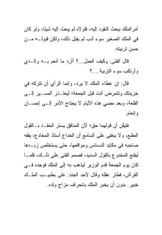 ‫ﺃﻤﺭﺍﻟﻤﻠﻙ ﺒﺒﻌﺙ ﺍﻟﻨﻘﻭﺩ ﺇﻟﻴﻪ، ﻓﻠﻭﻻﻩ ﻟﻡ ﻴﺒﻌﺙ ﺇﻟﻴﻪ ﺸﻴﺌﺎ، ﻭﻟﻭ ﻜﺎﻥ‬
          ‫ً‬
‫ﻓﻲ ﺍﻟﻤﻠﻙ ﺍﻟﺼﻐﻴﺭ ﺴﻭﺀ ﺃﺩﺏ ﻟﻡ ﻴﻘﺒل ﺫﻟﻙ، ﻭﻟﻜﻥ ﻗﺒﻭﻟـﻪ ﻤـﻥ‬
                                              ‫ﺤﺴﻥ ﺘﺭﺒﻴﺘﻪ.‬

‫ﻗﺎل ﺍﻟﻔﺘﻰ: ﻭﻜﻴﻑ ﺍﻟﻌﻤل...؟ ﺃﺃﺭﺩ ﻤﺎ ﺃﻨﻌﻡ ﺒـﻪ ﻭﺍﻟـﺩﻱ‬
                                  ‫ﻭﺃﺭﺘﻜﺏ ﺴﻭﺀ ﺍﻟﺘﺭﺒﻴﺔ....؟‬

‫ﻗﺎل: ﺇﻥ ﻋﻁﺎﺀ ﺍﻟﻤﻠﻙ ﻻ ﻴﺭﺩ، ﻭﺇﻨﻤﺎ ﺍﻟﺭﺃﻱ ﺃﻥ ﺘﺘﺭﻜﻪ ﻓﻲ‬
‫ﺨﺯﻴﻨﺘﻙ ﻭﺘﺘﻤﺭﺽ ﺃﻨﺕ ﻗﺒل ﺍﻟﺠﻤﻌﺔ؛ ﻟﻴﻌﺘـﺫﺭ ﺍﻟﻤﺴـﻴﺭ ﺇﻟـﻰ‬
‫ﺍﻟﻘﻠﻌﺔ، ﻭﺒﻌﺩ ﻤﻀﻲ ﻫﺫﻩ ﺍﻷﻴﺎﻡ ﻻ ﻴﺤﺘﺎﺝ ﺍﻷﻤﺭ ﺇﻟـﻰ ﺇﺤﺴـﺎﻥ‬
                                                    ‫ﻭﺇﻨﻌﺎﻡ.‬

‫ﻓﺘﻴﻘﻥ ﺃﻥ ﻗﻭﻟﻬﻤﺎ ﺤﻕ؛ ﻷﻥ ﺍﻟﻤﻨﺎﻓﻕ ﻴﺴﺘﺭ ﺍﻟﺤﻘـﺩ ﺒـﺎﻟﻘﻭل‬
                                              ‫ﱠ‬
‫ﺍﻟﻤﻘﻨﻊ، ﻭﻻ ﻴﺨﻔﻰ ﻋﻠﻰ ﺍﻟﺴﺎﻤﻊ ﺃﻥ ﺍﻟﺨﺩﺍﻉ ﺃﺴﺘﺎﺫ ﺍﻟﻤﺨﺎﺩﻉ، ﻴﻔﻘﻪ‬
‫ﺼﺎﺤﺒﻪ ﻓﻲ ﻤﻜﺎﻴﺩ ﺍﻟﺩﺴﺎﺌﺱ ﻭﻤﻭﺍﻗﻌﻬﺎ، ﺤﺘﻰ ﻴﺴﺘﺨﻠﺹ ﺯﺒـﺩﻫﺎ‬
‫ﻟﻴﻘﻨﻊ ﺍﻟﻤﺨﺩﻭﻉ ﺒﺎﻟﻘﻭل ﺍﻟﺴﺩﻴﺩ، ﻓﺼﻤﻡ ﺍﻟﻔﺘﻰ ﻋﻠﻰ ﺫﻟـﻙ، ﻓﻠﻤـﺎ‬
‫ﻜﺎﻥ ﻴﻭﻡ ﺍﻟﺠﻤﻌﺔ ﻗﺩﻡ ﺍﻟﻭﺯﻴﺭ ﻟﻴﺫﻫﺏ ﺒﻪ ﺇﻟﻰ ﺍﻟﻤﻠﻙ ﻓﻭﺠﺩﻩ ﻓـﻲ‬
‫ﺍﻟﻔﺭﺍﺵ، ﻓﻁﺎﺭ ﻋﻘﻠﻪ ﻭﻗﺎل ﻷﺤﺩ ﺍﻟﺠﻨﺩ: ﻋﻠﻰ ﺒﻁﺒﻴـﺏ ﺍﻟﻤﻠـﻙ‬
              ‫‪‬‬
           ‫ﺨﺒﻴ‪‬ﺭ. ﺒﺩﻭﻥ ﺃﻥ ﻴﺨﺒﺭ ﺍﻟﻤﻠﻙ ﺒﺎﻨﺤﺭﺍﻑ ﻤﺯﺍﺝ ﻭﻟﺩﻩ.‬
                                                     ‫ﹸ‪‬‬
 