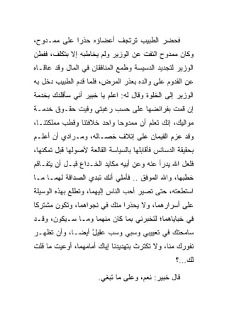 ‫ﻓﺤﻀﺭ ﺍﻟﻁﺒﻴﺏ ﺘﺭﺘﺠﻑ ﺃﻋﻀﺎﺅﻩ ﺤﺫﺭﺍ ﻋﻠﻰ ﻤﻤـﺩﻭﺡ،‬
             ‫‪‬‬
‫ﻭﻜﺎﻥ ﻤﻤﺩﻭﺡ ﺍﻟﺘﻔﺕ ﻋﻥ ﺍﻟﻭﺯﻴﺭ ﻭﻟﻡ ﻴﺨﺎﻁﺒﻪ ﺇﻻ ﺒﺘﻜﻠﻑ، ﻓﻔﻁﻥ‬
‫ﺍﻟﻭﺯﻴﺭ ﻟﺘﺠﺩﻴﺩ ﺍﻟﺩﺴﻴﺴﺔ ﻭﻁﻤﻊ ﺍﻟﻤﻨﺎﻓﻘﺎﻥ ﻓﻲ ﺍﻟﻤﺎل ﻭﻗﺩ ﻋﺎﻗـﺎﻩ‬
‫ﻋﻥ ﺍﻟﻘﺩﻭﻡ ﻋﻠﻰ ﻭﺍﻟﺩﻩ ﺒﻌﺫﺭ ﺍﻟﻤﺭﺽ، ﻓﻠﻤﺎ ﻗﺩﻡ ﺍﻟﻁﺒﻴﺏ ﺩﺨل ﺒﻪ‬
‫ﺍﻟﻭﺯﻴﺭ ﺇﻟﻰ ﺍﻟﺨﻠﻭﺓ ﻭﻗﺎل ﻟﻪ: ﺍﻋﻠﻡ ﻴﺎ ﺨﺒﻴ‪‬ﺭ ﺃﻨﻲ ﺴﺄﻗﻠﺩﻙ ﺒﺨﺩﻤﺔ‬
                    ‫ﹸ‪‬‬
‫ﺇﻥ ﻗﻤﺕ ﺒﻔﺭﺍﺌﻀﻬﺎ ﻋﻠﻰ ﺤﺴﺏ ﺭﻏﺒﺘﻲ ﻭﻓﻴﺕ ﺤﻘـﻭﻕ ﺨﺩﻤـﺔ‬
‫ﻤﻭﺍﻟﻴﻙ، ﺇﻨﻙ ﺘﻌﻠﻡ ﺃﻥ ﻤﻤﺩﻭﺤﺎ ﻭﺍﺤﺩ ﺨﻼﻓﺘﻨﺎ ﻭﻗﻁﺏ ﻤﻤﻠﻜﺘﻨـﺎ،‬
                            ‫‪‬‬
‫ﻭﻗﺩ ﻋﺯﻡ ﺍﻟﻘ ‪‬ﻤﺎﻥ ﻋﻠﻰ ﺇﺘﻼﻑ ﺨﺼـﺎﻟﻪ، ﻭﻤـﺭﺍﺩﻱ ﺃﻥ ﺃﻋﻠـﻡ‬
                                     ‫ﹶﻴ‬
‫ﺒﺤﻘﻴﻘﺔ ﺍﻟﺩﺴﺎﺌﺱ ﻓﺄﻗﺎﺒﻠﻬﺎ ﺒﺎﻟﺴﻴﺎﺴﺔ ﺍﻟﻘﺎﻟﻌﺔ ﻷﺼﻭﻟﻬﺎ ﻗﺒل ﺘﻤﻜﻨﻬﺎ،‬
‫ﻓﻠﻌل ﺍﷲ ﻴﺩﺭﺃ ﻋﻨﻪ ﻭﻋﻥ ﺃﺒﻴﻪ ﻤﻜﺎﻴﺩ ﺍﻟﺨـﺩﺍﻉ ﻗﺒـل ﺃﻥ ﻴﺘﻔـﺎﻗﻡ‬
‫ﺨﻁﺒﻬﺎ، ﻭﺍﷲ ﺍﻟﻤﻭﻓﻕ .. ﻓﺄﻤﻠﻲ ﺃﻨﻙ ﺘﺒﺩﻱ ﺍﻟﺼﺩﺍﻗﺔ ﻟﻬﻤـﺎ ﻤـﺎ‬
‫ﺍﺴﺘﻁﻌﺘﻪ، ﺤﺘﻰ ﺘﺼﻴﺭ ﺃﺤﺏ ﺍﻟﻨﺎﺱ ﺇﻟﻴﻬﻤﺎ، ﻭﺘﻁﻠﻊ ﺒﻬﺫﻩ ﺍﻟﻭﺴﻴﻠﺔ‬
‫ﻋﻠﻰ ﺃﺴﺭﺍﺭﻫﻤﺎ، ﻭﻻ ﻴﺤﺫﺭﺍ ﻤﻨﻙ ﻓﻲ ﻨﺠﻭﺍﻫﻤﺎ، ﻭﺘﻜﻭﻥ ﻤﺸﺘﺭﻜﺎ‬
 ‫ﹰ‬
‫ﻓﻲ ﺨﺒﺎﻴﺎﻫﻤﺎ؛ ﻟﺘﺨﺒﺭﻨﻲ ﺒﻤﺎ ﻜﺎﻥ ﻤﻨﻬﻤﺎ ﻭﻤـﺎ ﺴـﻴﻜﻭﻥ، ﻭﻗـﺩ‬
‫ﺴﺎﻤﺤﺘﻙ ﻓﻲ ﺘﻌﻴﻴﺒﻲ ﻭﺴﺒﻲ ﻭﺴﺏ ﻋ ِﻴل ﺃﻴ ‪‬ـﺎ، ﻭﺃﻥ ﺘﻅﻬـﺭ‬
             ‫‪‬ﻘ ْ ﻀ‬
‫ﻨﻔﻭﺭﻙ ﻤﻨﺎ، ﻭﻻ ﺘﻜﺘﺭﺙ ﺒﺘﻬﺩﻴﺩﻨﺎ ﺇﻴﺎﻙ ﺃﻤﺎﻤﻬﻤﺎ، ﺃﻭﻋﻴﺕ ﻤﺎ ﻗﻠﺕ‬
                                                    ‫ﻟﻙ...؟‬

                       ‫ﻗﺎل ﺨﺒﻴ‪‬ﺭ: ﻨﻌﻡ، ﻭﻋﻠﻰ ﻤﺎ ﺘﺒﻐﻲ.‬
                                ‫‪‬‬             ‫ﹸ‪‬‬
 