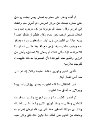 ‫ﺜﻡ ﺃﺨﺫﻩ ﻭﺩﺨل ﻋﻠﻰ ﻤﻤﺩﻭﺡ، ﻓﺼﺎﺭ ﻴﺠﺱ ﻨﺒﻀﻪ ﻭﻴـﺩﻕ‬
‫ﻋﻠﻰ ﺼﺩﺭﻩ ﻟﻴﺒﺤﺙ ﻋﻥ ﻤﺭﻜﺯ ﺍﻟﻤﺭﺽ، ﺜﻡ ﺃﻁﺭﻕ ﻤﻠﻴﺎ ﻭﺍﻟﺘﻔﺕ‬
        ‫‪‬‬
‫ﺇﻟﻰ ﺍﻟﻭﺯﻴﺭ ﻭﻗﺎل: ﺤﻔﻅ ﺍﷲ ﻋﺯﻴﺯﻨﺎ ﻤﻥ ﻜل ﻤﺭﺽ، ﺇﻨﻤﺎ ﺒـﻪ‬
‫ﺍﻨﻔﻌﺎل ﻨﻔﺴﺎﻨﻲ ﺃﻭﺠﺏ ﺘﻐﻴﺭ ﺩﻤﻪ، ﻭﻜﺎﻥ ﻋﻠﻴﻜﻡ ﺃﻥ ﺘﺘﺄﻤﻠﻭﺍ ﻓﻴﻤـﺎ‬
‫ﻴﺒﺩﻴﻪ ﻋﻴﺎﻨﺎ ﻤﻥ ﺍﻟﺘﻠﻭﻥ ﻓﻲ ﺃﻭل ﺍﻷﻤﺭ، ﻭﺘﺴﻌﻔﻭﻥ ﺒﻤﺭﺍﺩﻩ ﻟﻴﺼﻔﻭ‬
                                             ‫ﹰ‬
‫ﺩﻤﻪ ﻭﻴﻁﻴﺏ ﺨﺎﻁﺭﻩ، ﻭﻗﺩ ﺃﺯﻤﻥ ﻤﻊ ﺍﻟﻐـﻴﻅ ﺤﺘـﻰ ﺃﺩﺍﻩ ﻟﻬـﺫﺍ‬
‫ﺍﻻﻨﺤﺭﺍﻑ، ﻓﺈﺫﺍ ﺴﺄﻟﻨﻲ ﺍﻟﻤﻠﻙ ﻟﻡ ﻴﺴﻌﻨﻲ ﺇﻻ ﺍﻟﺼﺩﻕ، ﻭﺃﻤﻠﻲ ﻤﻥ‬
‫ﺍﻟﻭﺯﻴﺭ ﻭﺍﻟﻨ ِﻴﻡ ﻋﺩﻡ ﺍﻟﻤﺅﺍﺨﺫﺓ ﻷﻥ ﺍﻟﻤﺴﺌﻭﻟﻴﺔ ﻋـﺎﺩﺓ ﻋﻠﻴﻬﻤـﺎ،‬
                                         ‫ﱠﺩ ‪‬‬
                                        ‫ﻟﻜﻭﻨﻬﻤﺎ ﻤﻼﺯﻤﻴ‪‬ﻪ.‬
                                            ‫‪‬‬

‫ﻓﺄﻅﻬﺭ ﺍﻟﻨ ِﻴﻡ ﻭﺍﻟﻭﺯﻴﺭ ﺩﻫﺸﺔ ﻋﻅﻴﻤﺔ ﻭﻗﺎﻻ: ﺇﻨﻨﺎ ﻟﻡ ﻨـﺭ‬
                                     ‫ﱠﺩ ‪‬‬
                                     ‫ﻤﻨﻪ ﺃﺩﻨﻰ ﺍﻨﻔﻌﺎل ﺃﺒﺩﺍ.‬
                                       ‫‪‬‬

‫ﻓﺴﺭ ﺍﻟﻤﻨﺎﻓﻘﺎﻥ ﺒﻤﺎ ﻗﺎﻟﻪ ﺍﻟﻁﺒﻴﺏ، ﻭﺼﺎﺭ ﻴﻬﺯﺍﻥ ﺭﺃﺴـﻴﻬﻤﺎ‬
                           ‫ﻭﻴﻘﻭﻻﻥ: ﻤﺎ ﺃﺤﺫﻕ ﻫﺫﺍ ﺍﻟﻁﺒﻴﺏ.‬

‫ﺜﻡ ﺃﺤﻀﺭ ﺍﻟﻁﺒﻴﺏ ﻤﺎ ﻟﺯﻡ ﻤﻥ ﺍﻟﺠ ‪‬ﻉ، ﻭﻗـﺭﺭ ﻤﻭﺍﻗﻴـﺕ‬
                ‫‪‬ﺭ‬
‫ﺍﻟﺘﻌﺎﻁﻲ ﻭﻤﻘﺎﺩﻴﺭﻩ، ﻭﺃﺨﺫ ﺍﻟﻭﺯﻴﺭ ﺍﻟﻨ ِﻴﻡ ﻭﻗﺩﻤﺎ ﻋﻠـﻰ ﺍﻟﻤﻠـﻙ‬
                  ‫ﱠﺩ ‪‬‬
‫ﻭﻗﺎﻻ: ﺇﻥ ﻤﻭﻻﻨﺎ ﺍﻟﺼﻐﻴﺭ ﻤﻌﻪ ﺁﺜﺎﺭ ﺒﺭﺩ ﻓﻠﻡ ﻨﺭﺽ ﺇﺨﺭﺍﺠـﻪ‬
‫ﻭﻤﻨﻌﻨﺎﻩ ﻤﻥ ﺍﻟﻘﺩﻭﻡ ﻋﻠﻰ ﺍﻟﻤﻠﻙ، ﻓﻼ ﻴﻜﻭﻥ ﻋﻨﺩﻩ ﻗﻠﻕ ﻭﻓﻜﺭ ﻋﻠﻴﻪ‬
 