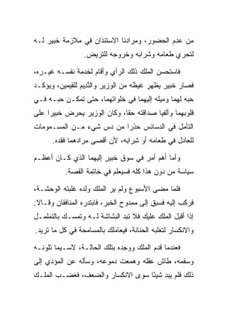 ‫ﻤﻥ ﻋﺩﻡ ﺍﻟﺤﻀﻭﺭ، ﻭﻤﺭﺍﺩﻨﺎ ﺍﻻﺴﺘﺌﺫﺍﻥ ﻓﻲ ﻤﻼﺯﻤﺔ ﺨﺒﻴ‪‬ﺭ ﻟـﻪ‬
       ‫ﹸ‪‬‬
                 ‫ﻟﺘﺤﺭﻱ ﻁﻌﺎﻤﻪ ﻭﺸﺭﺍﺒﻪ ﻭﺨﺭﻭﺠﻪ ﻟﻠﺘﺭﻴﺽ.‬
                                              ‫‪‬‬

‫ﻓﺎﺴﺘﺤﺴﻥ ﺍﻟﻤﻠﻙ ﺫﻟﻙ ﺍﻟﺭﺃﻱ ﻭﺃﻗﺎﻡ ﻟﺨﺩﻤﺔ ﻨﻔﺴـﻪ ﻏﻴـﺭﻩ،‬
‫ﻓﺼﺎﺭ ﺨﺒﻴ‪‬ﺭ ﻴﻅﻬﺭ ﻏﻴﻅﻪ ﻤﻥ ﺍﻟﻭﺯﻴﺭ ﻭﺍﻟﻨ ِﻴﻡ ﻟﻠﻘﻴﻤﻴ‪‬ﻥ، ﻭﻴﺅﻜـﺩ‬
           ‫ﱠﺩ ‪ ‬ﹶ ‪ ‬‬                            ‫ﹸ‪‬‬
‫ﺤﺒﻪ ﻟﻬﻤﺎ ﻭﻤﻴﻠﻪ ﺇﻟﻴﻬﻤﺎ ﻓﻲ ﺨﻠﻭﺍﺘﻬﻤﺎ، ﺤﺘﻰ ﺘﻤﻜـﻥ ﺤﺒـﻪ ﻓـﻲ‬
‫ﻗﻠﻭﺒﻬﻤﺎ ﻭﺃﻟﻔﻴﺎ ﺼﺩﺍﻗﺘﻪ ﺤﻘﺎ، ﻭﻜﺎﻥ ﺍﻟﻭﺯﻴﺭ ﻴﺤﺭﺽ ﺨﺒﻴﺭﺍ ﻋﻠﻰ‬
     ‫ﹸ‪  ‬‬                  ‫ﹰ‬
‫ﺍﻟﺘﺄﻤل ﻓﻲ ﺍﻟﺩﺴﺎﺌﺱ ﺤﺫﺭﺍ ﻤﻥ ﺩﺱ ﺸﻲﺀ ﻤـﻥ ﺍﻟﻤﺴـﻤﻭﻤﺎﺕ‬
                          ‫‪‬‬
      ‫ﻟﻠﻌﺎﺩل ﻓﻲ ﻁﻌﺎﻤﻪ ﺃﻭ ﺸﺭﺍﺒﻪ، ﻷﻥ ﺃﻗﺼﻰ ﻤﺭﺍﺩﻫﻤﺎ ﻓﻘﺩﻩ.‬

‫ﻭﺃﻤﺎ ﺃﻫﻡ ﺃﻤﺭ ﻓﻲ ﺴﻭﻕ ﺨﺒﻴﺭ ﺇﻟﻴﻬﻤﺎ ﺍﻟﺫﻱ ﻜـﺎﻥ ﺃﻋﻅـﻡ‬
                       ‫‪  ‬ﹸ‪ٍ  ‬‬
           ‫ﺴﻴﺎﺴﺔ ﻤﻥ ﺩﻭﻥ ﻫﺫﺍ ﻜﻠﻪ ﻓﺴﻴﻌﻠﻡ ﻓﻲ ﺨﺎﺘﻤﺔ ﺍﻟﻘﺼﺔ.‬
                              ‫‪‬‬

‫ﻓﻠﻤﺎ ﻤﻀﻰ ﺍﻷﺴﺒﻭﻉ ﻭﻟﻡ ﻴﺭ ﺍﻟﻤﻠﻙ ﻭﻟﺩﻩ ﻏﻠﺒﺘﻪ ﺍﻟﻭﺤﺸـﺔ،‬
‫ﻓﺭﻜﺏ ﺇﻟﻴﻪ ﻓﺴﺒﻕ ﺇﻟﻰ ﻤﻤﺩﻭﺡ ﺍﻟﺨﺒﺭ، ﻓﺎﺒﺘﺩﺭﻩ ﺍﻟﻤﻨﺎﻓﻘﺎﻥ ﻭﻗـﺎﻻ:‬
‫ﺇﺫﺍ ﺃﻗﺒل ﺍﻟﻤﻠﻙ ﻋﻠﻴﻙ ﻓﻼ ﺘﺒﺩ ﺍﻟﺒﺸﺎﺸﺔ ﻟـﻪ ﻭﺘﻤﺴـﻙ ﺒﺎﻟﺘﻤﻠﻤـل‬
                               ‫ﹸ‬
‫ﻭﺍﻻﻨﻜﺴﺎﺭ ﻟﺘﻐﻠﺒﻪ ﺍﻟﺤﻨﺎﻨﺔ، ﻓﻴﻌﺎﻤﻠﻙ ﺒﺎﻟﻤﺴﺎﻤﺤﺔ ﻓﻲ ﻜل ﻤﺎ ﺘﺭﻴﺩ.‬

‫ﻓﻌﻨﺩﻤﺎ ﻗﺩﻡ ﺍﻟﻤﻠﻙ ﻭﻭﺠﺩﻩ ﺒﺘﻠﻙ ﺍﻟﺤﺎﻟـﺔ، ﻻﺴـﻴﻤﺎ ﺘﻠﻭﻨـﻪ‬
‫ﻭﺴﻘﻤﻪ، ﻁﺎﺵ ﻋﻘﻠﻪ ﻭﻫﻤﻌﺕ ﺩﻤﻭﻋﻪ، ﻭﺴﺄﻟﻪ ﻋﻥ ﺍﻟﻤﺅﺩﻱ ﺇﻟﻰ‬
‫ﺫﻟﻙ ﻓﻠﻡ ‪‬ﺒﺩ ﺸﻴﺌﺎ ﺴﻭﻯ ﺍﻻﻨﻜﺴﺎﺭ ﻭﺍﻟﻀﻌﻑ، ﻓﻐﻀـﺏ ﺍﻟﻤﻠـﻙ‬
                                  ‫ﻴِ ً‬
 