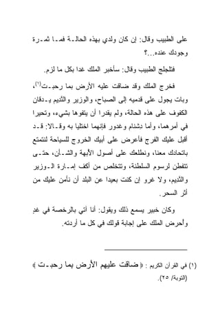 ‫ﻋﻠﻰ ﺍﻟﻁﺒﻴﺏ ﻭﻗﺎل: ﺇﻥ ﻜﺎﻥ ﻭﻟﺩﻱ ﺒﻬﺫﻩ ﺍﻟﺤﺎﻟـﺔ ﻓﻤـﺎ ﺜﻤـﺭﺓ‬
                                         ‫ﻭﺠﻭﺩﻙ ﻋﻨﺩﻩ...؟‬

     ‫ﻓﺘﻠﺠﻠﺞ ﺍﻟﻁﺒﻴﺏ ﻭﻗﺎل: ﺴﺄﺨﺒﺭ ﺍﻟﻤﻠﻙ ﻏﺩﺍ ﺒﻜل ﻤﺎ ﻟﺯﻡ.‬
                  ‫‪‬‬

‫ﻓﺨﺭﺝ ﺍﻟﻤﻠﻙ ﻭﻗﺩ ﻀﺎﻗﺕ ﻋﻠﻴﻪ ﺍﻷﺭﺽ ﺒﻤﺎ ﺭﺤﺒـﺕ)١(،‬
‫ﻭﺒﺎﺕ ﻴﺠﻭل ﻋﻠﻰ ﻗﺩﻤﻴﻪ ﺇﻟﻰ ﺍﻟﺼﺒﺎﺡ، ﻭﺍﻟﻭﺯﻴﺭ ﻭﺍﻟﻨ ِﻴﻡ ﻴـﺩﻗﺎﻥ‬
       ‫ﱠﺩ ‪‬‬
‫ﺍﻟﻜﻔﻭﻑ ﻋﻠﻰ ﻫﺫﻩ ﺍﻟﺤﺎﻟﺔ، ﻭﻟﻡ ﻴﻘﺩﺭﺍ ﺃﻥ ﻴﺘﻔﻭﻫﺎ ﺒﺸﻲﺀ، ﻭﺘﺤﻴﺭﺍ‬
  ‫‪‬‬
‫ﻓﻲ ﺃﻤﺭﻫﻤﺎ، ﻭﺃﻤﺎ ﺩﺸ ﹶﺎﻡ ﻭﻏ ‪‬ﻭﺭ ﻓﺈﻨﻬﻤﺎ ﺍﺨﺘﻠﻴﺎ ﺒﻪ ﻭﻗـﺎﻻ: ﻗـﺩ‬
                            ‫ِ ﹾﻨ ‪ ‬ﹶ ﺩ ‪‬‬
‫ﺃﻗﺒل ﻋﻠﻴﻙ ﺍﻟﻔﺭﺝ ﻓﺄﻋﺭﺽ ﻋﻠﻰ ﺃﺒﻴﻙ ﺍﻟﺨﺭﻭﺝ ﻟﻠﺴﻴﺎﺤﺔ ﻟﻨﺘﻤﺘﻊ‬
‫ﺒﺎﺘﺤﺎﺩﻙ ﻤﻌﻨﺎ، ﻭﻨﻁﻠﻌﻙ ﻋﻠﻰ ﺃﺼﻭل ﺍﻷﺒ ‪‬ﺔ ﻭﺍﻟﺸـﺄﻥ، ﺤﺘـﻰ‬
               ‫ُ ‪‬ﻬ‬
‫ﺘﺘﻔﻁﻥ ﻟﺭﺴﻭﻡ ﺍﻟﺴﻠﻁﻨﺔ، ﻭﺘﺘﺨﻠﺹ ﻤﻥ ﺃﻜﻑ ﺇﻤـﺎﺭﺓ ﺍﻟـﻭﺯﻴﺭ‬
‫ﻭﺍﻟﻨ ِﻴﻡ، ﻭﻻ ﻏﺭﻭ ﺇﻥ ﻜﻨﺕ ﺒﻌﻴﺩﺍ ﻋﻥ ﺍﻟﺒﻠﺩ ﺃﻥ ﻨﺄﻤﻥ ﻋﻠﻴﻙ ﻤﻥ‬
                          ‫‪‬‬                   ‫ﱠﺩ ‪‬‬
                                              ‫ﺃﺜﺭ ﺍﻟﺴﺤﺭ.‬

‫ﻭﻜﺎﻥ ﺨﺒﻴ‪‬ﺭ ﻴﺴﻤﻊ ﺫﻟﻙ ﻭﻴﻘﻭل: ﺃﻨﺎ ﺁﺘﻲ ﺒﺎﻟﺭﺨﺼﺔ ﻓﻲ ﻏﺩ‬
‫ٍ‬                                        ‫ﹸ‪‬‬
           ‫ﻭﺃﺤﺭﺽ ﺍﻟﻤﻠﻙ ﻋﻠﻰ ﺇﺠﺎﺒﺔ ﻗﻭﻟﻙ ﻓﻲ ﻜل ﻤﺎ ﺃﺭﺩﺘﻪ.‬
                                                 ‫ُ ‪‬‬




‫‪‬‬   ‫)١( ﻓﻲ ﺍﻟﻘﺭﺁﻥ ﺍﻟﻜﺭﻴﻡ : ‪ ‬ﺎﻗﺕ ‪‬ﻠﻴ ِﻡ ﺍﻷﺭﺽ ﺒ ‪‬ﺎ ﺭﺤ ‪‬ـﺕ‬
    ‫ﻀ ﹶ ﹾ ﻋﹶ ‪‬ﻬ ‪ِ   َ ‬ﻤ ‪ ‬ﺒ ﹾ‬
                                             ‫)ﺍﻟﺘﻭﺒﺔ/ ٥٢(.‬
 