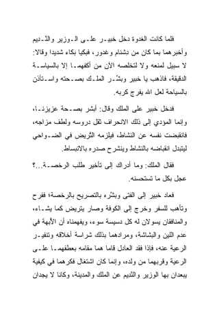 ‫ﻓﻠﻤﺎ ﻜﺎﻨﺕ ﺍﻟﻐﺩﻭﺓ ﺩﺨل ﺨﺒﻴ‪‬ـﺭ ﻋﻠـﻰ ﺍﻟـﻭﺯﻴﺭ ﻭﺍﻟ ﱠـ ِﻴﻡ‬
‫ﻨ ﺩ ‪‬‬                       ‫ﹸ‪‬‬
‫ﻭﺃﺨﺒﺭﻫﻤﺎ ﺒﻤﺎ ﻜﺎﻥ ﻤﻥ ﺩﺸ ﹶﺎﻡ ﻭﻏ ‪‬ﻭﺭ، ﻓﺒﻜﻴﺎ ﺒﻜﺎﺀ ﺸﺩﻴ ‪‬ﺍ ﻭﻗﺎﻻ:‬
       ‫‪ ‬ﺩ‬               ‫ِ ﹾﻨ ‪ ‬ﹶ ﺩ ‪‬‬
‫ﻻ ﺴﺒﻴل ﻟﻤﻨﻌﻪ ﻭﻻ ﻟﺘﺨﻠﺼﻪ ﺍﻵﻥ ﻤﻥ ﺃﻜﻔﻬﻤـﺎ ﺇﻻ ﺒﺎﻟﺴﻴﺎﺴـﺔ‬
‫ﺍﻟﺩﻗﻴﻘﺔ، ﻓﺎﺫﻫﺏ ﻴﺎ ﺨﺒﻴ‪‬ﺭ ﻭﺒ ﱢـﺭ ﺍﻟﻤﻠـﻙ ﺒﺼـﺤﺘﻪ ﻭﺍﺴـﺘﺄﺫﻥ‬
                         ‫ﺸ‬       ‫ﹸ‪‬‬
                              ‫ﺒﺎﻟﺴﻴﺎﺤﺔ ﻟﻌل ﺍﷲ ﻴﻔﺭﺝ ﻜﺭﺒﻪ.‬

‫ﻓﺩﺨل ﺨﺒﻴ‪‬ﺭ ﻋﻠﻰ ﺍﻟﻤﻠﻙ ﻭﻗﺎل: ﺃﺒﺸﺭ ﺒﺼـﺤﺔ ﻋﺯﻴﺯﻨـﺎ،‬
                                       ‫ﹸ‪‬‬
‫ﻭﺇﻨﻤﺎ ﺍﻟﻤﺅﺩﻱ ﺇﻟﻰ ﺫﻟﻙ ﺍﻻﻨﺤﺭﺍﻑ ﺜﻘل ﺩﺭﻭﺴﻪ ﻭﻟﻁﻑ ﻤﺯﺍﺠﻪ،‬
‫ﻓﺎﻨﻘﺒﻀﺕ ﻨﻔﺴﻪ ﻋﻥ ﺍﻟﻨﺸﺎﻁ، ﻓﻴﻠﺯﻤﻪ ﺍﻟﺘﺭ ‪‬ﺽ ﻓﻲ ﺍﻟﻀـﻭﺍﺤﻲ‬
             ‫ﱠ ‪‬ﻴ‬
           ‫ﻟﻴﺘﺒﺩل ﺍﻨﻘﺒﺎﻀﻪ ﺒﺎﻟﻨﺸﺎﻁ ﻭﻴﻨﺸﺭﺡ ﺼﺩﺭﻩ ﺒﺎﻻﻨﺒﺴﺎﻁ.‬

‫ﻓﻘﺎل ﺍﻟﻤﻠﻙ: ﻭﻤﺎ ﺃﺩﺭﺍﻙ ﺇﻟﻰ ﺘﺄﺨﻴﺭ ﻁﻠﺏ ﺍﻟﺭﺨﺼـﺔ...؟‬
                                    ‫ﻋﺠل ﺒﻜل ﻤﺎ ﺘﺴﺘﺤﺴﻨﻪ.‬

‫ﻓﻌﺎﺩ ﺨﺒﻴ‪‬ﺭ ﺇﻟﻰ ﺍﻟﻔﺘﻰ ﻭﺒﺸﺭﻩ ﺒﺎﻟﺘﺼﺭﻴﺢ ﺒﺎﻟﺭﺨﺼﺔ؛ ﻓﻔﺭﺡ‬
                         ‫ﱠ‬                ‫ﹸ‪‬‬
‫ﻭﺘﺄﻫﺏ ﻟﻠﺴﻔﺭ ﻭﺨﺭﺝ ﺇﻟﻰ ﺍﻟﻜﻭﻓﺔ ﻭﺼﺎﺭ ﻴﺘﺭ ‪‬ﺽ ﻜﻤﺎ ﻴﺸـﺎﺀ،‬
            ‫ﻴ‬
‫ﻭﺍﻟﻤﻨﺎﻓﻘﺎﻥ ﻴﺴﻭﻻﻥ ﻟﻪ ﻜل ﺩﺴﻴﺴﺔ ﺴﻭﺀ، ﻭﻴﻔﻬﻤﻨﺎﻩ ﺃﻥ ﺍﻷﺒ ‪‬ﺔ ﻓﻲ‬
    ‫ُ ‪‬ﻬ‬                                 ‫‪‬‬
‫ﻋﺩﻡ ﺍﻟﻠﻴﻥ ﻭﺍﻟﺒﺸﺎﺸﺔ، ﻭﻤﺭﺍﺩﻫﻤﺎ ﺒﺫﻟﻙ ﺸﺭﺍﺴﺔ ﺃﺨﻼﻗﻪ ﻭﺘﻨﻔﻴـﺭ‬
‫ﺍﻟﺭﻋﻴﺔ ﻋﻨﻪ، ﻓﺈﺫﺍ ﹸﻘﺩ ﺍﻟﻌﺎﺩل ﻗﺎﻤﺎ ﻫﻤﺎ ﻤﻘﺎﻤﻪ ﺒﻌﻁﻔﻬﻤـﺎ ﻋﻠـﻰ‬
                                      ‫ﻓ‬
‫ﺍﻟﺭﻋﻴﺔ ﻭﻗﺭﺒﻬﻤﺎ ﻤﻥ ﻭﻟﺩﻩ، ﻭﺇﻨﻤﺎ ﻜﺎﻥ ﺍﺸﺘﻐﺎل ﻓﻜﺭﻫﻤﺎ ﻓﻲ ﻜﻴﻔﻴﺔ‬
‫ﻴﺒﻌﺩﺍﻥ ﺒﻬﺎ ﺍﻟﻭﺯﻴﺭ ﻭﺍﻟﻨ ِﻴﻡ ﻋﻥ ﺍﻟﻤﻠﻙ ﻭﺍﻟﻤﺩﻴﻨﺔ، ﻭﻜﺎﻨﺎ ﻻ ﻴﺠﺩﺍﻥ‬
                                 ‫ﱠﺩ ‪‬‬
 