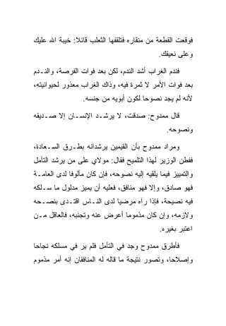 ‫ﻓﻭﻗﻌﺕ ﺍﻟﻘﻁﻌﺔ ﻤﻥ ﻤﻨﻘﺎﺭﻩ ﻓﺘﻠﻘﻔﻬﺎ ﺍﻟﺜﻌﻠﺏ ﻗﺎﺌﻼ: ﺨﻴﺒﺔ ﺍﷲ ﻋﻠﻴﻙ‬
              ‫ﹰ‬
                                             ‫ﻭﻋﻠﻰ ﻨﻌﻴﻘﻙ.‬

‫ﻓﻨﺩﻡ ﺍﻟﻐﺭﺍﺏ ﺃﺸﺩ ﺍﻟﻨﺩﻡ، ﻟﻜﻥ ﺒﻌﺩ ﻓﻭﺍﺕ ﺍﻟﻔﺭﺼﺔ، ﻭﺍﻟﻨـﺩﻡ‬
‫ﺒﻌﺩ ﻓﻭﺍﺕ ﺍﻷﻤﺭ ﻻ ﺜﻤﺭﺓ ﻓﻴﻪ، ﻭﺫﺍﻙ ﺍﻟﻐﺭﺍﺏ ﻤﻌﺫﻭﺭ ﻟﺤﻴﻭﺍﻨﻴﺘﻪ،‬
                 ‫ﻷﻨﻪ ﻟﻡ ﻴﺠﺩ ﻨﺼﻭﺤﺎ ﻟﻜﻭﻥ ﺃﺒﻭﻴﻪ ﻤﻥ ﺠﻨﺴﻪ.‬
                                      ‫‪‬‬

‫ﻗﺎل ﻤﻤﺩﻭﺡ: ﺼﺩﻗﺕ، ﻻ ﻴﺭﺸـﺩ ﺍﻹﻨﺴـﺎﻥ ﺇﻻ ﺼـﺩﻴﻘﻪ‬
                                                ‫ﻭﻨﺼﻭﺤﻪ.‬

‫ﻭﻤﺭﺍﺩ ﻤﻤﺩﻭﺡ ﺒﺄﻥ ﺍﻟﻘﻴﻤﻴ‪‬ﻥ ﻴﺭﺸﺩﺍﻨﻪ ﺒﻁـﺭﻕ ﺍﻟ ‪‬ـﻌﺎﺩﺓ،‬
 ‫ﺴ ‪‬ﹾ‬                       ‫ﹶ‪ ‬‬
‫ﻓﻔﻁﻥ ﺍﻟﻭﺯﻴﺭ ﻟﻬﺫﺍ ﺍﻟﺘﻠﻤﻴﺢ ﻓﻘﺎل: ﻤﻭﻻﻱ ﻋﻠﻰ ﻤﻥ ﻴﺭﺸﺩ ﺍﻟﺘﺄﻤل‬
‫ﻭﺍﻟﺘﻤﻴﻴﺯ ﻓﻴﻤﺎ ﻴﻠﻘﻴﻪ ﺇﻟﻴﻪ ﻨﺼﻭﺤﻪ، ﻓﺈﻥ ﻜﺎﻥ ﻤﺄﻟﻭﻓﺎ ﻟﺩﻯ ﺍﻟﻌﺎﻤـﺔ‬
             ‫ﹰ‬
‫ﻓﻬﻭ ﺼﺎﺩﻕ، ﻭﺇﻻ ﻓﻬﻭ ﻤﻨﺎﻓﻕ، ﻓﻌﻠﻴﻪ ﺃﻥ ﻴﻤﻴﺯ ﻤﺩﻟﻭل ﻤﺎ ﺴـﻠﻜﻪ‬
‫ﻓﻴﻪ ﻨﺼﻴﺤﺔ، ﻓﺈﺫﺍ ﺭﺁﻩ ﻤﺭﻀﻴﺎ ﻟﺩﻯ ﺍﻟﻨـﺎﺱ ﺍﻗﺘـﺩﻯ ﺒﻨﺼـﺤﻪ‬
                          ‫‪‬‬
‫ﻭﻻﺯﻤﻪ، ﻭﺇﻥ ﻜﺎﻥ ﻤﺫﻤﻭﻤﺎ ﺃﻋﺭﺽ ﻋﻨﻪ ﻭﺘﺠﻨﺒﻪ، ﻓﺎﻟﻌﺎﻗل ﻤـﻥ‬
                              ‫‪‬‬
                                             ‫ﺍﻋﺘﺒﺭ ﺒﻐﻴﺭﻩ.‬

‫ﻓﺄﻁﺭﻕ ﻤﻤﺩﻭﺡ ﻭﺠﺩ ﻓﻲ ﺍﻟﺘﺄﻤل ﻓﻠﻡ ﻴﺭ ﻓﻲ ﻤﺴﻠﻜﻪ ﻨﺠﺎﺤﺎ‬
 ‫‪‬‬                              ‫‪‬‬
‫ﻭﺇﺼﻼﺤﺎ، ﻭﺘﺼ ‪‬ﺭ ﻨﺘﻴﺠﺔ ﻤﺎ ﻗﺎﻟﻪ ﻟﻪ ﺍﻟﻤﻨﺎﻓﻘﺎﻥ ﺇﻨﻪ ﺃﻤﺭ ﻤﺫﻤﻭﻡ‬
                                          ‫ﻭ‬       ‫‪‬‬
 