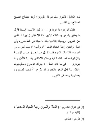 ‫ﻟﺩﻯ ﺍﻟﻌﺎﻤﺔ، ﻓﺄﻁﺭﻕ ﻤﻠﻴﺎ ﺜﻡ ﻗﺎل ﻟﻠﻭﺯﻴﺭ: ﺃﺭﻴﺩ ﺇﻴﻀﺎﺡ ﺍﻟﻨﺼﺢ‬
                                 ‫‪‬‬
                                            ‫ﺍﻟﺼﺎﻟﺢ ﻤﻥ ﺍﻟﻔﺎﺴﺩ.‬

‫ﻓﻘﺎل ﺍﻟﻭﺯﻴﺭ: ﻴﺎ ﻋﺯﻴﺯﻱ ... ﺇﻥ ﻜﺎﻥ ﺍﻹﻨﺴﺎﻥ ﺇﻨﺴﺎﻨﺎ ﻓﺄﻭل‬
      ‫ﹰ‬
‫ﻤﺎ ﻴﻌﺘﺒﺭ ﺒﺎﻟﺩﻫﺭ ﻭﺴﺎﻟﻔﺎﺘﻪ ﻟﻴﻜﻭﻥ ﻫﺫﺍ ﺍﻻﻋﺘﺒﺎﺭ ﺯﺍﺠﺭﺍ ﻟﻠـﻨﻔﺱ‬
        ‫‪‬‬
‫ﻋﻥ ﺍﻟﻐﺭﻭﺭ، ﻭﻭﺴﻴﻠﺔ ﺇﻗﻨﺎﻋﻬﺎ ﺒﺄﻨﻪ ﻻ ﺤﻴﻠﺔ ﻓﻲ ﺍﻟﻤﻘـﺩﻭﺭ، ﻭﺃﻥ‬
‫ﺍﻟﻤﺎل ﻭﺍﻟﺒﻨﻴﻥ ﺯﻴﻨﺔ ﺍﻟﺤﻴﺎﺓ ﺍﻟﺩﻨﻴﺎ )١(، ﻭﺃﻨـﻪ ﻻ ﻤﻨـﺎﺹ ﻤـﻥ‬
‫ﺍﻟﻤﻭﺕ، ﻓﺈﺫﺍ ﻤﺎﺕ ﺍﻟﻤﺭﺀ ﻓﺎﺕ ﻜـل ﻤـﺎ ﺤـﺎﺯ ﻤـﻥ ﺍﻟﺯﻴﻨـﺔ‬
‫ﻭﺍﻟﺯﺨﺭﻑ، ﻓﻤﺎ ﺍﻟﻔﺎﺌﺩﺓ ﻓﻴﻪ ﻭﻋﻼﻡ ﺍﻻﻓﺘﺨﺎﺭ ﺒﻪ...؟ ﻓﺘﺄﻤل ﻴـﺎ‬
‫ﻋﺯﻴﺯﻱ ... ﻓﻲ ﻤﺎ ﻗﺎﻟﻪ ﺍﻟﻤﺜل: ﻻ ﻴﻐﺭﻙ ﺍﻟﻔـﺭﺡ ﺒـﺎﻟﻭﺠﻭﺩ،‬
                  ‫)٢(‬
‫ﺘﺤﺕ ﺍﻟﺼﺨﻭﺭ،‬             ‫ﻭﺍﻨﻅﺭ ﻟﻤﺎ ﻓﻌل ﺍﻟﺩﻫﺭ ﺒﺎﻟﺠﺩﻭﺩ، ﻗﺩ ﺩ ﱠﺭﻫﻡ‬
                           ‫ﺜ‬
                                      ‫ﻭﺼﺎﺭﻭﺍ ﺭﻤﻤﺎ ﻓﻲ ﺍﻟﻘﺒﻭﺭ.‬
                                                  ‫‪‬‬




‫﴾‬   ‫)١( ﻓﻲ ﺍﻟﻘﺭﺁﻥ ﺍﻟﻜـﺭﻴﻡ : ﴿ ﺍﻟ ‪‬ﺎل ‪‬ﺍﻟﺒ ﹸﻭﻥ ِﻴﻨﺔ ﺍﻟﺤ ‪‬ﺎﺓ ﺍﻟـﺩﻨ ‪‬ﺎ‬
     ‫ﹾﻤ ُ ﻭ ﹾ ‪‬ﻨ ‪ ‬ﺯ ﹶ ﹸ ﹾ ‪‬ﻴ ِ ‪ ‬ﹾﻴ‬
                                                  ‫)ﺍﻟﻜﻬﻑ/ ٦٤(.‬

                                                ‫)٢( ﺩ ﱠﺭﻫﻡ : ﻏﻁﺎﻫﻡ.‬
                                                            ‫ﺜ‬
 