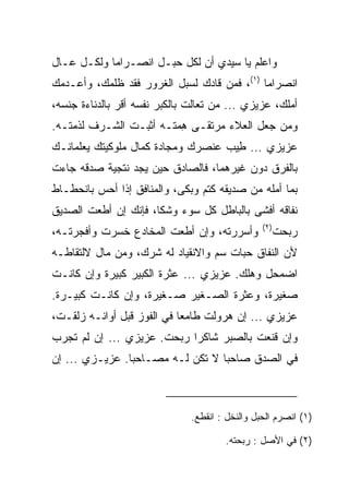 ‫ﻭﺍﻋﻠﻡ ﻴﺎ ﺴﻴﺩﻱ ﺃﻥ ﻟﻜل ﺤﺒـل ﺍﻨﺼـﺭﺍﻤﺎ ﻭﻟﻜـل ﻋـﺎل‬
            ‫‪‬‬
‫ﺍﻨﺼﺭﺍﻤﺎ )١(، ﻓﻤﻥ ﻗﺎﺩﻙ ﻟﺴﺒل ﺍﻟﻐﺭﻭﺭ ﻓﻘﺩ ﻅﻠﻤﻙ، ﻭﺃﻋـﺩﻤﻙ‬
                                             ‫‪‬‬
‫ﺃﻤﻠﻙ، ﻋﺯﻴﺯﻱ ... ﻤﻥ ﺘﻌﺎﻟﺕ ﺒﺎﻟﻜﺒﺭ ﻨﻔﺴﻪ ﺃﻗﺭ ﺒﺎﻟﺩﻨﺎﺀﺓ ﺠﻨﺴﻪ،‬
               ‫‪‬‬
‫ﻭﻤﻥ ﺠﻌل ﺍﻟﻌﻼﺀ ﻤﺭﺘﻘـﻰ ﻫﻤﺘـﻪ ﺃﺜﺒـﺕ ﺍﻟﺸـﺭﻑ ﻟﺫﻤﺘـﻪ.‬
                        ‫ِ‪‬‬
‫ﻋﺯﻴﺯﻱ ... ِﻴﺏ ﻋﻨﺼﺭﻙ ﻭﻤﺠﺎﺩﺓ ﻜﻤﺎل ﻤﻠﻭﻜﻴﺘﻙ ﻴﻌﻠﻤﺎﻨـﻙ‬
                       ‫‪‬‬            ‫ﻁ‬
‫ﺒﺎﻟﻔﺭﻕ ﺩﻭﻥ ﻏﻴﺭﻫﻤﺎ، ﻓﺎﻟﺼﺎﺩﻕ ﺤﻴﻥ ﻴﺠﺩ ﻨﺘﺠﻴﺔ ﺼﺩﻗﻪ ﺠﺎﺀﺕ‬
‫ﺒﻤﺎ ﺃﻤﻠﻪ ﻤﻥ ﺼﺩﻴﻘﻪ ﻜﺘﻡ ﻭﺒﻜﻰ، ﻭﺍﻟﻤﻨﺎﻓﻕ ﺇﺫﺍ ﺃﺤﺱ ﺒﺎﻨﺤﻁـﺎﻁ‬
‫ﻨﻔﺎﻗﻪ ﺃﻓﺸﻰ ﺒﺎﻟﺒﺎﻁل ﻜل ﺴﻭﺀ ﻭﺸﻜﺎ، ﻓﺈﻨﻙ ﺇﻥ ﺃﻁﻌﺕ ﺍﻟﺼﺩﻴﻕ‬
                                                 ‫)٢(‬
‫ﻭﺃﺴﺭﺭﺘﻪ، ﻭﺇﻥ ﺃﻁﻌﺕ ﺍﻟﻤﺨﺎﺩﻉ ﺨﺴﺭﺕ ﻭﺃﻓﺠﺭﺘـﻪ،‬               ‫ﺭﺒﺤﺕ‬
‫ﻷﻥ ﺍﻟﻨﻔﺎﻕ ﺤﺒﺎﺕ ﺴﻡ ﻭﺍﻻﻨﻘﻴﺎﺩ ﻟﻪ ﺸ ‪‬ﻙ، ﻭﻤﻥ ﻤﺎل ﻻﻟﺘﻘﺎﻁـﻪ‬
                   ‫ﹶﺭ‬
‫ﺍﻀﻤﺤل ﻭﻫﻠﻙ. ﻋﺯﻴﺯﻱ ... ﻋﺜﺭﺓ ﺍﻟﻜﺒﻴﺭ ﻜﺒﻴﺭﺓ ﻭﺇﻥ ﻜﺎﻨـﺕ‬
‫ﺼﻐﻴﺭﺓ، ﻭﻋﺜﺭﺓ ﺍﻟﺼـﻐﻴﺭ ﺼـﻐﻴﺭﺓ، ﻭﺇﻥ ﻜﺎﻨـﺕ ﻜﺒﻴـﺭﺓ.‬
‫ﻋﺯﻴﺯﻱ ... ﺇﻥ ﻫﺭﻭﻟﺕ ﻁﺎﻤﻌﺎ ﻓﻲ ﺍﻟﻔﻭﺯ ﻗﺒل ﺃﻭﺍﻨـﻪ ﺯﻟﻘـﺕ،‬
                            ‫‪‬‬
‫ﻭﺇﻥ ﻗﻨﻌﺕ ﺒﺎﻟ ‪‬ﺒﺭ ﺸﺎﻜﺭﺍ ﺭﺒﺤﺕ. ﻋﺯﻴﺯﻱ ... ﺇﻥ ﻟﻡ ﺘﺠﺭﺏ‬
                            ‫‪‬‬      ‫ﺼ‬
‫ﻓﻲ ﺍﻟﺼﺩﻕ ﺼﺎﺤﺒﺎ ﻻ ﺘﻜﻥ ﻟـﻪ ﻤﺼـﺎﺤﺒﺎ. ﻋﺯﻴـﺯﻱ ... ﺇﻥ‬
                ‫‪‬‬                 ‫‪‬‬



                               ‫)١( ﺍﻨﺼﺭﻡ ﺍﻟﺤﺒل ﻭﺍﻟﻨﺨل : ﺍﻨﻘﻁﻊ.‬

                                       ‫)٢( ﻓﻲ ﺍﻷﺼل : ﺭﺒﺤﺘﻪ.‬
 