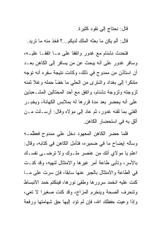 ‫ﻗﺎل: ﻨﺤﺘﺎﺝ ﺇﻟﻰ ﻨﻘﻭﺩ ﻜﺜﻴﺭﺓ.‬

 ‫ﻗﺎل: ﺃﻟﻡ ﻴﻜﻥ ﻤﺎ ﺒﻌﺜﻪ ﺍﻟﻤﻠﻙ ﻟﺩﻴﻜﻡ...؟ ﻓﺨﺫ ﻤﻨﻪ ﻤﺎ ﺘﺭﻴﺩ.‬

‫ﻓﺘﺤﺩﺙ ﺩﺸ ﹶﺎﻡ ﻤﻊ ﻏ ‪‬ﻭﺭ ﻭﺍﺘﻔﻘﺎ ﻋﻠﻰ ﻤـﺎ ﺍﺘﻔﻘـﺎ ﻋﻠﻴـﻪ،‬
                             ‫ﹶﺩ ‪‬‬     ‫ِ ﹾﻨ ‪‬‬
‫ﻭﺴﺎﻓﺭ ﻏ ‪‬ﻭﺭ ﻋﻠﻰ ﺃﻨﻪ ﻴﺒﺤﺙ ﻋﻥ ﻤﻥ ﻴﺴﺎﻓﺭ ﺇﻟﻰ ﺍﻟﻜﺎﻫﻥ ﺒﻌـﺩ‬
                                         ‫ﹶﺩ ‪‬‬
‫ﺃﻥ ﺍﺴﺘﺄﺫﻥ ﻤﻥ ﻤﻤﺩﻭﺡ ﻓﻲ ﺫﻟﻙ، ﻭﻜﺎﻨﺕ ﻨﺘﻴﺠﺔ ﺴﻔﺭﻩ ﺃﻨﻪ ﺘﻭﺠﻪ‬
‫ﻤﺘﻨﻜﺭﺍ ﺇﻟﻰ ﺒﻐﺩﺍﺩ ﻭﺍﺸﺘﺭﻯ ﻤﻥ ﺍﻟﺤﻠﻲ ﻤﺎ ﺨﻑ ﺤﻤﻠﻪ ﻭﻏﻼ ﺜﻤﻨﻪ‬
              ‫ﱠ‬                                ‫‪‬‬
‫ﻟﺯﻭﺠﺘﻪ ﻭﻟﺯﻭﺠﺔ ﺩﺸ ﹶﺎﻡ، ﻭﺍﺘﻔﻕ ﻤﻊ ﺃﺤﺩ ﺍﻟﻤﺤﺘﺎﻟﻴﻥ ﺍﻟﻤﺸـﻌﺒﺫﻴﻥ‬
                                   ‫ِ ﹾﻨ ‪‬‬
‫ﻋﻠﻰ ﺃﻨﻪ ﻴﺤﻀﺭ ﺒﻌﺩ ﻤﺩﺓ ﻗ ‪‬ﺭﻫﺎ ﻟﻪ ﺒﻤﻼﺒﺱ ﺍﻟﻜﻬﺎﻨﺔ، ﻭﻴﺨﺒـﺭ‬
                            ‫ﺭ‬
‫ﺍﻟﻔﺘﻲ ﺒﻤﺎ ﻟﻘﻨﻪ ﻏ ‪‬ﻭﺭ، ﺜﻡ ﻋﺎﺩ ﺇﻟﻰ ﻤﻭﻻﻩ ﻭﻗﺎل: ﺃﺭﺴـﻠﺕ ﻤـﻥ‬
                                  ‫ﹶﺩ ‪‬‬
                              ‫ﺃﺜﻕ ﺒﻪ ﻓﻲ ﺍﺴﺘﺤﻀﺎﺭ ﺍﻟﻜﺎﻫﻥ.‬

‫ﻓﻠﻤﺎ ﺤﻀﺭ ﺍﻟﻜﺎﻫﻥ ﺍﻟﻤﻌﻬﻭﺩ ﺩﺨل ﻋﻠﻰ ﻤﻤﺩﻭﺡ ﻓﻌﻅﻤـﻪ‬
   ‫ﱠ‬
‫ﻭﺴﺄﻟﻪ ﺇﻴﻀﺎﺡ ﻤﺎ ﻓﻲ ﻀﻤﻴﺭﻩ، ﻓﺘﺄﻤل ﺍﻟﻜﺎﻫﻥ ﻓﻲ ﻜﺘﺎﺒﻪ، ﻭﻗﺎل:‬
‫ﺍﻋﻠﻡ ﻴﺎ ﻤﻭﻻﻱ ﺃﻨﻙ ﻤﻥ ﻋﻨﺼﺭ ﻤﻠـﻭﻙ ﻭﻻ ﺘﺭﻀـﻰ ﻨﻔﺴـﻙ‬
‫ﺒﺎﻷﺴﺭ، ﻭﺘﺄﺒﻰ ﻁﺎﻋﺔ ﺃﻤﺭ ﻏﻴﺭﻫﺎ ﻭﺍﻻﻤﺘﺜﺎل ﻟﻨﻬﻴﻪ، ﻭﻗﺩ ﻜﻨـﺕ‬
‫ﻓﻲ ﺍﻟﻁﺎﻋﺔ ﻭﺍﻻﻤﺘﺜﺎل ﺒﺎﻟﺠﺒﺭ ﻋﻨﻬﺎ ﺴﺎﺒﻘﺎ، ﻓﺈﻥ ﺴﺭﺕ ﻋﻠﻰ ﻤـﺎ‬
                  ‫ﹰ‬
‫ﻜﻨﺕ ﻋﻠﻴﻪ ﺍﻨﺨﻤﺩ ﺴﺭﻭﺭﻫﺎ ﻭﻁﻔﺊ ﻨﻭﺭﻫﺎ، ﻓﻴﻨﻜﺘﻡ ﺨﻤﺩ ﺍﻻﻨﺒﺴﺎﻁ‬
                           ‫ﹸِ‬
‫ﻭﺘﻨﺤﺭﻑ ﺍﻟﺼﺤﺔ ﻭﻴﻨﺨﺭﻡ ﺍﻟﻤﺯﺍﺝ، ﻭﻗﺩ ﻜﻨﺕ ﺼﻐﻴﺭﺍ ﻻ ﺘﻌﻲ،‬
        ‫‪‬‬
‫ﻭﺇﺫﺍ ﻭﻋﻴﺕ ﺤﻔﻅﻙ ﺍﷲ، ﻓﺈﻥ ﻟﻡ ﺘﺅﺩ ﺇﻟﻴﻬﺎ ﺤﻕ ﺸﻬﺎﻤﺘﻬﺎ ﻭﺭﻓﻌﺔ‬
 