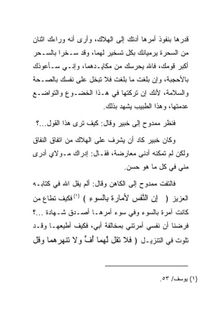 ‫ﻗﺩﺭﻫﺎ ﺒﻨﻔﻭﺫ ﺃﻤﺭﻫﺎ ﺃﺩﺘﻙ ﺇﻟﻰ ﺍﻟﻬﻼﻙ، ﻭﺃﺭﻯ ﺃﻨﻪ ﻭﺭﺍﺀﻙ ﺍﺜﻨﺎﻥ‬
‫ﻤﻥ ﺍﻟﺴﺤﺭﺓ ﻴﺭﻤﻴﺎﻨﻙ ﺒﻜل ﺘﺴﺨﻴﺭ ﻟﻬﻤﺎ، ﻭﻗﺩ ﺴـﺨﺭﺍ ﺒﺎﻟﺴـﺤﺭ‬
‫ﺃﻜﺒﺭ ﻗﻭﻤﻙ، ﻓﺎﷲ ﻴﺤﺭﺴﻙ ﻤﻥ ﻤﻜﺎﻴـﺩﻫﻤﺎ، ﻭﺇﻨـﻲ ﺴـﺄﻋﻭﺫﻙ‬
  ‫‪‬‬
‫ﺒﺎﻷﺤﺠﺒﺔ، ﻭﺇﻥ ﺒﻠﻐﺕ ﻤﺎ ﺒﻠﻐﺕ ﻓﻼ ﺘﺒﺨل ﻋﻠﻰ ﻨﻔﺴﻙ ﺒﺎﻟﺼـﺤﺔ‬
‫ﻭﺍﻟﺴﻼﻤﺔ، ﻷﻨﻙ ﺇﻥ ﺘﺭﻜﺘﻬﺎ ﻓﻲ ﻫـﺫﺍ ﺍﻟﺨﻀـﻭﻉ ﻭﺍﻟﺘﻭﺍﻀـﻊ‬
                        ‫ﻋﺩﻤﺘﻬﺎ، ﻭﻫﺫﺍ ﺍﻟﻁﺒﻴﺏ ﻴﺸﻬﺩ ﺒﺫﻟﻙ.‬

 ‫ﻓﻨﻅﺭ ﻤﻤﺩﻭﺡ ﺇﻟﻰ ﺨﺒﻴ‪‬ﺭ ﻭﻗﺎل: ﻜﻴﻑ ﺘﺭﻯ ﻫﺫﺍ ﺍﻟﻘﻭل...؟‬
                                ‫ﹸ‪‬‬

‫ﻭﻜﺎﻥ ﺨﺒﻴ‪‬ﺭ ﻜﺎﺩ ﺃﻥ ﻴﺸﺭﻑ ﻋﻠﻰ ﺍﻟﻬﻼﻙ ﻤﻥ ﺍﺘﻔﺎﻕ ﺍﻟﻨﻔﺎﻕ‬
                                         ‫ﹸ‪‬‬
‫ﻭﻟﻜﻥ ﻟﻡ ﺘﻤﻜﻨﻪ ﺃﺩﻨﻰ ﻤﻌﺎﺭﻀﺔ، ﻓﻘـﺎل: ﺇﺩﺭﺍﻙ ﻤـﻭﻻﻱ ﺃﺩﺭﻯ‬
                               ‫ﻤﻨﻲ ﻓﻲ ﻜل ﻤﺎ ﻫﻭ ﺤﺴﻥ.‬

‫ﻓﺎﻟﺘﻔﺕ ﻤﻤﺩﻭﺡ ﺇﻟﻰ ﺍﻟﻜﺎﻫﻥ ﻭﻗﺎل: ﺃﻟﻡ ﻴﻘل ﺍﷲ ﻓﻲ ﻜﺘﺎﺒـﻪ‬
‫ﺍﻟﻌﺯﻴﺯ ﴿ ﺇﻥ ﺍﻟﻨﻔﺱ ﻷ ‪‬ﺎﺭﺓ ِﺎﻟ ‪‬ﻭﺀ ﴾ )١( ﻓﻜﻴﻑ ﺘﻁﺎﻉ ﻤﻥ‬
                   ‫ِ ‪ ‬ﱠ ﹾ ‪ ‬ﻤ ‪‬ﹲ ﺒ ﺴ ِ‬
‫ﻜﺎﻨﺕ ﺁﻤﺭﺓ ﺒﺎﻟﺴﻭﺀ ﻭﻓﻲ ﺴﻭﺀ ﺃﻤﺭﻫـﺎ ﺃﺼـﺩﻕ ﺸـﻬﺎﺩﺓ ...؟‬
‫ﻓﺭﻀﻨﺎ ﺃﻥ ﻨﻔﺴﻲ ﺃﻤﺭﺘﻨﻲ ﺒﻤﺨﺎﻟﻔﺔ ﺃﺒﻲ، ﻓﻜﻴﻑ ﺃﻁﻴﻌﻬـﺎ ﻭﻗـﺩ‬
‫ﺘﻠﻭﺕ ﻓﻲ ﺍﻟﺘﻨﺯﻴـل ﴿ ﻓﻼ ﺘ ﹸل ﻟﻬ ‪‬ﺎ ﺃ ﱟ ‪‬ﻻ ﺘﻨﻬﺭﻫ ‪‬ﺎ ﻭ ﹸل‬
 ‫ﹶ ﹶ ﹶﻘ ﱠ ‪‬ﻤ ُﻑ ﻭ ﹶ ﹶ ﹾ ‪  ‬ﻤ ‪‬ﻗ‬



                                            ‫)١( ﻴﻭﺴﻑ/ ٣٥.‬
 