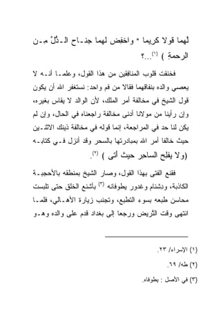 ‫ﻟﻬ ‪‬ﺎ ﻗﻭﻻ ﻜ ِﻴ ‪‬ﺎ * ‪‬ﺍﺨﻔﺽ ﻟﻬ ‪‬ﺎ ‪ ‬ﹶـﺎ ‪ ‬ﺍﻟـ ﱡل ِـﻥ‬
‫ﱠ ‪‬ﻤ ﹶ ‪ ‬ﹰ ﹶﺭ ﻤ ﻭ ﹾ ِ ‪ ‬ﹶ ‪‬ﻤ ﺠﻨ ﺡ ﺫ ﱢ ﻤ ‪‬‬
                                           ‫ﺍﻟﺭﺤﻤﺔ ﴾ )١(...؟‬
                                                     ‫‪ِ ‬‬
‫ﻓﺨﻨﻘﺕ ﻗﻠﻭﺏ ﺍﻟ ‪‬ﻨﺎﻓﻘﻴ‪‬ﻥ ﻤﻥ ﻫﺫﺍ ﺍﻟﻘﻭل، ﻭﻋﻠﻤـﺎ ﺃﻨـﻪ ﻻ‬
                               ‫ﻤ ِﹶ‬             ‫ﹸ‬
‫ﻴﻌﺼﻲ ﻭﺍﻟﺩﻩ ﺒﻨﻔﺎﻗﻬﻤﺎ ﻓﻘﺎﻻ ﻤﻥ ﻓﻡ ﻭﺍﺤﺩ: ﻨﺴﺘﻐﻔﺭ ﺍﷲ ﺃﻥ ﻴﻜﻭﻥ‬
‫ﻗﻭل ﺍﻟﺸﻴﺦ ﻓﻲ ﻤﺨﺎﻟﻔﺔ ﺃﻤﺭ ﺍﻟﻤﻠﻙ، ﻷﻥ ﺍﻟﻭﺍﻟﺩ ﻻ ﻴﻘﺎﺱ ﺒﻐﻴﺭﻩ،‬
‫ﻭﺇﻥ ﺭﺃﻴﻨﺎ ﻤﻥ ﻤﻭﻻﻨﺎ ﺃﺩﻨﻰ ﻤﺨﺎﻟﻔﺔ ﺭﺍﺠﻌﻨﺎﻩ ﻓﻲ ﺍﻟﺤﺎل، ﻭﺇﻥ ﻟﻡ‬
‫ﻴﻜﻥ ﻟﻨﺎ ﺤﺩ ﻓﻲ ﺍﻟﻤﺭﺍﺠﻌﺔ، ﺇﻨﻤﺎ ﻗﻭﻟﻪ ﻓﻲ ﻤﺨﺎﻟﻔﺔ ﺫﻴﻨﻙ ﺍﻻﺜﻨـﻴﻥ‬
‫ﺤﻴﺙ ﺨﺎﻟﻔﺎ ﺃﻤﺭ ﺍﷲ ﺒﻤﺒﺎﺩﺭﺘﻬﺎ ﺒﺎﻟﺴﺤﺭ ﻭﻗﺩ ﺃﻨﺯل ﻓـﻲ ﻜﺘﺎﺒـﻪ‬
                    ‫﴿ ‪‬ﻻ ﻴﻔﻠﺢ ﺍﻟ ‪‬ﺎﺤﺭ ﺤﻴﺙ ﺃ ﹶﻰ ﴾ )٢(.‬
                            ‫ﻭ ﹶ ‪ ‬ﹾِ ‪ ‬ﺴ ِ ‪   ‬ﹸ َﺘ‬
‫ﻓﻘﻨﻊ ﺍﻟﻔﺘﻰ ﺒﻬﺫﺍ ﺍﻟﻘﻭل، ﻭﺼﺎﺭ ﺍﻟﺸﻴﺦ ﺒﻤﻨﻁﻘﻪ ﺒﺎﻷﺤﺠﺒـﺔ‬
                        ‫)٣(‬
‫ﺒﺄﺸﻨﻊ ﺍﻟﺨﻠﻕ ﺤﺘﻰ ﺘﻠﺒﺴﺕ‬         ‫ﺍﻟﻜﺎﺫﺒﺔ، ﻭﺩﺸ ﹶﺎﻡ ﻭﻏ ‪‬ﻭﺭ ﻴﻁ ‪‬ﻓﺎﻨﻪ‬
                                  ‫ِ ﹾﻨ ‪ ‬ﹶ ﺩ ‪ ‬ﻭ‬
‫ﻤﺤﺎﺴﻥ ﻁﺒﻌﻪ ﺒﺴﻭﺀ ﺍﻟﺘﻁﺒﻊ، ﻭﺘﺠﻨﺏ ﺯﻴﺎﺭﺓ ﺍﻷﻫـﺎﻟﻲ، ﻓﻠﻤـﺎ‬
‫ﺍﻨﺘﻬﻰ ﻭﻗﺕ ﺍﻟﺘﺭ ‪‬ﺽ ﻭﺭﺠﻌﺎ ﺇﻟﻰ ﺒﻐﺩﺍﺩ ﻗﺩﻡ ﻋﻠﻰ ﻭﺍﻟﺩﻩ ﻭﻫـﻭ‬
                                    ‫ﱠ ‪‬ﻴ‬



                                                 ‫)١( ﺍﻹﺴﺭﺍﺀ/ ٣٢.‬

                                                     ‫)٢( ﻁﻪ/ ٩٦.‬

                                           ‫)٣( ﻓﻲ ﺍﻷﺼل : ﻴﻁ ‪‬ﻓﺎﻩ.‬
                                               ‫ﻭ‬
 