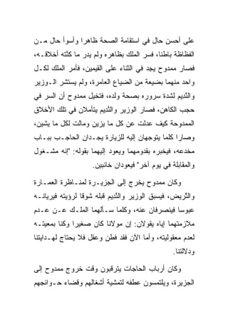 ‫ﻋﻠﻰ ﺃﺤﺴﻥ ﺤﺎل ﻓﻲ ﺍﺴﺘﻘﺎﻤﺔ ﺍﻟﺼﺤﺔ ﻅﺎﻫﺭﺍ ﻭﺃﺴﻭﺃ ﺤﺎل ﻤـﻥ‬
               ‫‪‬‬
‫ﺍﻟﻔﻅﺎﻅﺔ ﺒﺎﻁﻨﺎ، ﻓﺴﺭ ﺍﻟﻤﻠﻙ ﺒﻅﺎﻫﺭﻩ ﻭﻟﻡ ﻴﺩﺭ ﻤﺎ ﻜﻨﺘﻪ ﺃﺨﻼﻗـﻪ،‬
          ‫ﱠ‬                           ‫ﹰ ‪‬‬
‫ﻓﺼﺎﺭ ﻤﻤﺩﻭﺡ ﻴﺠﺩ ﻓﻲ ﺍﻟﺜﻨﺎﺀ ﻋﻠﻰ ﺍﻟﻘﻴﻤﻴ‪‬ﻥ، ﻓﺄﻤﺭ ﺍﻟﻤﻠﻙ ﻟﻜـل‬
                    ‫ﹶ‪ ‬‬                ‫ِ‪‬‬
‫ﻭﺍﺤﺩ ﻤﻨﻬﻤﺎ ﺒﻀﻴﻌﺔ ﻤﻥ ﺍﻟﻀﻴﺎﻉ ﺍﻟﻌﺎﻤﺭﺓ، ﻭﻟﻡ ﻴﺴﺘﺸﺭ ﺍﻟـﻭﺯﻴﺭ‬
‫ﻭﺍﻟﻨ ِﻴﻡ ﻟﺸﺩﺓ ﺴﺭﻭﺭﻩ ﺒﺼﺤﺔ ﻭﻟﺩﻩ، ﻓﺘﺨﻴل ﻤﻤﺩﻭﺡ ﺃﻥ ﺍﻟﺴﺭ ﻓﻲ‬
                                             ‫ﱠﺩ ‪‬‬
‫ﺤﺠﺏ ﺍﻟﻜﺎﻫﻥ، ﻓﺼﺎﺭ ﺍﻟﻭﺯﻴﺭ ﻭﺍﻟﻨ ِﻴﻡ ﻴﺘﺄﻤﻼﻥ ﻓﻲ ﺘﻠﻙ ﺍﻷﺨﻼﻕ‬
                    ‫ﱠﺩ ‪‬‬                          ‫‪‬‬
‫ﺍﻟﻤﻤﺩﻭﺤﺔ ﻜﻴﻑ ﻋﺩﻟﺕ ﻋﻥ ﻜل ﻤﺎ ﻴﺯﻴﻥ ﻭﻤﺎﻟﺕ ﻟﻜل ﻤﺎ ﻴﺸﻴﻥ،‬
‫ﻭﺼﺎﺭﺍ ﻜﻠﻤﺎ ﻴﺘﻭﺠﻬﺎﻥ ﺇﻟﻴﻪ ﻟﻠﺯﻴﺎﺭﺓ ﻴﺠـﺩﺍﻥ ﺍﻟﺤﺎﺠـﺏ ﺒﺒـﺎﺏ‬
‫ﻤﺨﺩﻋﻪ، ﻓﻴﺨﺒﺭﻩ ﺒﻘﺩﻭﻤﻬﻤﺎ ﻭﻴﻌﻭﺩ ﺇﻟﻴﻬﻤﺎ ﺒﻘﻭﻟﻪ: "ﺇﻨﻪ ﻤﺸـﻐﻭل‬
                    ‫ﻭﺍﻟﻤﻘﺎﺒﻠﺔ ﻓﻲ ﻴﻭﻡ ﺁﺨﺭ" ﻓﻴﻌﻭﺩﺍﻥ ﺨﺎﺌﺒﻴﻥ.‬

‫ﻭﻜﺎﻥ ﻤﻤﺩﻭﺡ ﻴﺨﺭﺝ ﺇﻟﻰ ﺍﻟﺠﺯﻴـﺭﺓ ﻟﻤﻨـﺎﻅﺭﺓ ﺍﻟﻌﻤـﺎﺭﺓ‬
‫ﻭﺍﻟﺘﺭ ‪‬ﺽ، ﻓﻴﺴﺒﻕ ﺍﻟﻭﺯﻴﺭ ﻭﺍﻟﻨ ِﻴﻡ ﻗﺒﻠﻪ ﺸﻭﻗﺎ ﻟﺭﺅﻴﺘﻪ ﻓﻴﺭﻴﺎﻨـﻪ‬
                 ‫ﹰ‬        ‫ﱠﺩ ‪‬‬                    ‫ﱠ ‪‬ﻴ‬
‫ﻋﺒﻭﺴﺎ ﻓﻴﻨﺼﺭﻓﺎﻥ ﻋﻨﻪ، ﻭﻜﻠﻤﺎ ﺴـﺄﻟﻬﻤﺎ ﺍﻟﻤﻠـﻙ ﻋـﻥ ﻋـﺩﻡ‬
                                             ‫‪‬‬
‫ﻤﻼﺯﻤﺘﻬﻤﺎ ﺇﻴﺎﻩ ﻴﻘﻭﻻﻥ: ﺇﻥ ﻤﻭﻻﻨﺎ ﻜﺎﻥ ﺼﻐﻴﺭﺍ ﻭﻜﻨﺎ ﺒﻤﻌﻴﺘـﻪ‬
              ‫‪‬‬              ‫‪‬‬
‫ﻟﻌﺩﻡ ﻤﻌﻘﻭﻟﻴﺘﻪ، ﻭﺃﻤﺎ ﺍﻵﻥ ﻓﻘﺩ ﻓﻁﻥ ﻭﻋﻘل ﻓﻼ ﻴﺤﺘﺎﺝ ﻟﻬـﺩﺍﻴﺘﻨﺎ‬
                                                 ‫ﻭﺩﻻﻟﺘﻨﺎ.‬

‫ﻭﻜﺎﻥ ﺃﺭﺒﺎﺏ ﺍﻟﺤﺎﺠﺎﺕ ﻴﺘﺭﻗﺒﻭﻥ ﻭﻗﺕ ﺨﺭﻭﺝ ﻤﻤﺩﻭﺡ ﺇﻟﻰ‬
‫ﺍﻟﺠﺯﻴﺭﺓ، ﻭﻴﻠﺘﻤﺴﻭﻥ ﻋﻁﻔﻪ ﻟﺘﻤﺸﻴﺔ ﺃﺸﻐﺎﻟﻬﻡ ﻭﻗﻀﺎﺀ ﺤـﻭﺍﺌﺠﻬﻡ‬
 