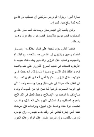 ‫ﺼﺎﺭﺍ ﺃﻤﻴﺭﺍ، ﻭﻴﻘﻭل: ﻟﻡ ﺘﺭﺽ ﻤﻠﻭﻜﻴﺘﻲ ﺃﻥ ﺘﺨﺎﻁﺏ ﻤﻥ ﺩﻓـﻊ‬
                                         ‫‪‬‬
                             ‫ﺜﻤﻨﻪ ﻜﻤﺎ ﻴﺩﻓﻊ ﺜﻤﻥ ﺍﻟﺤﻴﻭﺍﻥ.‬

‫ﻭﻜﺎﻥ ﻴﺫﻫﺏ ﺇﻟﻰ ﺍﻟﺒﻴﻤﺎﺭﺴﺘﺎﻥ ﻭﻴﺴـﻠﻁ ﺍﻟﺼـﻐﺎﺭ ﻋﻠـﻰ‬
‫ﺍﻟﻤﺠﺎﻨﻴﻥ، ﻓﻴﻀﺭﺒﻭﻨﻬﻡ ﺒﺎﻷﺤﺠﺎﺭ ﻓﻴﺼﺭﺨﻭﻥ ﻭﻴﻔﺯﻋﻭﻥ ﻭﻫـﻭ‬
                                               ‫ﻴﻀﺤﻙ.‬

‫ﻓﺎﻤﺘﻸ ﺍﻟﻨﺎﺱ ﺤﺯﻨﺎ ﺸﺩﻴ ‪‬ﺍ ﻋﻠﻰ ﻓﺴﺎﺩ ﺃﺨﻼﻗـﻪ، ﻭﺼـﺎﺭ‬
                        ‫ﺩ‬      ‫ﹰ‬
‫ﺍﻟﻌﻠﻤﺎﺀ ﻴﺩﻋﻭﻥ ﻭﻴﺒﺘﻬﻠﻭﻥ ﺇﻟﻰ ﺍﷲ ﻓﻲ ﺇﺼـﻼﺤﻪ ﻤـﻊ ﺍﻟﺒﻜـﺎﺀ‬
‫ﻭﺍﻟﻨﺤﻴﺏ، ﻭﺍﻨﺴﻠﺏ ﻋﻘل ﺍﻟﻭﺯﻴﺭ ﻭﺍﻟ ﱠـ ِﻴﻡ ﻭﻀـﺎﻗﺕ ﻋﻠﻴﻬﻤـﺎ‬
               ‫ﻨ ﺩ ‪‬‬
‫ﺍﻷﺭﺽ، ﻓﺎﺴﺘﺄﺫﻨﺎ ﻓﻲ ﺘﻐﻴﺏ ﺃﺴﺒﻭﻉ ﻟﻠﻤﺭﻭﺭ ﻋﻠﻰ ﻀـﻴﺎﻋﻬﻤﺎ‬
‫ﻓﻴﻪ، ﻭﺍﻋﺘﻜﻔﺎ ﺫﺍﻙ ﺍﻷﺴﺒﻭﻉ ﻭﺼﺎﺭﺍ ﻴﺘـﺩﺍﻭﻻﻥ ﺍﻟﺤـﺩﻴﺙ ﻓـﻲ‬
‫ﺨﻠﻭﺘﻬﻤﺎ، ﻓﻘﺎل ﺍﻟﻭﺯﻴﺭ: ﺍﻋﻠﻡ ﻴﺎ ﺃﺨﻲ ﺃﻨﻪ ﻜﺎﻥ ﺃﻗﻭﻯ ﺘﺤﺴـﺭﻨﺎ‬
‫ﻓﻲ ﺍﻨﺘﻘﺎل ﻤﻠﻙ ﺴﻴﺩﻨﺎ ﺇﻟﻰ ﻏﻴﺭﻩ ﻗﺒل ﻭﺠﻭﺩ ﻭﻟـﺩﻩ، ﻭﺃﻤـﺎ ﺍﻵﻥ‬
                                           ‫‪‬‬
‫ﻓﻬﻭ ﺍﻟﻭﺠﻪ ﺍﻟﻤﺤﺒﻭﺏ ﻟﻠﺭﻋﻴﺔ ﻟﻤﺎ ﻨﺤﻥ ﻓﻴﻪ ﻤﻥ ﺍﻟﺨﻴﺒـﺔ، ﻭﻗـﺩ‬
‫ﻀﺎﻉ ﻜل ﻤﺎ ﺃﺒﺩﻋﻨﺎﻩ ﻤﻥ ﺍﻹﺼﻼﺡ، ﻭﺤﺒﻁ ﺍﻟﻌﻤل ﻓﻲ ﺍﻟﻔـﻼﺡ،‬
‫ﻭﺍﻋﻭﺝ ﺍﻟﻤﺴﺘﻘﻴﻡ، ﻭﻗﺩ ﺍﺴﺘﻭﻟﻰ ﺍﻟﻬﺭﻡ ﻋﻠﻰ ﺍﻟﻌـﺎﺩل، ﻭﻏﻠـﺏ‬
                    ‫ِ‪‬‬
‫ﺍﻟﻀﻌﻑ ﻗﻭﺓ ﻋﻘﻠﻪ ﻭﺍﻨﺤﻁ ﻋﺯﻡ ﺘﻤﻴﻴﺯﻩ ﻭﻓﺭﺍﺴﺘﻪ، ﻓﺈﻥ ﻋﺭﻀﻨﺎ‬
‫ﻋﻠﻴﻪ ﺃﺩﻨﻰ ﺇﺸﺎﺭﺓ ﻟﺘﻼﻓﻲ ﺃﻤﺭ ﻭﻟﺩﻩ ﻫـﻡ ﺒﻨﻬـﺭﻩ، ﻭﺇﻥ ﻨﻬـﺭﻩ‬
                  ‫‪‬‬             ‫ِ‬
‫ﺘﻤﺭﺽ ﺒﺎﻟﻜﺫﺏ، ﻭﺇﻥ ﺘﻤﺭﺽ ﻁﺎﺵ ﻋﻘل ﺍﻟﻭﺍﻟﺩ ﻭﻋﻼﻩ ﺍﻟﺤﺯﻥ‬
                           ‫‪‬‬                ‫‪‬‬
 