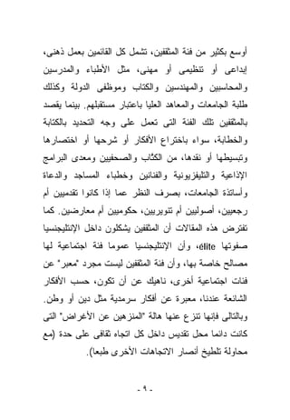 ‫ﺃﻭﺴﻊ ﺒﻜﺜﻴﺭ ﻤﻥ ﻓﺌﺔ ﺍﻟﻤﺜﻘﻔﻴﻥ، ﺘﺸﻤل ﻜل ﺍﻟﻘﺎﺌﻤﻴﻥ ﺒﻌﻤل ﺫﻫﻨﻰ،‬
‫ﺇﺒﺩﺍﻋﻰ ﺃﻭ ﺘﻨﻅﻴﻤﻰ ﺃﻭ ﻤﻬﻨﻰ، ﻤﺜل ﺍﻷﻁﺒﺎﺀ ﻭﺍﻟﻤﺩﺭﺴﻴﻥ‬
‫ﻭﺍﻟﻤﺤﺎﺴﺒﻴﻥ ﻭﺍﻟﻤﻬﻨﺩﺴﻴﻥ ﻭﺍﻟﻜﺘﺎﺏ ﻭﻤﻭﻅﻔﻰ ﺍﻟﺩﻭﻟﺔ ﻭﻜﺫﻟﻙ‬
‫ﻁﻠﺒﺔ ﺍﻟﺠﺎﻤﻌﺎﺕ ﻭﺍﻟﻤﻌﺎﻫﺩ ﺍﻟﻌﻠﻴﺎ ﺒﺎﻋﺘﺒﺎﺭ ﻤﺴﺘﻘﺒﻠﻬﻡ. ﺒﻴﻨﻤﺎ ‪‬ﻘﺼﺩ‬
   ‫ﻴ‬
‫ﺒﺎﻟﻤﺜﻘﻔﻴﻥ ﺘﻠﻙ ﺍﻟﻔﺌﺔ ﺍﻟﺘﻰ ﺘﻌﻤل ﻋﻠﻰ ﻭﺠﻪ ﺍﻟﺘﺤﺩﻴﺩ ﺒﺎﻟﻜﺘﺎﺒﺔ‬
‫ﻭﺍﻟﺨﻁﺎﺒﺔ، ﺴﻭﺍﺀ ﺒﺎﺨﺘﺭﺍﻉ ﺍﻷﻓﻜﺎﺭ ﺃﻭ ﺸﺭﺤﻬﺎ ﺃﻭ ﺍﺨﺘﺼﺎﺭﻫﺎ‬
‫ﻭﺘﺒﺴﻴﻁﻬﺎ ﺃﻭ ﻨﻘﺩﻫﺎ، ﻤﻥ ﺍﻟﻜ ﱠﺎﺏ ﻭﺍﻟﺼﺤﻔﻴﻴﻥ ﻭﻤﻌ ‪‬ﻯ ﺍﻟﺒﺭﺍﻤﺞ‬
         ‫ﺩ‬                 ‫ﺘ‬
‫ﺍﻹﺫﺍﻋﻴﺔ ﻭﺍﻟﺘﻠﻴﻔﺯﻴﻭﻨﻴﺔ ﻭﺍﻟﻔﻨﺎﻨﻴﻥ ﻭﺨﻁﺒﺎﺀ ﺍﻟﻤﺴﺎﺠﺩ ﻭﺍﻟﺩﻋﺎﺓ‬
‫ﻭﺃﺴﺎﺘﺫﺓ ﺍﻟﺠﺎﻤﻌﺎﺕ، ﺒﺼﺭﻑ ﺍﻟﻨﻅﺭ ﻋﻤﺎ ﺇﺫﺍ ﻜﺎﻨﻭﺍ ﺘﻘﺩﻤﻴﻴﻥ ﺃﻡ‬
‫ﺭﺠﻌﻴﻴﻥ، ﺃﺼﻭﻟﻴﻴﻥ ﺃﻡ ﺘﻨﻭﻴﺭﻴﻴﻥ، ﺤﻜﻭﻤﻴﻴﻥ ﺃﻡ ﻤﻌﺎﺭﻀﻴﻥ. ﻜﻤﺎ‬
‫ﺘﻔﺘﺭﺽ ﻫﺫﻩ ﺍﻟﻤﻘﺎﻻﺕ ﺃﻥ ﺍﻟﻤﺜﻘﻔﻴﻥ ﻴﺸﻜﻠﻭﻥ ﺩﺍﺨل ﺍﻹﻨﺘﻠﻴﺠﻨﺴﻴﺎ‬
‫ﺼﻔﻭﺘﻬﺎ ‪ ،élite‬ﻭﺃﻥ ﺍﻹﻨﺘﻠﻴﺠﻨﺴﻴﺎ ﻋﻤﻭﻤﺎ ﻓﺌﺔ ﺍﺠﺘﻤﺎﻋﻴﺔ ﻟﻬﺎ‬
‫ﻤﺼﺎﻟﺢ ﺨﺎﺼﺔ ﺒﻬﺎ، ﻭﺃﻥ ﻓﺌﺔ ﺍﻟﻤﺜﻘﻔﻴﻥ ﻟﻴﺴﺕ ﻤﺠﺭﺩ " ‪‬ﻌ ‪‬ﺭ" ﻋﻥ‬
     ‫ﻤﺒ‬
‫ﻓﺌﺎﺕ ﺍﺠﺘﻤﺎﻋﻴﺔ ﺃﺨﺭﻯ، ﻨﺎﻫﻴﻙ ﻋﻥ ﺃﻥ ﺘﻜﻭﻥ، ﺤﺴﺏ ﺍﻷﻓﻜﺎﺭ‬
‫ﺍﻟﺸﺎﺌﻌﺔ ﻋﻨﺩﻨﺎ، ﻤﻌﺒﺭﺓ ﻋﻥ ﺃﻓﻜﺎﺭ ﺴﺭﻤﺩﻴﺔ ﻤﺜل ﺩﻴﻥ ﺃﻭ ﻭﻁﻥ.‬
‫ﻭﺒﺎﻟﺘﺎﻟﻰ ﻓﺈﻨﻬﺎ ﺘﻨﺯﻉ ﻋﻨﻬﺎ ﻫﺎﻟﺔ "ﺍﻟﻤﻨﺯﻫﻴﻥ ﻋﻥ ﺍﻷﻏﺭﺍﺽ" ﺍﻟﺘﻰ‬
‫ﻜﺎﻨﺕ ﺩﺍﺌﻤﺎ ﻤﺤل ﺘﻘﺩﻴﺱ ﺩﺍﺨل ﻜل ﺍﺘﺠﺎﻩ ﺜﻘﺎﻓﻰ ﻋﻠﻰ ﺤﺩﺓ )ﻤﻊ‬
            ‫ﻤﺤﺎﻭﻟﺔ ﺘﻠﻁﻴﺦ ﺃﻨﺼﺎﺭ ﺍﻻﺘﺠﺎﻫﺎﺕ ﺍﻷﺨﺭﻯ ﻁﺒﻌﺎ(.‬


                          ‫-٩-‬
 