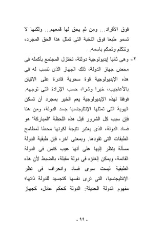 ‫ﻓﻭﻕ ﺍﻷﻓﺭﺍﺩ... ﻭﻤﻥ ﺜﻡ ﻴﺤﻕ ﻟﻬﺎ ﻗﻤﻌﻬﻡ... ﻭﻟﻜﻨﻬﺎ ﻻ‬
‫ﺘﺴﻤﻭ ﻁﺒﻌﺎ ﻓﻭﻕ ﺍﻟﻨﺨﺒﺔ ﺍﻟﺘﻰ ﺘﻤﺜل ﻫﺫﺍ ﺍﻟﺤﻕ ﺍﻟﻤﺠﺭﺩ،‬
                                  ‫ﻭﺘﺘﻜﻠﻡ ﻭﺘﺤﻜﻡ ﺒﺎﺴﻤﻪ.‬
‫٢- ﻭﻫﻰ ﺜﺎﻨﻴﺎ ﺇﻴﺩﻴﻭﻟﻭﺠﻴﺔ ﺩﻭﻟﺘﺔ، ﺘﺨﺘﺯل ﺍﻟﻤﺠﺘﻤﻊ ﺒﺄﻜﻤﻠﻪ ﻓﻰ‬
‫ﻤﺤﺽ ﺠﻬﺎﺯ ﺍﻟﺩﻭﻟﺔ، ﺫﻟﻙ ﺍﻟﺠﻬﺎﺯ ﺍﻟﺫﻯ ﹸﻨﺴﺏ ﻟﻪ ﻓﻰ‬
         ‫ﺘ‬
‫ﻫﺫﻩ ﺍﻹﻴﺩﻴﻭﻟﻭﺠﻴﺔ ﻗﻭﺓ ﺴﺤﺭﻴﺔ ﻗﺎﺩﺭﺓ ﻋﻠﻰ ﺍﻹﺘﻴﺎﻥ‬
‫ﺒﺎﻷﻋﺎﺠﻴﺏ، ﺨﻴﺭﺍ ﻭﺸﺭﺍ، ﺤﺴﺏ ﺍﻹﺭﺍﺩﺓ ﺍﻟﺘﻰ ﺘﻭﺠﻬﻪ.‬
‫ﻓﻭﻓﻘﺎ ﻟﻬﺫﻩ ﺍﻹﻴﺩﻴﻭﻟﻭﺠﻴﺔ ﻴﻌﻡ ﺍﻟﺨﻴﺭ ﺒﻤﺠﺭﺩ ﺃﻥ ﺘﺴﻜﻥ‬
‫ﺍﻟﻬﻭﻴﺔ ﺍﻟﺘﻰ ﺘﻤﺜﻠﻬﺎ ﺍﻹﻨﺘﻠﻴﺠﻨﺴﻴﺎ ﺠﺴﺩ ﺍﻟﺩﻭﻟﺔ، ﻭﻤﻥ ﻫﻨﺎ‬
‫ﻓﺈﻥ ﺴﺒﺏ ﻜل ﺍﻟﺸﺭﻭﺭ ﻗﺒل ﻫﺫﻩ ﺍﻟﻠﺤﻅﺔ "ﺍﻟﻤﺒﺎﺭﻜﺔ" ﻫﻭ‬
‫ﻓﺴﺎﺩ ﺍﻟﺩﻭﻟﺔ، ﺍﻟﺫﻯ ﻴﻌﺘﺒﺭ ﻨﺘﻴﺠﺔ ﻟﻜﻭﻨﻬﺎ ﻤﺤﻁﺎ ﻟﻤﻁﺎﻤﺢ‬
‫ﺍﻟﻁﺒﻘﺎﺕ ﺍﻟﺘﻰ ﺘﻘﻭﺩﻫﺎ. ﻭﺒﻤﻌﻨﻰ ﺁﺨﺭ، ﻓﺈﻥ ﻁﺒﻘﻴﺔ ﺍﻟﺩﻭﻟﺔ‬
‫ﻤﺴﺄﻟﺔ ‪‬ﻨﻅﺭ ﺇﻟﻴﻬﺎ ﻋﻠﻰ ﺃﻨﻬﺎ ﻋﻴﺏ ﻜﺎﻤﻥ ﻓﻰ ﺍﻟﺩﻭﻟﺔ‬
                                     ‫ﻴ‬
‫ﺍﻟﻘﺎﺌﻤﺔ، ﻭﻴﻤﻜﻥ ﺇﻟﻐﺎﺅﻩ ﻓﻰ ﺩﻭﻟﺔ ﻤﻘﺒﻠﺔ، ﺒﺎﻟﻀﺒﻁ ﻷﻥ ﻫﺫﻩ‬
‫ﺍﻟﻁﺒﻘﻴﺔ ﻟﻴﺴﺕ ﺴﻭﻯ ﻓﺴﺎﺩ ﻭﺍﻨﺤﺭﺍﻑ ﻓﻰ ﻨﻅﺭ‬
‫ﺍﻹﻨﺘﻠﻴﺠﻨﺴﻴﺎ، ﺍﻟﺘﻰ ﺘﺭﻯ ﻨﻔﺴﻬﺎ ﻜﺘﺠﺴﻴﺩ ﻟﻠﺩﻭﻟﺔ ﺫﺍﺘﻬﺎ؛‬
‫ﻤﻔﻬﻭﻡ ﺍﻟﺩﻭﻟﺔ ﺍﻟﺤﺩﻴﺜﺔ: ﺍﻟﺩﻭﻟﺔ ﻜﺤﻜﻡ ﻋﺎﺩل، ﻜﺠﻬﺎﺯ‬




                         ‫- ٩٩ -‬
 