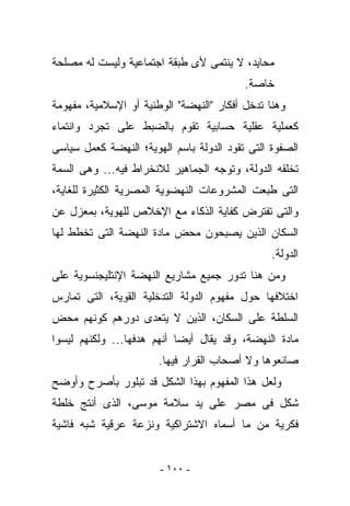 ‫ﻤﺤﺎﻴﺩ، ﻻ ﻴﻨﺘﻤﻰ ﻷﻯ ﻁﺒﻘﺔ ﺍﺠﺘﻤﺎﻋﻴﺔ ﻭﻟﻴﺴﺕ ﻟﻪ ﻤﺼﻠﺤﺔ‬
                                          ‫ﺨﺎﺼﺔ.‬
‫ﻭﻫﻨﺎ ﺘﺩﺨل ﺃﻓﻜﺎﺭ "ﺍﻟﻨﻬﻀﺔ" ﺍﻟﻭﻁﻨﻴﺔ ﺃﻭ ﺍﻹﺴﻼﻤﻴﺔ، ﻤﻔﻬﻭﻤﺔ‬
‫ﻜﻌﻤﻠﻴﺔ ﻋﻘﻠﻴﺔ ﺤﺴﺎﺒﻴﺔ ﺘﻘﻭﻡ ﺒﺎﻟﻀﺒﻁ ﻋﻠﻰ ﺘﺠﺭﺩ ﻭﺍﻨﺘﻤﺎﺀ‬
‫ﺍﻟﺼﻔﻭﺓ ﺍﻟﺘﻰ ﺘﻘﻭﺩ ﺍﻟﺩﻭﻟﺔ ﺒﺎﺴﻡ ﺍﻟﻬﻭﻴﺔ؛ ﺍﻟﻨﻬﻀﺔ ﻜﻌﻤل ﺴﻴﺎﺴﻰ‬
‫ﺘﺨﻠﻘﻪ ﺍﻟﺩﻭﻟﺔ، ﻭﺘﻭﺠﻪ ﺍﻟﺠﻤﺎﻫﻴﺭ ﻟﻼﻨﺨﺭﺍﻁ ﻓﻴﻪ... ﻭﻫﻰ ﺍﻟﺴﻤﺔ‬
‫ﺍﻟﺘﻰ ﻁﺒﻌﺕ ﺍﻟﻤﺸﺭﻭﻋﺎﺕ ﺍﻟﻨﻬﻀﻭﻴﺔ ﺍﻟﻤﺼﺭﻴﺔ ﺍﻟﻜﺜﻴﺭﺓ ﻟﻠﻐﺎﻴﺔ،‬
‫ﻭﺍﻟﺘﻰ ﺘﻔﺘﺭﺽ ﻜﻔﺎﻴﺔ ﺍﻟﺫﻜﺎﺀ ﻤﻊ ﺍﻹﺨﻼﺹ ﻟﻠﻬﻭﻴﺔ، ﺒﻤﻌﺯل ﻋﻥ‬
‫ﺍﻟﺴﻜﺎﻥ ﺍﻟﺫﻴﻥ ﻴﺼﺒﺤﻭﻥ ﻤﺤﺽ ﻤﺎﺩﺓ ﺍﻟﻨﻬﻀﺔ ﺍﻟﺘﻰ ﺘﺨﻁﻁ ﻟﻬﺎ‬
                                                ‫ﺍﻟﺩﻭﻟﺔ.‬
‫ﻭﻤﻥ ﻫﻨﺎ ﺘﺩﻭﺭ ﺠﻤﻴﻊ ﻤﺸﺎﺭﻴﻊ ﺍﻟﻨﻬﻀﺔ ﺍﻹﻨﺘﻠﻴﺠﻨﺴﻭﻴﺔ ﻋﻠﻰ‬
‫ﺍﺨﺘﻼﻓﻬﺎ ﺤﻭل ﻤﻔﻬﻭﻡ ﺍﻟﺩﻭﻟﺔ ﺍﻟﺘﺩﺨﻠﻴﺔ ﺍﻟﻘﻭﻴﺔ، ﺍﻟﺘﻰ ﺘﻤﺎﺭﺱ‬
‫ﺍﻟﺴﻠﻁﺔ ﻋﻠﻰ ﺍﻟﺴﻜﺎﻥ، ﺍﻟﺫﻴﻥ ﻻ ﻴﺘﻌﺩﻯ ﺩﻭﺭﻫﻡ ﻜﻭﻨﻬﻡ ﻤﺤﺽ‬
‫ﻤﺎﺩﺓ ﺍﻟﻨﻬﻀﺔ، ﻭﻗﺩ ﻴﻘﺎل ﺃﻴﻀﺎ ﺃﻨﻬﻡ ﻫﺩﻓﻬﺎ... ﻭﻟﻜﻨﻬﻡ ﻟﻴﺴﻭﺍ‬
                       ‫ﺼﺎﻨﻌﻭﻫﺎ ﻭﻻ ﺃﺼﺤﺎﺏ ﺍﻟﻘﺭﺍﺭ ﻓﻴﻬﺎ.‬
‫ﻭﻟﻌل ﻫﺫﺍ ﺍﻟﻤﻔﻬﻭﻡ ﺒﻬﺫﺍ ﺍﻟﺸﻜل ﻗﺩ ﺘﺒﻠﻭﺭ ﺒﺄﺼﺭﺡ ﻭﺃﻭﻀﺢ‬
‫ﺸﻜل ﻓﻰ ﻤﺼﺭ ﻋﻠﻰ ﻴﺩ ﺴﻼﻤﺔ ﻤﻭﺴﻰ، ﺍﻟﺫﻯ ﺃﻨﺘﺞ ﺨﻠﻁﺔ‬
‫ﻓﻜﺭﻴﺔ ﻤﻥ ﻤﺎ ﺃﺴﻤﺎﻩ ﺍﻻﺸﺘﺭﺍﻜﻴﺔ ﻭﻨﺯﻋﺔ ﻋﺭﻗﻴﺔ ﺸﺒﻪ ﻓﺎﺸﻴﺔ‬


                       ‫- ٠٠١ -‬
 