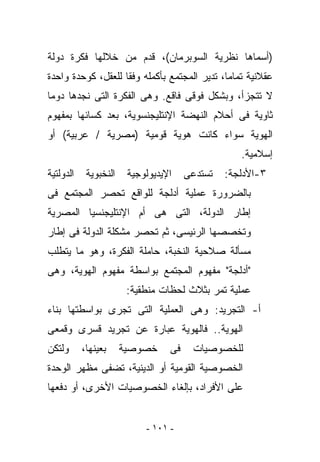 ‫)ﺃﺴﻤﺎﻫﺎ ﻨﻅﺭﻴﺔ ﺍﻟﺴﻭﺒﺭﻤﺎﻥ(، ﻗﺩﻡ ﻤﻥ ﺨﻼﻟﻬﺎ ﻓﻜﺭﺓ ﺩﻭﻟﺔ‬
‫ﻋﻘﻼﻨﻴﺔ ﺘﻤﺎﻤﺎ، ﺘﺩﻴﺭ ﺍﻟﻤﺠﺘﻤﻊ ﺒﺄﻜﻤﻠﻪ ﻭﻓﻘﺎ ﻟﻠﻌﻘل، ﻜﻭﺤﺩﺓ ﻭﺍﺤﺩﺓ‬
‫ﻻ ﺘﺘﺠﺯﺃ، ﻭﺒﺸﻜل ﻓﻭﻗﻰ ﻓﺎﻗﻊ. ﻭﻫﻰ ﺍﻟﻔﻜﺭﺓ ﺍﻟﺘﻰ ﻨﺠﺩﻫﺎ ﺩﻭﻤﺎ‬
‫ﺜﺎﻭﻴﺔ ﻓﻰ ﺃﺤﻼﻡ ﺍﻟﻨﻬﻀﺔ ﺍﻹﻨﺘﻠﻴﺠﻨﺴﻭﻴﺔ، ﺒﻌﺩ ﻜﺴﺎﺌﻬﺎ ﺒﻤﻔﻬﻭﻡ‬
‫ﺍﻟﻬﻭﻴﺔ ﺴﻭﺍﺀ ﻜﺎﻨﺕ ﻫﻭﻴﺔ ﻗﻭﻤﻴﺔ )ﻤﺼﺭﻴﺔ / ﻋﺭﺒﻴﺔ( ﺃﻭ‬
                                                   ‫ﺇﺴﻼﻤﻴﺔ.‬
‫ﺍﻟﺩﻭﻟﺘﻴﺔ‬    ‫ﺍﻟﻨﺨﺒﻭﻴﺔ‬    ‫ﺍﻹﻴﺩﻴﻭﻟﻭﺠﻴﺔ‬    ‫ﺘﺴﺘﺩﻋﻰ‬   ‫٣-ﺍﻷﺩﻟﺠﺔ:‬
‫ﺒﺎﻟﻀﺭﻭﺭﺓ ﻋﻤﻠﻴﺔ ﺃﺩﻟﺠﺔ ﻟﻠﻭﺍﻗﻊ ﺘﺤﺼﺭ ﺍﻟﻤﺠﺘﻤﻊ ﻓﻰ‬
‫ﺇﻁﺎﺭ ﺍﻟﺩﻭﻟﺔ، ﺍﻟﺘﻰ ﻫﻰ ﺃﻡ ﺍﻹﻨﺘﻠﻴﺠﻨﺴﻴﺎ ﺍﻟﻤﺼﺭﻴﺔ‬
‫ﻭﺘﺨﺼﺼﻬﺎ ﺍﻟﺭﺌﻴﺴﻰ، ﺜﻡ ﺘﺤﺼﺭ ﻤﺸﻜﻠﺔ ﺍﻟﺩﻭﻟﺔ ﻓﻰ ﺇﻁﺎﺭ‬
‫ﻤﺴﺄﻟﺔ ﺼﻼﺤﻴﺔ ﺍﻟﻨﺨﺒﺔ، ﺤﺎﻤﻠﺔ ﺍﻟﻔﻜﺭﺓ، ﻭﻫﻭ ﻤﺎ ﻴﺘﻁﻠﺏ‬
‫"ﺃﺩﻟﺠﺔ" ﻤﻔﻬﻭﻡ ﺍﻟﻤﺠﺘﻤﻊ ﺒﻭﺍﺴﻁﺔ ﻤﻔﻬﻭﻡ ﺍﻟﻬﻭﻴﺔ، ﻭﻫﻰ‬
                        ‫ﻋﻤﻠﻴﺔ ﺘﻤﺭ ﺒﺜﻼﺙ ﻟﺤﻅﺎﺕ ﻤﻨﻁﻘﻴﺔ:‬
‫ﺃ- ﺍﻟﺘﺠﺭﻴﺩ: ﻭﻫﻰ ﺍﻟﻌﻤﻠﻴﺔ ﺍﻟﺘﻰ ﺘﺠﺭﻯ ﺒﻭﺍﺴﻁﺘﻬﺎ ﺒﻨﺎﺀ‬
‫ﺍﻟﻬﻭﻴﺔ.. ﻓﺎﻟﻬﻭﻴﺔ ﻋﺒﺎﺭﺓ ﻋﻥ ﺘﺠﺭﻴﺩ ﻗﺴﺭﻯ ﻭﻗﻤﻌﻰ‬
‫ﻭﻟﺘﻜﻥ‬      ‫ﺒﻌﻴﻨﻬﺎ،‬     ‫ﺨﺼﻭﺼﻴﺔ‬     ‫ﻓﻰ‬    ‫ﻟﻠﺨﺼﻭﺼﻴﺎﺕ‬
‫ﺍﻟﺨﺼﻭﺼﻴﺔ ﺍﻟﻘﻭﻤﻴﺔ ﺃﻭ ﺍﻟﺩﻴﻨﻴﺔ، ﺘﻀﻔﻰ ﻤﻅﻬﺭ ﺍﻟﻭﺤﺩﺓ‬
‫ﻋﻠﻰ ﺍﻷﻓﺭﺍﺩ، ﺒﺈﻟﻐﺎﺀ ﺍﻟﺨﺼﻭﺼﻴﺎﺕ ﺍﻷﺨﺭﻯ، ﺃﻭ ﺩﻓﻌﻬﺎ‬


                            ‫- ١٠١ -‬
 