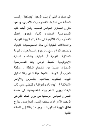 ‫ﺇﻟﻰ ﻤﺴﺘﻭﻯ ﺃﺩﻨﻰ ﻻ ﻴﻬﺩﺩ ﺍﻟﻭﺤﺩﺓ ﺍﻹﺩﻤﺎﺠﻴﺔ. ﻭﻟﻴﺴﺕ‬
‫ﺍﻟﻤﺴﺄﻟﺔ ﻫﻰ ﺍﺴﺘﺒﻌﺎﺩ ﺍﻟﺨﺼﻭﺼﻴﺎﺕ ﺍﻷﺨﺭﻯ، ﻭﺩﻓﻌﻬﺎ‬
‫ﺨﺎﺭﺝ ﺍﻟﻤﺴﺘﻭﻯ ﺍﻟﺴﻴﺎﺴﻰ ﻓﺤﺴﺏ، ﻭﻟﻜﻥ ﺃﻴﻀﺎ ﺘﻘﻠﻴﻡ‬
‫ﺇﻏﻔﺎل‬   ‫ﻓﻴﺠﺭﻯ‬       ‫ﺫﺍﺘﻬﺎ،‬     ‫ﺍﻟﻤﺨﺘﺎﺭﺓ‬   ‫ﺍﻟﺨﺼﻭﺼﻴﺔ‬
‫ﺍﻟﺨﺼﻭﺼﻴﺎﺕ ﺍﻹﻗﻠﻴﻤﻴﺔ ﻓﻰ ﺤﺎﻟﺔ ﺒﻨﺎﺀ ﺍﻟﻬﻭﻴﺔ ﺍﻟﻘﻭﻤﻴﺔ،‬
‫ﻭﺍﻻﺨﺘﻼﻓﺎﺕ ﺍﻟﻌﻘﻴﺩﻴﺔ ﻓﻰ ﺤﺎﻟﺔ ﺍﻟﺨﺼﻭﺼﻴﺎﺕ ﺍﻟﺩﻴﻨﻴﺔ،‬
‫ﻭﺘﻀﺨﻴﻡ ﺍﻟﻔﻭﺍﺭﻕ ﻤﻊ ﻤﻥ ﻴﺠﺭﻯ ﺍﺴﺘﺒﻌﺎﺩﻫﻡ ﻤﻥ ﺍﻟﻬﻭﻴﺔ‬
‫ﺍﻟﻤﺨﺘﺎﺭﺓ، ﺍﻟﻘﻭﻤﻴﺔ ﺃﻭ ﺍﻟﺩﻴﻨﻴﺔ. ﻭ ﹸﺴﺘﺨﺩﻡ ﺍﻟﺩﻋﺎﻴﺔ‬
             ‫ﺘ‬
‫ﻟﻠﺨﺼﻭﺼﻴﺔ‬     ‫ﻭﻓﻘﺎ‬     ‫ﺍﻟﻭﻋﻰ‬      ‫ﻟﺘﻨﻤﻴﻁ‬   ‫ﺍﻹﻴﺩﻴﻭﻟﻭﺠﻴﺔ‬
‫ﺍﻟﻤﺨﺘﺎﺭﺓ، ﻓﻀﻼ ﻋﻥ ﺍﺴﺘﺨﺩﺍﻡ ﺍﻟﺴﻠﻁﺔ ـ ﺴﻠﻁﺔ‬
‫ﺍﻟﺤﺯﺏ ﺃﻭ ﺍﻟﺩﻭﻟﺔ ـ ﻟﺘﻨﻤﻴﻁ ﺤﻴﺎﺓ ﺍﻟﻨﺎﺱ ﻭﻓﻘﺎ ﻟﻤﺩﻟﻭل‬
‫ﺍﻟﻬﻭﻴﺔ ﺍﻟﻤﻁﻠﻭﺏ ﺼﻨﺎﻋﺘﻬﺎ، ﺒﺎﻟﻁﻘﻭﺱ ﻭﺍﻷﻭﺍﻤﺭ‬
‫ﺍﻷﺨﻼﻗﻴﺔ ﺃﻭ ﺍﻹﺩﺍﺭﻴﺔ، ﻭﺍﻟﻤﺭﺍﻗﺒﺔ ﻭﺍﻟﺘﻨﻅﻴﻡ. ﻭﻓﻰ ﺫﺍﺕ‬
‫ﺍﻟﻭﻗﺕ ﻴﺠﺭﻯ ﺍﻟﺩﻓﻊ ﺒﻬﺫﻩ ﺍﻟﺨﺼﻭﺼﻴﺔ ﺇﻟﻰ ﻤﻘﺩﻤﺔ‬
‫ﺍﻟﻤﺴﺭﺡ ﺍﻟﺴﻴﺎﺴﻰ، ﺒﻭﺼﻔﻬﺎ ﻫﻰ ﻤﺒﺭﺭ ﺍﻟﺤﻜﻡ ﺍﻟﺸﺭﻋﻰ‬
‫ﺍﻟﻭﺤﻴﺩ، ﺍﻷﻤﺭ ﺍﻟﺫﻯ ﻴﺘﻁﻠﺏ ﺇﻗﺼﺎﺀ ﺍﻟﻤﻌﺎﺭﻀﻴﻥ ﺨﺎﺭﺝ‬
‫ﻨﻁﺎﻕ ﺍﻟﻬﻭﻴﺔ ﺍﻟﻤﺫﻜﻭﺭﺓ ـ ﻭﻫﻭ ﻤﺎ ﻴﻨﻘﻠﻨﺎ ﺇﻟﻰ ﺍﻟﻠﺤﻅﺔ‬
                                               ‫ﺍﻟﺜﺎﻨﻴﺔ:‬


                             ‫- ٢٠١ -‬
 