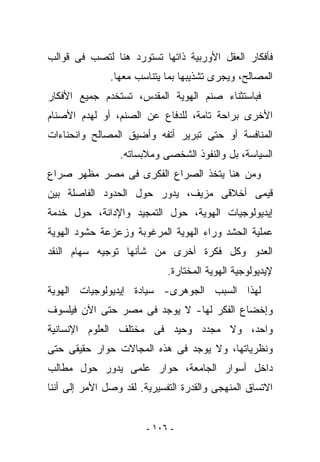 ‫ﻓﺄﻓﻜﺎﺭ ﺍﻟﻌﻘل ﺍﻷﻭﺭﺒﻴﺔ ﺫﺍﺘﻬﺎ ﺘﺴﺘﻭﺭﺩ ﻫﻨﺎ ﻟﺘﺼﺏ ﻓﻰ ﻗﻭﺍﻟﺏ‬
               ‫ﺍﻟﻤﺼﺎﻟﺢ، ﻭﻴﺠﺭﻯ ﺘﺸﺫﻴﺒﻬﺎ ﺒﻤﺎ ﻴﺘﻨﺎﺴﺏ ﻤﻌﻬﺎ.‬
‫ﻓﺒﺎﺴﺘﺜﻨﺎﺀ ﺼﻨﻡ ﺍﻟﻬﻭﻴﺔ ﺍﻟﻤﻘﺩﺱ، ﹸﺴﺘﺨﺩﻡ ﺠﻤﻴﻊ ﺍﻷﻓﻜﺎﺭ‬
                 ‫ﺘ‬
‫ﺍﻷﺨﺭﻯ ﺒﺭﺍﺤﺔ ﺘﺎﻤﺔ، ﻟﻠﺩﻓﺎﻉ ﻋﻥ ﺍﻟﺼﻨﻡ، ﺃﻭ ﻟﻬﺩﻡ ﺍﻷﺼﻨﺎﻡ‬
‫ﺍﻟﻤﻨﺎﻓﺴﺔ ﺃﻭ ﺤﺘﻰ ﺘﺒﺭﻴﺭ ﺃﺘﻔﻪ ﻭﺃﻀﻴﻕ ﺍﻟﻤﺼﺎﻟﺢ ﻭﺍﻨﺤﻨﺎﺀﺍﺕ‬
                 ‫ﺍﻟﺴﻴﺎﺴﺔ، ﺒل ﻭﺍﻟﻨﻔﻭﺫ ﺍﻟﺸﺨﺼﻰ ﻭﻤﻼﺒﺴﺎﺘﻪ.‬
‫ﻭﻤﻥ ﻫﻨﺎ ﻴﺘﺨﺫ ﺍﻟﺼﺭﺍﻉ ﺍﻟﻔﻜﺭﻯ ﻓﻰ ﻤﺼﺭ ﻤﻅﻬﺭ ﺼﺭﺍﻉ‬
‫ﻗﻴﻤﻰ ﺃﺨﻼﻗﻰ ﻤﺯﻴﻑ، ﻴﺩﻭﺭ ﺤﻭل ﺍﻟﺤﺩﻭﺩ ﺍﻟﻔﺎﺼﻠﺔ ﺒﻴﻥ‬
‫ﺇﻴﺩﻴﻭﻟﻭﺠﻴﺎﺕ ﺍﻟﻬﻭﻴﺔ، ﺤﻭل ﺍﻟﺘﻤﺠﻴﺩ ﻭﺍﻹﺩﺍﻨﺔ، ﺤﻭل ﺨﺩﻤﺔ‬
‫ﻋﻤﻠﻴﺔ ﺍﻟﺤﺸﺩ ﻭﺭﺍﺀ ﺍﻟﻬﻭﻴﺔ ﺍﻟﻤﺭﻏﻭﺒﺔ ﻭﺯﻋﺯﻋﺔ ﺤﺸﻭﺩ ﺍﻟﻬﻭﻴﺔ‬
‫ﺍﻟﻌﺩﻭ ﻭﻜل ﻓﻜﺭﺓ ﺃﺨﺭﻯ ﻤﻥ ﺸﺄﻨﻬﺎ ﺘﻭﺠﻴﻪ ﺴﻬﺎﻡ ﺍﻟﻨﻘﺩ‬
                             ‫ﻹﻴﺩﻴﻭﻟﻭﺠﻴﺔ ﺍﻟﻬﻭﻴﺔ ﺍﻟﻤﺨﺘﺎﺭﺓ.‬
‫ﻟﻬﺫﺍ ﺍﻟﺴﺒﺏ ﺍﻟﺠﻭﻫﺭﻯ- ﺴﻴﺎﺩﺓ ﺇﻴﺩﻴﻭﻟﻭﺠﻴﺎﺕ ﺍﻟﻬﻭﻴﺔ‬
‫ﻭﺇﺨﻀﺎﻉ ﺍﻟﻔﻜﺭ ﻟﻬﺎ- ﻻ ﻴﻭﺠﺩ ﻓﻰ ﻤﺼﺭ ﺤﺘﻰ ﺍﻵﻥ ﻓﻴﻠﺴﻭﻑ‬
‫ﻭﺍﺤﺩ، ﻭﻻ ﻤﺠﺩﺩ ﻭﺤﻴﺩ ﻓﻰ ﻤﺨﺘﻠﻑ ﺍﻟﻌﻠﻭﻡ ﺍﻹﻨﺴﺎﻨﻴﺔ‬
‫ﻭﻨﻅﺭﻴﺎﺘﻬﺎ، ﻭﻻ ﻴﻭﺠﺩ ﻓﻰ ﻫﺫﻩ ﺍﻟﻤﺠﺎﻻﺕ ﺤﻭﺍﺭ ﺤﻘﻴﻘﻰ ﺤﺘﻰ‬
‫ﺩﺍﺨل ﺃﺴﻭﺍﺭ ﺍﻟﺠﺎﻤﻌﺔ، ﺤﻭﺍﺭ ﻋﻠﻤﻰ ﻴﺩﻭﺭ ﺤﻭل ﻤﻁﺎﻟﺏ‬
‫ﺍﻻﺘﺴﺎﻕ ﺍﻟﻤﻨﻬﺠﻰ ﻭﺍﻟﻘﺩﺭﺓ ﺍﻟﺘﻔﺴﻴﺭﻴﺔ. ﻟﻘﺩ ﻭﺼل ﺍﻷﻤﺭ ﺇﻟﻰ ﺃﻨﻨﺎ‬


                        ‫- ٦٠١ -‬
 