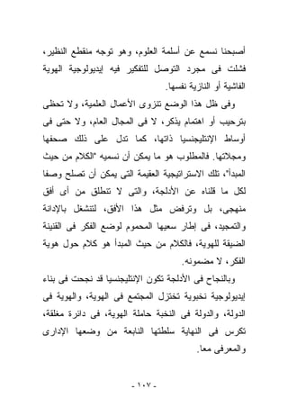 ‫ﺃﺼﺒﺤﻨﺎ ﻨﺴﻤﻊ ﻋﻥ ﺃﺴﻠﻤﺔ ﺍﻟﻌﻠﻭﻡ، ﻭﻫﻭ ﺘﻭﺠﻪ ﻤﻨﻘﻁﻊ ﺍﻟﻨﻅﻴﺭ،‬
‫ﻓﺸﻠﺕ ﻓﻰ ﻤﺠﺭﺩ ﺍﻟﺘﻭﺼل ﻟﻠﺘﻔﻜﻴﺭ ﻓﻴﻪ ﺇﻴﺩﻴﻭﻟﻭﺠﻴﺔ ﺍﻟﻬﻭﻴﺔ‬
                                  ‫ﺍﻟﻔﺎﺸﻴﺔ ﺃﻭ ﺍﻟﻨﺎﺯﻴﺔ ﻨﻔﺴﻬﺎ.‬
‫ﻭﻓﻰ ﻅل ﻫﺫﺍ ﺍﻟﻭﻀﻊ ﺘﻨﺯﻭﻯ ﺍﻷﻋﻤﺎل ﺍﻟﻌﻠﻤﻴﺔ، ﻭﻻ ﺘﺤﻅﻰ‬
‫ﺒﺘﺭﺤﻴﺏ ﺃﻭ ﺍﻫﺘﻤﺎﻡ ﻴﺫﻜﺭ، ﻻ ﻓﻰ ﺍﻟﻤﺠﺎل ﺍﻟﻌﺎﻡ، ﻭﻻ ﺤﺘﻰ ﻓﻰ‬
‫ﺃﻭﺴﺎﻁ ﺍﻹﻨﺘﻠﻴﺠﻨﺴﻴﺎ ﺫﺍﺘﻬﺎ، ﻜﻤﺎ ﺘﺩل ﻋﻠﻰ ﺫﻟﻙ ﺼﺤﻔﻬﺎ‬
‫ﻭﻤﺠﻼﺘﻬﺎ. ﻓﺎﻟﻤﻁﻠﻭﺏ ﻫﻭ ﻤﺎ ﻴﻤﻜﻥ ﺃﻥ ﻨﺴﻤﻴﻪ "ﺍﻟﻜﻼﻡ ﻤﻥ ﺤﻴﺙ‬
‫ﺍﻟﻤﺒﺩﺃ"، ﺘﻠﻙ ﺍﻻﺴﺘﺭﺍﺘﻴﺠﻴﺔ ﺍﻟﻌﻘﻴﻤﺔ ﺍﻟﺘﻰ ﻴﻤﻜﻥ ﺃﻥ ﺘﺼﻠﺢ ﻭﺼﻔﺎ‬
‫ﻟﻜل ﻤﺎ ﻗﻠﻨﺎﻩ ﻋﻥ ﺍﻷﺩﻟﺠﺔ، ﻭﺍﻟﺘﻰ ﻻ ﺘﻨﻁﻠﻕ ﻤﻥ ﺃﻯ ﺃﻓﻕ‬
‫ﻤﻨﻬﺠﻰ، ﺒل ﻭﺘﺭﻓﺽ ﻤﺜل ﻫﺫﺍ ﺍﻷﻓﻕ، ﻟﺘﻨﺸﻐل ﺒﺎﻹﺩﺍﻨﺔ‬
‫ﻭﺍﻟﺘﻤﺠﻴﺩ، ﻓﻰ ﺇﻁﺎﺭ ﺴﻌﻴﻬﺎ ﺍﻟﻤﺤﻤﻭﻡ ﻟﻭﻀﻊ ﺍﻟﻔﻜﺭ ﻓﻰ ﺍﻟﻘﻨﻴﻨﺔ‬
‫ﺍﻟﻀﻴﻘﺔ ﻟﻠﻬﻭﻴﺔ، ﻓﺎﻟﻜﻼﻡ ﻤﻥ ﺤﻴﺙ ﺍﻟﻤﺒﺩﺃ ﻫﻭ ﻜﻼﻡ ﺤﻭل ﻫﻭﻴﺔ‬
                                       ‫ﺍﻟﻔﻜﺭ، ﻻ ﻤﻀﻤﻭﻨﻪ.‬
‫ﻭﺒﺎﻟﻨﺠﺎﺡ ﻓﻰ ﺍﻷﺩﻟﺠﺔ ﺘﻜﻭﻥ ﺍﻹﻨﺘﻠﻴﺠﻨﺴﻴﺎ ﻗﺩ ﻨﺠﺤﺕ ﻓﻰ ﺒﻨﺎﺀ‬
‫ﺇﻴﺩﻴﻭﻟﻭﺠﻴﺔ ﻨﺨﺒﻭﻴﺔ ﺘﺨﺘﺯل ﺍﻟﻤﺠﺘﻤﻊ ﻓﻰ ﺍﻟﻬﻭﻴﺔ، ﻭﺍﻟﻬﻭﻴﺔ ﻓﻰ‬
‫ﺍﻟﺩﻭﻟﺔ، ﻭﺍﻟﺩﻭﻟﺔ ﻓﻰ ﺍﻟﻨﺨﺒﺔ ﺤﺎﻤﻠﺔ ﺍﻟﻬﻭﻴﺔ، ﻓﻰ ﺩﺍﺌﺭﺓ ﻤﻐﻠﻘﺔ،‬
‫ﺘﻜﺭﺱ ﻓﻰ ﺍﻟﻨﻬﺎﻴﺔ ﺴﻠﻁﺘﻬﺎ ﺍﻟﻨﺎﺒﻌﺔ ﻤﻥ ﻭﻀﻌﻬﺎ ﺍﻹﺩﺍﺭﻯ‬
                                           ‫ﻭﺍﻟﻤﻌﺭﻓﻰ ﻤﻌﺎ.‬


                        ‫- ٧٠١ -‬
 