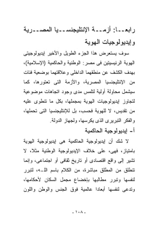 ‫ﺭﺍﺒﻌــﺎ: ﺃﺯﻤــﺔ ﺍﻹﻨﺘﻠﻴﺠﻨﺴــﻴﺎ ﺍﻟﻤﺼــﺭﻴﺔ‬
                                ‫ﹰ‬
                             ‫ﻭﺇﻴﺩﻴﻭﻟﻭﺠﻴﺎﺕ ﺍﻟﻬﻭﻴﺔ‬
‫ﺴﻭﻑ ﻴﺴﺘﻌﺭﺽ ﻫﺫﺍ ﺍﻟﺠﺯﺀ ﺍﻟﻁﻭﻴل ﻭﺍﻷﺨﻴﺭ ﺇﻴﺩﻴﻭﻟﻭﺠﻴﺘﻰ‬
‫ﺍﻟﻬﻭﻴﺔ ﺍﻟﺭﺌﻴﺴﻴﺘﻴﻥ ﻓﻰ ﻤﺼﺭ: ﺍﻟﻭﻁﻨﻴﺔ ﻭﺍﻟﺤﺎﻜﻤﻴﺔ )ﺍﻹﺴﻼﻤﻴﺔ(،‬
‫ﺒﻬﺩﻑ ﺍﻟﻜﺸﻑ ﻋﻥ ﻤﻨﻁﻘﻬﻤﺎ ﺍﻟﺩﺍﺨﻠﻰ ﻭﻋﻼﻗﺘﻬﻤﺎ ﺒﻭﻀﻌﻴﺔ ﻓﺌﺎﺕ‬
‫ﻤﻥ ﺍﻹﻨﺘﻠﻴﺠﻨﺴﻴﺎ ﺍﻟﻤﺼﺭﻴﺔ، ﻭﺍﻷﺯﻤﺔ ﺍﻟﺘﻰ ﺘﻌﺘﻭﺭﻫﺎ، ﻜﻤﺎ‬
‫ﺴﻴﺸﻤل ﻤﺤﺎﻭﻟﺔ ﺃﻭﻟﻴﺔ ﻟﺘﻠﻤﺱ ﻤﺩﻯ ﻭﺠﻭﺩ ﺍﺘﺠﺎﻫﺎﺕ ﻤﻭﻀﻭﻋﻴﺔ‬
‫ﻟﺘﺠﺎﻭﺯ ﺇﻴﺩﻴﻭﻟﻭﺠﻴﺎﺕ ﺍﻟﻬﻭﻴﺔ ﺒﻤﺠﻤﻠﻬﺎ، ﺒﻜل ﻤﺎ ﺘﻨﻁﻭﻯ ﻋﻠﻴﻪ‬
‫ﻤﻥ ﺘﻘﺩﻴﺱ، ﻻ ﻟﻠﻬﻭﻴﺔ ﻓﺤﺴﺏ، ﺒل ﻟﻺﻨﺘﻠﻴﺠﻨﺴﻴﺎ ﺍﻟﺘﻰ ﺘﺤﻤﻠﻬﺎ،‬
            ‫ﻭﺍﻟﻔﻜﺭ ﺍﻟﺘﺒﺭﻴﺭﻯ ﺍﻟﺫﻯ ‪‬ﻜﺭﺴﻬﺎ، ﻭﻟﺠﻬﺎﺯ ﺍﻟﺩﻭﻟﺔ.‬
                                 ‫ﻴ‬
                             ‫ﺃ- ﺇﻴﺩﻴﻭﻟﻭﺠﻴﺔ ﺍﻟﺤﺎﻜﻤﻴﺔ‬
‫ﻻ ﺸﻙ ﺃﻥ ﺇﻴﺩﻴﻭﻟﻭﺠﻴﺔ ﺍﻟﺤﺎﻜﻤﻴﺔ ﻫﻰ ﺇﻴﺩﻴﻭﻟﻭﺠﻴﺔ ﺍﻟﻬﻭﻴﺔ‬
‫ﺒﺎﻤﺘﻴﺎﺯ، ﻓﻬﻰ، ﻋﻠﻰ ﺨﻼﻑ ﺍﻹﻴﺩﻴﻭﻟﻭﺠﻴﺔ ﺍﻟﻭﻁﻨﻴﺔ ﻤﺜﻼ، ﻻ‬
‫ﺘﺸﻴﺭ ﺇﻟﻰ ﻭﺍﻗﻊ ﺍﻗﺘﺼﺎﺩﻯ ﺃﻭ ﺘﺎﺭﻴﺦ ﺜﻘﺎﻓﻰ ﺃﻭ ﺍﺠﺘﻤﺎﻋﻰ، ﻭﺇﻨﻤﺎ‬
‫ﺘﻨﻁﻠﻕ ﻤﻥ ﺍﻟﻤﻁﻠﻕ ﻤﺒﺎﺸﺭﺓ، ﻤﻥ ﺍﻟﻜﻼﻡ ﺒﺎﺴﻡ ﺍﻟﻠـﻪ، ﻟﺘﺒﺭﺭ‬
‫ﻟﻨﻔﺴﻬﺎ ﻭﺘﺒﺭﺭ ﻤﻁﺎﻟﺒﻬﺎ ﺒﺈﺨﻀﺎﻉ ﻤﺠﻤل ﺍﻟﺴﻜﺎﻥ ﻷﺤﻜﺎﻤﻬﺎ،‬
‫ﻭﺘﺩﻋﻰ ﻟﻨﻔﺴﻬﺎ ﺃﺒﻌﺎﺩﺍ ﻋﺎﻟﻤﻴﺔ ﻓﻭﻕ ﺍﻟﺠﻨﺱ ﻭﺍﻟﻭﻁﻥ ﻭﺍﻟﻠﻭﻥ‬


                       ‫- ٨٠١ -‬
 