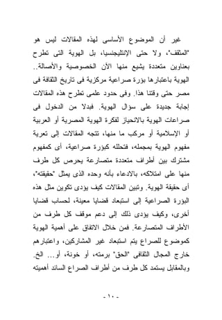 ‫ﻏﻴﺭ ﺃﻥ ﺍﻟﻤﻭﻀﻭﻉ ﺍﻷﺴﺎﺴﻰ ﻟﻬﺫﻩ ﺍﻟﻤﻘﺎﻻﺕ ﻟﻴﺱ ﻫﻭ‬
‫"ﺍﻟﻤﺜﻘﻑ"، ﻭﻻ ﺤﺘﻰ ﺍﻹﻨﺘﻠﻴﺠﻨﺴﻴﺎ، ﺒل ﺍﻟﻬﻭﻴﺔ ﺍﻟﺘﻰ ﹸﻁﺭﺡ‬
   ‫ﺘ‬
‫ﺒﻌﻨﺎﻭﻴﻥ ﻤﺘﻌﺩﺩﺓ ﻴﺸﻴﻊ ﻤﻨﻬﺎ ﺍﻵﻥ ﺍﻟﺨﺼﻭﺼﻴﺔ ﻭﺍﻷﺼﺎﻟﺔ..‬
‫ﺍﻟﻬﻭﻴﺔ ﺒﺎﻋﺘﺒﺎﺭﻫﺎ ﺒﺅﺭﺓ ﺼﺭﺍﻋﻴﺔ ﻤﺭﻜﺯﻴﺔ ﻓﻰ ﺘﺎﺭﻴﺦ ﺍﻟﺜﻘﺎﻓﺔ ﻓﻰ‬
‫ﻤﺼﺭ ﺤﺘﻰ ﻭﻗﺘﻨﺎ ﻫﺫﺍ. ﻭﻓﻰ ﺤﺩﻭﺩ ﻋﻠﻤﻰ ﺘﻁﺭﺡ ﻫﺫﻩ ﺍﻟﻤﻘﺎﻻﺕ‬
‫ﺇﺠﺎﺒﺔ ﺠﺩﻴﺩﺓ ﻋﻠﻰ ﺴﺅﺍل ﺍﻟﻬﻭﻴﺔ. ﻓﺒﺩﻻ ﻤﻥ ﺍﻟﺩﺨﻭل ﻓﻰ‬
‫ﺼﺭﺍﻋﺎﺕ ﺍﻟﻬﻭﻴﺔ ﺒﺎﻻﻨﺤﻴﺎﺯ ﻟﻔﻜﺭﺓ ﺍﻟﻬﻭﻴﺔ ﺍﻟﻤﺼﺭﻴﺔ ﺃﻭ ﺍﻟﻌﺭﺒﻴﺔ‬
‫ﺃﻭ ﺍﻹﺴﻼﻤﻴﺔ ﺃﻭ ﻤﺭﻜﺏ ﻤﺎ ﻤﻨﻬﺎ، ﺘﺘﺠﻪ ﺍﻟﻤﻘﺎﻻﺕ ﺇﻟﻰ ﺘﻌﺭﻴﺔ‬
‫ﻤﻔﻬﻭﻡ ﺍﻟﻬﻭﻴﺔ ﺒﻤﺠﻤﻠﻪ، ﻓﺘﺤﻠﻠﻪ ﻜﺒﺅﺭﺓ ﺼﺭﺍﻋﻴﺔ، ﺃﻯ ﻜﻤﻔﻬﻭﻡ‬
‫ﻤﺸﺘﺭﻙ ﺒﻴﻥ ﺃﻁﺭﺍﻑ ﻤﺘﻌﺩﺩﺓ ﻤﺘﺼﺎﺭﻋﺔ ﻴﺤﺭﺹ ﻜل ﻁﺭﻑ‬
‫ﻤﻨﻬﺎ ﻋﻠﻰ ﺍﻤﺘﻼﻜﻪ، ﺒﺎﻻﺩﻋﺎﺀ ﺒﺄﻨﻪ ﻭﺤﺩﻩ ﺍﻟﺫﻯ ﻴﻤﺜل "ﺤﻘﻴﻘﺘﻪ"،‬
‫ﺃﻯ ﺤﻘﻴﻘﺔ ﺍﻟﻬﻭﻴﺔ. ﻭﺘﺒﻴﻥ ﺍﻟﻤﻘﺎﻻﺕ ﻜﻴﻑ ﻴﺅﺩﻯ ﺘﻜﻭﻴﻥ ﻤﺜل ﻫﺫﻩ‬
‫ﺍﻟﺒﺅﺭﺓ ﺍﻟﺼﺭﺍﻋﻴﺔ ﺇﻟﻰ ﺍﺴﺘﺒﻌﺎﺩ ﻗﻀﺎﻴﺎ ﻤﻌﻴﻨﺔ، ﻟﺤﺴﺎﺏ ﻗﻀﺎﻴﺎ‬
‫ﺃﺨﺭﻯ، ﻭﻜﻴﻑ ﻴﺅﺩﻯ ﺫﻟﻙ ﺇﻟﻰ ﺩﻋﻡ ﻤﻭﻗﻑ ﻜل ﻁﺭﻑ ﻤﻥ‬
‫ﺍﻷﻁﺭﺍﻑ ﺍﻟﻤﺘﺼﺎﺭﻋﺔ. ﻓﻤﻥ ﺨﻼل ﺍﻻﺘﻔﺎﻕ ﻋﻠﻰ ﺃﻫﻤﻴﺔ ﺍﻟﻬﻭﻴﺔ‬
‫ﻜﻤﻭﻀﻭﻉ ﻟﻠﺼﺭﺍﻉ ﻴﺘﻡ ﺍﺴﺘﺒﻌﺎﺩ ﻏﻴﺭ ﺍﻟﻤﺸﺎﺭﻜﻴﻥ، ﻭﺍﻋﺘﺒﺎﺭﻫﻡ‬
‫ﺨﺎﺭﺝ ﺍﻟﻤﺠﺎل ﺍﻟﺜﻘﺎﻓﻰ "ﺍﻟﺤﻕ" ﺒﺭﻤﺘﻪ، ﺃﻭ ﺨﻭﻨﺔ، ﺃﻭ... ﺍﻟﺦ.‬
‫ﻭﺒﺎﻟﻤﻘﺎﺒل ﻴﺴﺘﻤﺩ ﻜل ﻁﺭﻑ ﻤﻥ ﺃﻁﺭﺍﻑ ﺍﻟﺼﺭﺍﻉ ﺍﻟﺴﺎﺌﺩ ﺃﻫﻤﻴﺘﻪ‬


                        ‫- ٠١ -‬
 