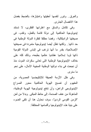 ‫ﻭﺍﻟﻌﺭﻕ.. ﻭﺘﺒﺭﺭ ﻟﻨﻔﺴﻬﺎ ﺃﺤﻘﻴﺘﻬﺎ ﻭﺍﻤﺘﻴﺎﺯﻫﺎ، ﺒﺎﻟﻀﺒﻁ ﺒﻔﻀل‬
                                   ‫ﻫﺫﺍ ﺍﻻﻨﻔﺼﺎل ﺍﻟﺠﺫﺭﻯ.‬
‫ﻭﻓﻰ ﺘﻜﺎﻤل ﻭﺍﺘﺴﺎﻕ ﻤﻊ ﺍﻏﺘﺭﺍﺒﻬﺎ ﺍﻟﻔﻜﺭﻯ، ﻻ ﺘﺴﺘﻨﺩ‬
‫ﺇﻴﺩﻴﻭﻟﻭﺠﻴﺔ ﺍﻟﺤﺎﻜﻤﻴﺔ ﺇﻟﻰ ﺩﻭﻟﺔ ﻗﺎﺌﻤﺔ ﺒﺎﻟﻔﻌل، ﻭﺘﻘﺩﻡ- ﻓﻰ‬
‫ﺼﻴﻐﺘﻬﺎ ﺍﻟﺭﺍﺩﻴﻜﺎﻟﻴﺔ- ﺭﻓﻀﺎ ﻤﻁﻠﻘﺎ ﻟﻔﻜﺭﺓ ﺍﻟﺩﻭﻟﺔ ﺍﻟﻭﻁﻨﻴﺔ ﻓﻰ‬
‫ﺤﺩ ﺫﺍﺘﻬﺎ.. ﻭﻟﻜﻨﻬﺎ ﺘﻅل ﺃﻴﻀﺎ ﺇﻴﺩﻴﻭﻟﻭﺠﻴﺔ ﻤﺘﻤﺭﺩﺓ ﻓﻰ ﺼﻴﻐﺘﻬﺎ‬
‫ﺍﻹﺼﻼﺤﻴﺔ، ﺒﻘﺩﺭ ﻤﺎ ﺃﻨﻬﺎ ﺘﺭﻏﺏ ﻓﻰ ﺇﻟﺒﺎﺱ ﺍﻟﺩﻭﻟﺔ ﺍﻟﻘﻭﻤﻴﺔ‬
‫ﺫﺍﺘﻬﺎ ﺜﻭﺒﺎ ﺇﺴﻼﻤﻴﺎ ﻋﻘﺎﺌﺩﻴﺎ ﻋﺎﻟﻤﻴﺎ ﺒﻁﺒﻌﻪ، ﻭﺫﻟﻙ ﻜﻠﻪ ﻋﻠﻰ‬
‫ﺨﻼﻑ ﺍﻹﻴﺩﻴﻭﻟﻭﺠﻴﺔ ﺍﻟﻭﻁﻨﻴﺔ ﺍﻟﺘﻰ ﺘﻌﺎﻨﻰ ﺴﻜﺭﺍﺕ ﺍﻟﻤﻭﺕ ﻤﻨﺫ‬
‫ﺃﻥ ﻨﺠﺤﺕ ﻓﻰ ﺒﻨﺎﺀ ﺩﻭﻟﺘﻬﺎ ﺍﻟﻭﻁﻨﻴﺔ ﺍﻟﻤﺨﻴﺒﺔ ﺍﻵﻤﺎل، ﻋﻠﻰ ﻨﺤﻭ‬
                                               ‫ﻤﺎ ﺴﻨﺭﻯ.‬
‫ﻭﻓﻰ ﻅل ﺍﻷﺯﻤﺔ ﺍﻟﻌﻤﻴﻘﺔ ﻟﻺﻨﺘﻠﻴﺠﻨﺴﻴﺎ ﺍﻟﻤﺼﺭﻴﺔ، ﻤﻥ‬
‫ﺍﻟﻤﻔﻬﻭﻡ ﺃﻥ ﺘﺼﺒﺢ ﺍﻟﻬﻭﻴﺔ ﺍﻟﺤﺎﻜﻤﻴﺔ ﻤﺤﻭﺭ ﺍﻟﺼﺭﺍﻉ‬
‫ﺍﻹﻴﺩﻴﻭﻟﻭﺠﻰ ﺍﻟﺭﺍﻫﻥ، ﻭﺃﻥ ﺘﺩﻓﻊ ﺇﻴﺩﻴﻭﻟﻭﺠﻴﺔ ﺍﻟﻬﻭﻴﺔ ﺍﻟﻭﻁﻨﻴﺔ،‬
‫ﺍﻟﻤﺫﻫﻭﻟﺔ ﻤﻥ ﻋﻨﻑ ﺍﻟﺼﺩﻤﺔ، ﺇﻟﻰ ﺤﺎﺌﻁ ﺍﻟﻤﺒﻜﻰ. ﻭﺒﺩﻻ ﻤﻥ ﻟﻌﻥ‬
‫"ﺍﻟﺯﻤﻥ ﺍﻟﻘﻭﻤﻰ ﺍﻟﺭﺩﺉ"، ﺴﻭﻑ ﻨﺤﺎﻭل ﻫﻨﺎ ﺃﻥ ﻨﻠﻘﻰ ﺍﻟﻀﻭﺀ‬
              ‫ﻋﻠﻰ ﺒﻨﻴﺔ ﻫﺫﻩ ﺍﻹﻴﺩﻴﻭﻟﻭﺠﻴﺎ ﻭﺃﻗﺴﺎﻤﻬﺎ ﺍﻟﻤﺨﺘﻠﻔﺔ:‬




                        ‫- ٩٠١ -‬
 