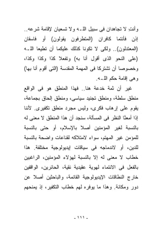 ‫ﻭﺃﻨﺕ ﻻ ﺘﺠﺎﻫﺩﺍﻥ ﻓﻰ ﺴﺒﻴل ﺍﻟﻠـﻪ ﻭﻻ ﺘﺴﻌﻴﺎﻥ ﻹﻗﺎﻤﺔ ﺸﺭﻋﻪ..‬
                                               ‫ِ‬
‫ﺇﺫﻥ ﻓﺄﻨﺘﻤﺎ ﻜﺎﻓﺭﺍﻥ )ﺍﻟﻤﺘﻁﺭﻓﻭﻥ ﻴﻘﻭﻟﻭﻥ( ﺃﻭ ﻓﺎﺴﻘﺎﻥ‬
‫)ﺍﻟﻤﻌﺘﺩﻟﻭﻥ(.. ﻭﻟﻜﻰ ﻻ ﺘﻜﻭﻨﺎ ﻜﺫﻟﻙ ﻋﻠﻴﻜﻤﺎ ﺃﻥ ﺘﻁﻴﻌﺎ ﺍﻟﻠـﻪ‬
‫)ﻋﻠﻰ ﺍﻟﻨﺤﻭ ﺍﻟﺫﻯ ﺃﻗﻭل ﺃﻨﺎ ﺒﻪ( ﻭﺘﻔﻌﻼ ﻜﺫﺍ ﻭﻜﺫﺍ ﻭﻜﺫﺍ،‬
‫ﻭﺨﺼﻭﺼﺎ ﺃﻥ ﺘﺸﺘﺭﻜﺎ ﻓﻰ ﺍﻟﻤﻬﻤﺔ ﺍﻟﻤﻘﺩﺴﺔ )ﺍﻟﺘﻰ ﺃﻗﻭﻡ ﺃﻨﺎ ﺒﻬﺎ(‬
                                   ‫ﻭﻫﻰ ﺇﻗﺎﻤﺔ ﺤﻜﻡ ﺍﻟﻠـﻪ.‬
‫ﻏﻴﺭ ﺃﻥ ﺜﻤﺔ ﺨﺩﻋﺔ ﻫﻨﺎ.. ﻓﻬﺫﺍ ﺍﻟﻤﻨﻁﻕ ﻫﻭ ﻓﻰ ﺍﻟﻭﺍﻗﻊ‬
‫ﻤﻨﻁﻕ ﺴﻠﻁﺔ، ﻭﻤﻨﻁﻕ ﺘﺠﻨﻴﺩ ﺴﻴﺎﺴﻰ، ﻭﻤﻨﻁﻕ ﺇﻟﺤﺎﻕ ﺒﺠﻤﺎﻋﺔ،‬
‫ﻴﻘﻭﻡ ﻋﻠﻰ ﺇﺭﻫﺎﺏ ﻓﻜﺭﻯ، ﻭﻟﻴﺱ ﻤﺠﺭﺩ ﻤﻨﻁﻕ ﺘﻜﻔﻴﺭﻯ. ﻷﻨﻨﺎ‬
‫ﺇﺫﺍ ﺃﻤﻌ ﱠﺎ ﺍﻟﻨﻅﺭ ﻓﻰ ﺍﻟﻤﺴﺄﻟﺔ، ﺴﻨﺠﺩ ﺃﻥ ﻫﺫﺍ ﺍﻟﻤﻨﻁﻕ ﻻ ﻤﻌﻨﻰ ﻟﻪ‬
                                                ‫ﻨ‬
‫ﺒﺎﻟﻨﺴﺒﺔ ﻟﻐﻴﺭ ﺍﻟﻤﺅﻤﻨﻴﻥ ﺃﺼﻼ ﺒﺎﻹﺴﻼﻡ، ﺃﻭ ﺤﺘﻰ ﺒﺎﻟﻨﺴﺒﺔ‬
‫ﻟﻠﻤﺅﻤﻥ ﻏﻴﺭ ﺍﻟﻤﻬﺘﻡ، ﺴﻭﺍﺀ ﻻﻤﺘﻼﻜﻪ ﻟﻘﻨﺎﻋﺎﺕ ﻭﺍﻀﺤﺔ ﺒﺎﻟﻨﺴﺒﺔ‬
‫ﻟﻠﺩﻴﻥ، ﺃﻭ ﻻﻨﺩﻤﺎﺠﻪ ﻓﻰ ﺴﻴﺎﻗﺎﺕ ﺇﻴﺩﻴﻭﻟﻭﺠﻴﺔ ﻤﺨﺘﻠﻔﺔ. ﻫﺫﺍ‬
‫ﺨﻁﺎﺏ ﻻ ﻤﻌﻨﻰ ﻟﻪ ﺇﻻ ﺒﺎﻟﻨﺴﺒﺔ ﻟﻬﺅﻻﺀ ﺍﻟﻤﺅﻤﻨﻴﻥ، ﺍﻟﺭﺍﻏﺒﻴﻥ‬
‫ﺒﺎﻟﻔﻌل ﻓﻰ ﺍﻻﻨﺘﻤﺎﺀ ﻟﻬﻭﻴﺔ ﻋﻘﻴﺩﻴﺔ ﻨﻘﻴﺔ، ﺍﻟﺤﺎﺌﺭﻴﻥ، ﺍﻟﻭﺍﻗﻔﻴﻥ‬
‫ﺨﺎﺭﺝ ﺍﻟﻨﻁﺎﻗﺎﺕ ﺍﻹﻴﺩﻴﻭﻟﻭﺠﻴﺔ ﺍﻟﻘﺎﺌﻤﺔ، ﻭﺍﻟﺒﺎﺤﺜﻴﻥ ﺃﺼﻼ ﻋﻥ‬
‫ﺩﻭﺭ ﻭﻤﻜﺎﻨﺔ. ﻭﻫﺫﺍ ﻤﺎ ﻴﻭﻓﺭﻩ ﻟﻬﻡ ﺨﻁﺎﺏ ﺍﻟﺘﻜﻔﻴﺭ، ﺇﺫ ﻴﻤﻨﺤﻬﻡ‬




                         ‫- ١١١ -‬
 