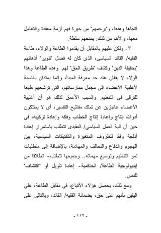 ‫ﺍﺘﺠﺎﻫﺎ ﻭﻫﺩﻓﺎ، ﻭ"ﻴﺭﺤﻤﻬﻡ" ﻤﻥ ﺤﻴﺭﺓ ﻓﻬﻡ ﺃﺯﻤﺔ ﻤﻌﻘﺩﺓ ﻭﺍﻟﺘﻌﺎﻤل‬
                     ‫ﻤﻌﻬﺎ، ﻭﺍﻷﻫﻡ ﻤﻥ ﺫﻟﻙ: ﻴﻤﻨﺤﻬﻡ ﺴﻠﻁﺔ.‬
‫٣- ﻭﻟﻜﻥ ﻋﻠﻴﻬﻡ ﺒﺎﻟﻤﻘﺎﺒل ﺃﻥ ﻴﻘﺩﻤﻭﺍ ﺍﻟﻁﺎﻋﺔ ﻭﺍﻟﻭﻻﺀ، ﻁﺎﻋﺔ‬
‫ﺍﻟﻔﻘﻴﻪ/ ﺍﻟﻘﺎﺌﺩ ﺍﻟﺴﻴﺎﺴﻰ، ﺍﻟﺫﻯ ﻜﺎﻥ ﻟﻪ ﻓﻀل "ﺘﻨﻭﻴﺭ" ﺃﺫﻫﺎﻨﻬﻡ‬
‫"ﺒﺤﻘﻴﻘﺔ ﺍﻟﺩﻴﻥ" ﻭﻜﺸﻑ "ﻁﺭﻴﻕ ﺍﻟﺤﻕ" ﻟﻬﻡ. ﻭﻫﺫﻩ ﺍﻟﻁﺎﻋﺔ ﻭﻫﺫﺍ‬
‫ﺍﻟﻭﻻﺀ ﻻ ﻴﻘﻔﺎﻥ ﻋﻨﺩ ﺤﺩ ﻤﻌﺭﻓﺔ ﺍﻟﻤﺒﺩﺃ، ﻭﺇﻨﻤﺎ ﻴﻤﺘﺩﺍﻥ ﺒﺎﻟﻨﺴﺒﺔ‬
‫ﻷﻏﻠﺒﻴﺔ ﺍﻷﻋﻀﺎﺀ ﺇﻟﻰ ﻤﺠﻤل ﻤﻤﺎﺭﺴﺎﺘﻬﻡ، ﺍﻟﺘﻰ ﺘﺭﺸﺤﻬﻡ ﻁﺒﻌﺎ‬
‫ﻟﻠﺘﺭﻗﻰ ﻓﻰ ﺍﻟﺘﻨﻅﻴﻡ. ﻭﺍﻟﺴﺒﺏ ﺍﻷﻋﻤﻕ ﻟﺫﻟﻙ ﻫﻭ ﺃﻥ ﺃﻏﻠﺒﻴﺔ‬
‫ﺍﻷﻋﻀﺎﺀ ﻋﺎﺠﺯﻴﻥ ﻋﻥ ﺘﻤﻠﻙ ﻤﻔﺎﺘﻴﺢ ﺍﻟﺘﻔﺴﻴﺭ، ﺃﻯ ﻻ ﻴﻤﺘﻠﻜﻭﻥ‬
‫ﺃﺩﻭﺍﺕ ﺇﻨﺘﺎﺝ ﻭﺇﻋﺎﺩﺓ ﺇﻨﺘﺎﺝ ﺍﻟﺨﻁﺎﺏ ﻭﻓﻜﻪ ﻭﺇﻋﺎﺩﺓ ﺘﺭﻜﻴﺒﻪ، ﻓﻰ‬
‫ﺤﻴﻥ ﺃﻥ ﺁﻟﻴﺔ ﺍﻟﻌﻤل ﺍﻟﺴﻴﺎﺴﻰ/ ﺍﻟﻌﻘﻴﺩﻯ ﺘﺘﻁﻠﺏ ﺒﺎﺴﺘﻤﺭﺍﺭ ﺇﻋﺎﺩﺓ‬
‫ﺃﺩﻟﺠﺔ ﻭﻓﻘﺎ ﻟﻠﻅﺭﻭﻑ ﺍﻟﻤﺘﻐﻴﺭﺓ ﻭﺍﻟﺘﻜﺘﻴﻜﺎﺕ ﺍﻟﺴﻴﺎﺴﻴﺔ، ﺒﻴﻥ‬
‫ﺍﻟﻬﺠﻭﻡ ﻭﺍﻟﺩﻓﺎﻉ ﻭﺍﻟﺘﺤﺎﻟﻑ ﻭﺍﻟﻤﻬﺎﺩﻨﺔ، ﺒﺎﻹﻀﺎﻓﺔ ﺇﻟﻰ ﻤﺘﻁﻠﺒﺎﺕ‬
‫ﻨﻤﻭ ﺍﻟﺘﻨﻅﻴﻡ ﻭﺘﻭﺴﻴﻊ ﻤﻬﻤﺎﺘﻪ.. ﻭﺠﻤﻴﻌﻬﺎ ﺘﺘﻁﻠﺏ- ﺍﻨﻁﻼﻗﺎ ﻤﻥ‬
‫ﺇﻴﺩﻴﻭﻟﻭﺠﻴﺔ ﺍﻟﻁﺎﻋﺔ/ ﺍﻟﺤﺎﻜﻤﻴﺔ- ﺇﻋﺎﺩﺓ ﺘﺄﻭﻴل ﺃﻭ "ﺍﻜﺘﺸﺎﻑ"‬
                                                 ‫ﻟﻠﻨﺹ.‬
‫ﻭﻤﻊ ﺫﻟﻙ، ﻴﺤﺼل ﻫﺅﻻﺀ ﺍﻷﺘﺒﺎﻉ، ﻓﻰ ﻤﻘﺎﺒل ﺍﻟﻁﺎﻋﺔ، ﻋﻠﻰ‬
‫ﺍﻟﻴﻘﻴﻥ ﺒﺄﻨﻬﻡ ﻋﻠﻰ ﺤﻕ، ﺒﻀﻤﺎﻨﺔ ﺍﻟﻔﻘﻴﻪ/ ﺍﻟﻘﺎﺌﺩ، ﻭﺒﺎﻟﺘﺎﻟﻰ ﻋﻠﻰ‬


                        ‫- ٢١١ -‬
 