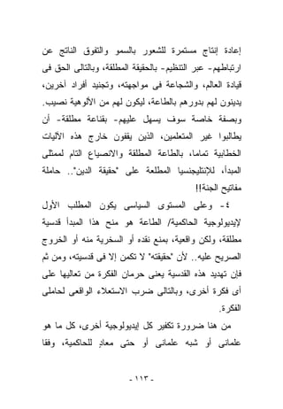 ‫ﺇﻋﺎﺩﺓ ﺇﻨﺘﺎﺝ ﻤﺴﺘﻤﺭﺓ ﻟﻠﺸﻌﻭﺭ ﺒﺎﻟﺴﻤﻭ ﻭﺍﻟﺘﻔﻭﻕ ﺍﻟﻨﺎﺘﺞ ﻋﻥ‬
‫ﺍﺭﺘﺒﺎﻁﻬﻡ- ﻋﺒﺭ ﺍﻟﺘﻨﻅﻴﻡ- ﺒﺎﻟﺤﻘﻴﻘﺔ ﺍﻟﻤﻁﻠﻘﺔ، ﻭﺒﺎﻟﺘﺎﻟﻰ ﺍﻟﺤﻕ ﻓﻰ‬
‫ﻗﻴﺎﺩﺓ ﺍﻟﻌﺎﻟﻡ، ﻭﺍﻟﺸﺠﺎﻋﺔ ﻓﻰ ﻤﻭﺍﺠﻬﺘﻪ، ﻭﺘﺠﻨﻴﺩ ﺃﻓﺭﺍﺩ ﺁﺨﺭﻴﻥ،‬
‫ﻴﺩﻴﻨﻭﻥ ﻟﻬﻡ ﺒﺩﻭﺭﻫﻡ ﺒﺎﻟﻁﺎﻋﺔ، ﻟﻴﻜﻭﻥ ﻟﻬﻡ ﻤﻥ ﺍﻷﻟﻭﻫﻴﺔ ﻨﺼﻴﺏ.‬
‫ﻭﺒﺼﻔﺔ ﺨﺎﺼﺔ ﺴﻭﻑ ﻴﺴﻬل ﻋﻠﻴﻬﻡ- ﺒﻘﻨﺎﻋﺔ ﻤﻁﻠﻘﺔ- ﺃﻥ‬
‫ﻴﻁﺎﻟﺒﻭﺍ ﻏﻴﺭ ﺍﻟﻤﺘﻌﻠﻤﻴﻥ، ﺍﻟﺫﻴﻥ ﻴﻘﻔﻭﻥ ﺨﺎﺭﺝ ﻫﺫﻩ ﺍﻵﻟﻴﺎﺕ‬
‫ﺍﻟﺨﻁﺎﺒﻴﺔ ﺘﻤﺎﻤﺎ، ﺒﺎﻟﻁﺎﻋﺔ ﺍﻟﻤﻁﻠﻘﺔ ﻭﺍﻻﻨﺼﻴﺎﻉ ﺍﻟﺘﺎﻡ ﻟﻤﻤﺜﻠﻰ‬
‫ﺍﻟﻤﺒﺩﺃ، ﻟﻺﻨﺘﻠﻴﺠﻨﺴﻴﺎ ﺍﻟﻤﻁﻠﻌﺔ ﻋﻠﻰ "ﺤﻘﻴﻘﺔ ﺍﻟﺩﻴﻥ".. ﺤﺎﻤﻠﺔ‬
                                           ‫ﻤﻔﺎﺘﻴﺢ ﺍﻟﺠﻨﺔ!!‬
‫٤- ﻭﻋﻠﻰ ﺍﻟﻤﺴﺘﻭﻯ ﺍﻟﺴﻴﺎﺴﻰ ﻴﻜﻭﻥ ﺍﻟﻤﻁﻠﺏ ﺍﻷﻭل‬
‫ﻹﻴﺩﻴﻭﻟﻭﺠﻴﺔ ﺍﻟﺤﺎﻜﻤﻴﺔ/ ﺍﻟﻁﺎﻋﺔ ﻫﻭ ﻤﻨﺢ ﻫﺫﺍ ﺍﻟﻤﺒﺩﺃ ﻗﺩﺴﻴﺔ‬
‫ﻤﻁﻠﻘﺔ، ﻭﻟﻜﻥ ﻭﺍﻗﻌﻴﺔ، ﺒﻤﻨﻊ ﻨﻘﺩﻩ ﺃﻭ ﺍﻟﺴﺨﺭﻴﺔ ﻤﻨﻪ ﺃﻭ ﺍﻟﺨﺭﻭﺝ‬
‫ﺍﻟﺼﺭﻴﺢ ﻋﻠﻴﻪ.. ﻷﻥ "ﺤﻘﻴﻘﺘﻪ" ﻻ ﺘﻜﻤﻥ ﺇﻻ ﻓﻰ ﻗﺩﺴﻴﺘﻪ، ﻭﻤﻥ ﺜﻡ‬
‫ﻓﺈﻥ ﺘﻬﺩﻴﺩ ﻫﺫﻩ ﺍﻟﻘﺩﺴﻴﺔ ﻴﻌﻨﻰ ﺤﺭﻤﺎﻥ ﺍﻟﻔﻜﺭﺓ ﻤﻥ ﺘﻌﺎﻟﻴﻬﺎ ﻋﻠﻰ‬
‫ﺃﻯ ﻓﻜﺭﺓ ﺃﺨﺭﻯ، ﻭﺒﺎﻟﺘﺎﻟﻰ ﻀﺭﺏ ﺍﻻﺴﺘﻌﻼﺀ ﺍﻟﻭﺍﻗﻌﻰ ﻟﺤﺎﻤﻠﻰ‬
                                                  ‫ﺍﻟﻔﻜﺭﺓ.‬
‫ﻤﻥ ﻫﻨﺎ ﻀﺭﻭﺭﺓ ﺘﻜﻔﻴﺭ ﻜل ﺇﻴﺩﻴﻭﻟﻭﺠﻴﺔ ﺃﺨﺭﻯ، ﻜل ﻤﺎ ﻫﻭ‬
‫ﻋﻠﻤﺎﻨﻰ ﺃﻭ ﺸﺒﻪ ﻋﻠﻤﺎﻨﻰ ﺃﻭ ﺤﺘﻰ ﻤﻌﺎﺩ ﻟﻠﺤﺎﻜﻤﻴﺔ، ﻭﻓﻘﺎ‬
               ‫ٍ‬


                         ‫- ٣١١ -‬
 