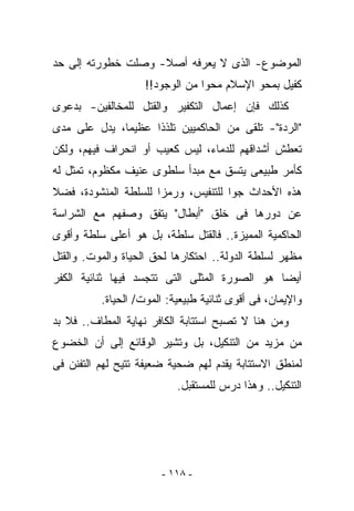 ‫ﺍﻟﻤﻭﻀﻭﻉ- ﺍﻟﺫﻯ ﻻ ﻴﻌﺭﻓﻪ ﺃﺼﻼ- ﻭﺼﻠﺕ ﺨﻁﻭﺭﺘﻪ ﺇﻟﻰ ﺤﺩ‬
                    ‫ﻜﻔﻴل ﺒﻤﺤﻭ ﺍﻹﺴﻼﻡ ﻤﺤﻭﺍ ﻤﻥ ﺍﻟﻭﺠﻭﺩ!!‬
‫ﻜﺫﻟﻙ ﻓﺈﻥ ﺇﻋﻤﺎل ﺍﻟﺘﻜﻔﻴﺭ ﻭﺍﻟﻘﺘل ﻟﻠﻤﺨﺎﻟﻔﻴﻥ- ﺒﺩﻋﻭﻯ‬
‫"ﺍﻟﺭﺩﺓ"- ﺘﻠﻘﻰ ﻤﻥ ﺍﻟﺤﺎﻜﻤﻴﻴﻥ ﺘﻠﺫﺫﺍ ﻋﻅﻴﻤﺎ، ﻴﺩل ﻋﻠﻰ ﻤﺩﻯ‬
‫ﺘﻌﻁﺵ ﺃﺸﺩﺍﻗﻬﻡ ﻟﻠﺩﻤﺎﺀ، ﻟﻴﺱ ﻜﻌﻴﺏ ﺃﻭ ﺍﻨﺤﺭﺍﻑ ﻓﻴﻬﻡ، ﻭﻟﻜﻥ‬
‫ﻜﺄﻤﺭ ﻁﺒﻴﻌﻰ ﻴﺘﺴﻕ ﻤﻊ ﻤﺒﺩﺃ ﺴﻠﻁﻭﻯ ﻋﻨﻴﻑ ﻤﻜﻅﻭﻡ، ﺘﻤﺜل ﻟﻪ‬
‫ﻫﺫﻩ ﺍﻷﺤﺩﺍﺙ ﺠﻭﺍ ﻟﻠﺘﻨﻔﻴﺱ، ﻭﺭﻤﺯﺍ ﻟﻠﺴﻠﻁﺔ ﺍﻟﻤﻨﺸﻭﺩﺓ، ﻓﻀﻼ‬
‫ﻋﻥ ﺩﻭﺭﻫﺎ ﻓﻰ ﺨﻠﻕ "ﺃﺒﻁﺎل" ﻴﺘﻔﻕ ﻭﺼﻔﻬﻡ ﻤﻊ ﺍﻟﺸﺭﺍﺴﺔ‬
‫ﺍﻟﺤﺎﻜﻤﻴﺔ ﺍﻟﻤﻤﻴﺯﺓ.. ﻓﺎﻟﻘﺘل ﺴﻠﻁﺔ، ﺒل ﻫﻭ ﺃﻋﻠﻰ ﺴﻠﻁﺔ ﻭﺃﻗﻭﻯ‬
‫ﻤﻅﻬﺭ ﻟﺴﻠﻁﺔ ﺍﻟﺩﻭﻟﺔ.. ﺍﺤﺘﻜﺎﺭﻫﺎ ﻟﺤﻕ ﺍﻟﺤﻴﺎﺓ ﻭﺍﻟﻤﻭﺕ. ﻭﺍﻟﻘﺘل‬
‫ﺃﻴﻀﺎ ﻫﻭ ﺍﻟﺼﻭﺭﺓ ﺍﻟﻤﺜﻠﻰ ﺍﻟﺘﻰ ﺘﺘﺠﺴﺩ ﻓﻴﻬﺎ ﺜﻨﺎﺌﻴﺔ ﺍﻟﻜﻔﺭ‬
          ‫ﻭﺍﻹﻴﻤﺎﻥ، ﻓﻰ ﺃﻗﻭﻯ ﺜﻨﺎﺌﻴﺔ ﻁﺒﻴﻌﻴﺔ: ﺍﻟﻤﻭﺕ/ ﺍﻟﺤﻴﺎﺓ.‬
‫ﻭﻤﻥ ﻫﻨﺎ ﻻ ﺘﺼﺒﺢ ﺍﺴﺘﺘﺎﺒﺔ ﺍﻟﻜﺎﻓﺭ ﻨﻬﺎﻴﺔ ﺍﻟﻤﻁﺎﻑ.. ﻓﻼ ﺒﺩ‬
‫ﻤﻥ ﻤﺯﻴﺩ ﻤﻥ ﺍﻟﺘﻨﻜﻴل، ﺒل ﻭﺘﺸﻴﺭ ﺍﻟﻭﻗﺎﺌﻊ ﺇﻟﻰ ﺃﻥ ﺍﻟﺨﻀﻭﻉ‬
‫ﻟﻤﻨﻁﻕ ﺍﻻﺴﺘﺘﺎﺒﺔ ﻴﻘﺩﻡ ﻟﻬﻡ ﻀﺤﻴﺔ ﻀﻌﻴﻔﺔ ﺘﺘﻴﺢ ﻟﻬﻡ ﺍﻟﺘﻔﻨﻥ ﻓﻰ‬
                           ‫ﺍﻟﺘﻨﻜﻴل.. ﻭﻫﺫﺍ ﺩﺭﺱ ﻟﻠﻤﺴﺘﻘﺒل.‬




                       ‫- ٨١١ -‬
 