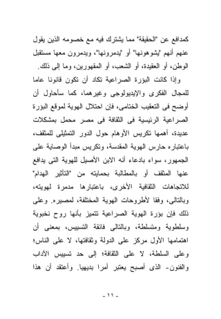 ‫ﻜﻤﺩﺍﻓﻊ ﻋﻥ "ﺍﻟﺤﻘﻴﻘﺔ" ﻤﻤﺎ ﻴﺸﺘﺭﻙ ﻓﻴﻪ ﻤﻊ ﺨﺼﻭﻤﻪ ﺍﻟﺫﻴﻥ ﻴﻘﻭل‬
‫ﻋﻨﻬﻡ ﺃﻨﻬﻡ "ﻴﺸﻭﻫﻭﻨﻬﺎ" ﺃﻭ "ﻴﺩﻤﺭﻭﻨﻬﺎ"، ﻭﻴﺩﻤﺭﻭﻥ ﻤﻌﻬﺎ ﻤﺴﺘﻘﺒل‬
 ‫ﺍﻟﻭﻁﻥ، ﺃﻭ ﺍﻟﻌﻘﻴﺩﺓ، ﺃﻭ ﺍﻟﺸﻌﺏ، ﺃﻭ ﺍﻟﻤﻘﻬﻭﺭﻴﻥ، ﻭﻤﺎ ﺇﻟﻰ ﺫﻟﻙ.‬
‫ﻭﺇﺫﺍ ﻜﺎﻨﺕ ﺍﻟﺒﺅﺭﺓ ﺍﻟﺼﺭﺍﻋﻴﺔ ﺘﻜﺎﺩ ﺃﻥ ﺘﻜﻭﻥ ﻗﺎﻨﻭﻨﺎ ﻋﺎﻤﺎ‬
‫ﻟﻠﻤﺠﺎل ﺍﻟﻔﻜﺭﻯ ﻭﺍﻹﻴﺩﻴﻭﻟﻭﺠﻰ ﻭﻏﻴﺭﻫﻤﺎ، ﻜﻤﺎ ﺴﺄﺤﺎﻭل ﺃﻥ‬
‫ﺃﻭﻀﺢ ﻓﻰ ﺍﻟﺘﻌﻘﻴﺏ ﺍﻟﺨﺘﺎﻤﻰ، ﻓﺈﻥ ﺍﺤﺘﻼل ﺍﻟﻬﻭﻴﺔ ﻟﻤﻭﻗﻊ ﺍﻟﺒﺅﺭﺓ‬
‫ﺍﻟﺼﺭﺍﻋﻴﺔ ﺍﻟﺭﺌﻴﺴﻴﺔ ﻓﻰ ﺍﻟﺜﻘﺎﻓﺔ ﻓﻰ ﻤﺼﺭ ‪‬ﺤ ‪‬ل ﺒﻤﺸﻜﻼﺕ‬
        ‫ﻤ ﻤ‬
‫ﻋﺩﻴﺩﺓ، ﺃﻫﻤﻬﺎ ﺘﻜﺭﻴﺱ ﺍﻷﻭﻫﺎﻡ ﺤﻭل ﺍﻟﺩﻭﺭ ﺍﻟﺘﻤﺜﻴﻠﻰ ﻟﻠﻤﺜﻘﻑ،‬
‫ﺒﺎﻋﺘﺒﺎﺭﻩ ﺤﺎﺭﺱ ﺍﻟﻬﻭﻴﺔ ﺍﻟﻤﻘﺩﺴﺔ، ﻭﺘﻜﺭﻴﺱ ﻤﺒﺩﺃ ﺍﻟﻭﺼﺎﻴﺔ ﻋﻠﻰ‬
‫ﺍﻟﺠﻤﻬﻭﺭ، ﺴﻭﺍﺀ ﺒﺎﺩﻋﺎﺀ ﺃﻨﻪ ﺍﻻﺒﻥ ﺍﻷﺼﻴل ﻟﻠﻬﻭﻴﺔ ﺍﻟﺘﻰ ﻴﺩﺍﻓﻊ‬
‫ﻋﻨﻬﺎ ﺍﻟﻤﺜﻘﻑ ﺃﻭ ﺒﺎﻟﻤﻁﺎﻟﺒﺔ ﺒﺤﻤﺎﻴﺘﻪ ﻤﻥ "ﺍﻟﺘﺄﺜﻴﺭ ﺍﻟﻬﺩﺍﻡ"‬
‫ﻟﻼﺘﺠﺎﻫﺎﺕ ﺍﻟﺜﻘﺎﻓﻴﺔ ﺍﻷﺨﺭﻯ، ﺒﺎﻋﺘﺒﺎﺭﻫﺎ ﻤﺩﻤﺭﺓ ﻟﻬﻭﻴﺘﻪ،‬
‫ﻭﺒﺎﻟﺘﺎﻟﻰ، ﻭﻓﻘﺎ ﻷﻁﺭﻭﺤﺎﺕ ﺍﻟﻬﻭﻴﺔ ﺍﻟﻤﺨﺘﻠﻔﺔ، ﻟﻤﺼﻴﺭﻩ. ﻭﻋﻠﻰ‬
‫ﺫﻟﻙ ﻓﺈﻥ ﺒﺅﺭﺓ ﺍﻟﻬﻭﻴﺔ ﺍﻟﺼﺭﺍﻋﻴﺔ ﺘﺘﻤﻴﺯ ﺒﺄﻨﻬﺎ ﺭﻭﺡ ﻨﺨﺒﻭﻴﺔ‬
‫ﻭﺴﻠﻁﻭﻴﺔ ﻭﻤﺘﺴﻠﻁﺔ، ﻭﺒﺎﻟﺘﺎﻟﻰ ﻓﺎﺌﻘﺔ ﺍﻟﺘﺴﻴﻴﺱ، ﺒﻤﻌﻨﻰ ﺃﻥ‬
‫ﺍﻫﺘﻤﺎﻤﻬﺎ ﺍﻷﻭل ﻤﺭﻜﺯ ﻋﻠﻰ ﺍﻟﺩﻭﻟﺔ ﻭﺜﻘﺎﻓﺘﻬﺎ، ﻻ ﻋﻠﻰ ﺍﻟﻨﺎﺱ؛‬
‫ﻭﻋﻠﻰ ﺍﻟﺴﻠﻁﺔ، ﻻ ﻋﻠﻰ ﺍﻟﺜﻘﺎﻓﺔ؛ ﺇﻟﻰ ﺤﺩ ﺘﺴﻴﻴﺱ ﺍﻵﺩﺍﺏ‬
‫ﻭﺍﻟﻔﻨﻭﻥ- ﺍﻟﺫﻯ ﺃﺼﺒﺢ ﻴﻌﺘﺒﺭ ﺃﻤﺭﺍ ﺒﺩﻴﻬﻴﺎ. ﻭﺃﻋﺘﻘﺩ ﺃﻥ ﻫﺫﺍ‬


                        ‫- ١١ -‬
 