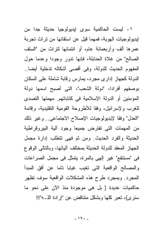 ‫١- ﻟﻴﺴﺕ ﺍﻟﺤﺎﻜﻤﻴﺔ ﺴﻭﻯ ﺇﻴﺩﻴﻭﻟﻭﺠﻴﺎ ﺤﺩﻴﺜﺔ ﺠﺩﺍ ﻤﻥ‬
‫ﺇﻴﺩﻴﻭﻟﻭﺠﻴﺎﺕ ﺍﻟﻬﻭﻴﺔ، ﻓﻤﻬﻤﺎ ﻗﻴل ﻋﻥ ﺍﺴﺘﻘﺎﺌﻬﺎ ﻤﻥ ﺘﺭﺍﺙ ﺘﺠﺭﺒﺔ‬
‫ﻋﻤﺭﻫﺎ ﺃﻟﻑ ﻭﺃﺭﺒﻌﻤﺎﺌﺔ ﻋﺎﻡ، ﺃﻭ ﺍﻨﺘﻤﺎﺌﻬﺎ ﻟﺘﺭﺍﺙ ﻤﻥ "ﺍﻟﺴﻠﻑ‬
‫ﺍﻟﺼﺎﻟﺢ" ﻤﻥ ﻏﻼﺓ ﺍﻟﺤﻨﺎﺒﻠﺔ، ﻓﺈﻨﻬﺎ ﺘﺩﻭﺭ ﻭﺠﻭﺩﺍ ﻭﻋﺩﻤﺎ ﺤﻭل‬
‫ﺍﻟﻤﻔﻬﻭﻡ ﺍﻟﺤﺩﻴﺙ ﻟﻠﺩﻭﻟﺔ، ﻭﻓﻰ ﺃﻗﺼﻰ ﺃﺸﻜﺎﻟﻪ ﺘﺩﺨﻠﻴﺔ ﺃﻴﻀﺎ..‬
‫ﺍﻟﺩﻭﻟﺔ ﻜﺠﻬﺎﺯ ﺇﺩﺍﺭﻯ ﻤﺠﺭﺩ، ﻴﻤﺎﺭﺱ ﺭﻗﺎﺒﺔ ﺸﺎﻤﻠﺔ ﻋﻠﻰ ﺍﻟﺴﻜﺎﻥ‬
‫ﺒﻭﺼﻔﻬﻡ ﺃﻓﺭﺍﺩﺍ، "ﺩﻭﻟﺔ ﺍﻟﺸﻌﺏ"، ﺍﻟﺘﻰ ﺃﺼﺒﺢ ﺍﺴﻤﻬﺎ ﺩﻭﻟﺔ‬
‫ﺍﻟﻤﺅﻤﻨﻴﻥ ﺃﻭ ﺍﻟﺩﻭﻟﺔ ﺍﻹﺴﻼﻤﻴﺔ ﻓﻰ ﻜﺘﺎﺒﺎﺘﻬﻡ. ﻤﻬﻤﺘﻬﺎ ﺍﻟﺘﺼﺩﻯ‬
‫ﻟﻠﻐﺭﺏ ﻭﻹﺴﺭﺍﺌﻴل، ﻭﻓﻘﺎ ﻟﻸﻁﺭﻭﺤﺔ ﺍﻟﻘﻭﻤﻴﺔ ﺍﻟﺘﻘﻠﻴﺩﻴﺔ، ﻭﺇﻗﺎﻤﺔ‬
‫"ﺍﻟﻌﺩل" ﻭﻓﻘﺎ ﻹﻴﺩﻴﻭﻟﻭﺠﻴﺎﺕ ﺍﻹﺼﻼﺡ ﺍﻻﺠﺘﻤﺎﻋﻰ.. ﻭﻏﻴﺭ ﺫﻟﻙ‬
‫ﻤﻥ ﺍﻟﻤﻬﻤﺎﺕ ﺍﻟﺘﻰ ﺘﻔﺘﺭﺽ ﺠﻤﻴﻌﺎ ﻭﺠﻭﺩ ﺁﻟﻴﺔ ﺍﻟﺒﻴﺭﻭﻗﺭﺍﻁﻴﺔ‬
‫ﺍﻟﺤﺩﻴﺜﺔ ﻭﺍﻟﻔﺭﺩ ﺍﻟﺤﺩﻴﺙ. ﻭﻤﻥ ﺜﻡ ﻓﻬﻰ ﺘﺘﻁﻠﺏ ﺇﺩﺍﺭﺓ ﻤﺠﻤل‬
‫ﺍﻟﺠﻬﺎﺯ ﺍﻟﻤﻌﻘﺩ ﻟﻠﺩﻭﻟﺔ ﺍﻟﺤﺩﻴﺜﺔ ﺒﻤﺨﺘﻠﻑ ﺁﻟﻴﺎﺘﻬﺎ، ﻭﺒﺎﻟﺘﺎﻟﻰ ﺍﻟﻭﻗﻭﻉ‬
‫ﻓﻰ "ﻤﺴﺘﻨﻘﻊ" ﻏﻴﺭ ﺇﻟﻬﻰ ﺒﺎﻟﻤﺭﺓ، ﻴﺘﻤﺜل ﻓﻰ ﻤﺠﻤل ﺍﻟﺼﺭﺍﻋﺎﺕ‬
‫ﻭﺍﻟﻤﺼﺎﻟﺢ ﺍﻟﻭﺍﻗﻌﻴﺔ ﺍﻟﺘﻰ ﺘﻐﻴﺏ ﻏﻴﺎﺒﺎ ﺘﺎﻤﺎ ﻋﻥ ﺃﻓﻕ ﺍﻟﻤﺒﺩﺃ‬
‫ﺍﻟﻤﺠﺭﺩ. ﻭﺒﻤﺠﺭﺩ ﻁﺭﺡ ﻫﺫﻩ ﺍﻟﻤﺸﻜﻼﺕ ﺍﻟﻭﺍﻗﻌﻴﺔ ﺴﻭﻑ ﺘﻅﻬﺭ‬
‫ﺤﺎﻜﻤﻴﺎﺕ ﻋﺩﻴﺩﺓ ) ﺒل ﻫﻰ ﻤﻭﺠﻭﺩﺓ ﻤﻨﺫ ﺍﻵﻥ ﻋﻠﻰ ﻨﺤﻭ ﻤﺎ‬
      ‫ﺴﻨﺭﻯ(، ﺘﻌﺒﺭ ﻜﻠﻬﺎ ﻭﺒﺸﻜل ﻤﺘﻨﺎﻗﺽ ﻋﻥ "ﺇﺭﺍﺩﺓ ﺍﻟﻠـﻪ"!!‬


                          ‫- ٠٢١ -‬
 