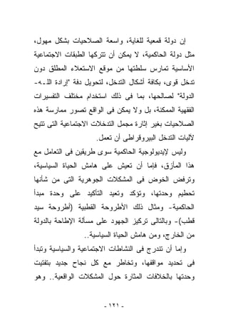 ‫ﺇﻥ ﺩﻭﻟﺔ ﻗﻤﻌﻴﺔ ﻟﻠﻐﺎﻴﺔ، ﻭﺍﺴﻌﺔ ﺍﻟﺼﻼﺤﻴﺎﺕ ﺒﺸﻜل ﻤﻬﻭل،‬
‫ﻤﺜل ﺩﻭﻟﺔ ﺍﻟﺤﺎﻜﻤﻴﺔ، ﻻ ﻴﻤﻜﻥ ﺃﻥ ﺘﺘﺭﻜﻬﺎ ﺍﻟﻁﺒﻘﺎﺕ ﺍﻻﺠﺘﻤﺎﻋﻴﺔ‬
‫ﺍﻷﺴﺎﺴﻴﺔ ﺘﻤﺎﺭﺱ ﺴﻠﻁﺘﻬﺎ ﻤﻥ ﻤﻭﻗﻊ ﺍﻻﺴﺘﻌﻼﺀ ﺍﻟﻤﻁﻠﻕ ﺩﻭﻥ‬
‫ﺘﺩﺨل ﻗﻭﻯ، ﺒﻜﺎﻓﺔ ﺃﺸﻜﺎل ﺍﻟﺘﺩﺨل، ﻟﺘﺤﻭﻴل ﺩﻓﺔ "ﺇﺭﺍﺩﺓ ﺍﻟﻠـﻪ-‬
‫ﺍﻟﺩﻭﻟﺔ" ﻟﺼﺎﻟﺤﻬﺎ، ﺒﻤﺎ ﻓﻰ ﺫﻟﻙ ﺍﺴﺘﺨﺩﺍﻡ ﻤﺨﺘﻠﻑ ﺍﻟﺘﻔﺴﻴﺭﺍﺕ‬
‫ﺍﻟﻔﻘﻬﻴﺔ ﺍﻟﻤﻤﻜﻨﺔ، ﺒل ﻭﻻ ﻴﻤﻜﻥ ﻓﻰ ﺍﻟﻭﺍﻗﻊ ﺘﺼﻭﺭ ﻤﻤﺎﺭﺴﺔ ﻫﺫﻩ‬
‫ﺍﻟﺼﻼﺤﻴﺎﺕ ﺒﻐﻴﺭ ﺇﺜﺎﺭﺓ ﻤﺠﻤل ﺍﻟﺘﺩﺨﻼﺕ ﺍﻻﺠﺘﻤﺎﻋﻴﺔ ﺍﻟﺘﻰ ﺘﺘﻴﺢ‬
                    ‫ﻵﻟﻴﺎﺕ ﺍﻟﺘﺩﺨل ﺍﻟﺒﻴﺭﻭﻗﺭﺍﻁﻰ ﺃﻥ ﺘﻌﻤل.‬
‫ﻭﻟﻴﺱ ﻹﻴﺩﻴﻭﻟﻭﺠﻴﺔ ﺍﻟﺤﺎﻜﻤﻴﺔ ﺴﻭﻯ ﻁﺭﻴﻘﻴﻥ ﻓﻰ ﺍﻟﺘﻌﺎﻤل ﻤﻊ‬
‫ﻫﺫﺍ ﺍﻟﻤﺄﺯﻕ، ﻓﺈﻤﺎ ﺃﻥ ﺘﻌﻴﺵ ﻋﻠﻰ ﻫﺎﻤﺵ ﺍﻟﺤﻴﺎﺓ ﺍﻟﺴﻴﺎﺴﻴﺔ،‬
‫ﻭﺘﺭﻓﺽ ﺍﻟﺨﻭﺽ ﻓﻰ ﺍﻟﻤﺸﻜﻼﺕ ﺍﻟﺠﻭﻫﺭﻴﺔ ﺍﻟﺘﻰ ﻤﻥ ﺸﺄﻨﻬﺎ‬
‫ﺘﺤﻁﻴﻡ ﻭﺤﺩﺘﻬﺎ، ﻭﺘﺅﻜﺩ ﻭﺘﻌﻴﺩ ﺍﻟﺘﺄﻜﻴﺩ ﻋﻠﻰ ﻭﺤﺩﺓ ﻤﺒﺩﺃ‬
‫ﺍﻟﺤﺎﻜﻤﻴﺔ- ﻭﻤﺜﺎل ﺫﻟﻙ ﺍﻷﻁﺭﻭﺤﺔ ﺍﻟﻘﻁﺒﻴﺔ )ﺃﻁﺭﻭﺤﺔ ﺴﻴﺩ‬
‫ﻗﻁﺏ(- ﻭﺒﺎﻟﺘﺎﻟﻰ ﺘﺭﻜﻴﺯ ﺍﻟﺠﻬﻭﺩ ﻋﻠﻰ ﻤﺴﺄﻟﺔ ﺍﻹﻁﺎﺤﺔ ﺒﺎﻟﺩﻭﻟﺔ‬
                ‫ﻤﻥ ﺍﻟﺨﺎﺭﺝ، ﻭﻤﻥ ﻫﺎﻤﺵ ﺍﻟﺤﻴﺎﺓ ﺍﻟﺴﻴﺎﺴﻴﺔ..‬
‫ﻭﺇﻤﺎ ﺃﻥ ﺘﻨﺩﺭﺝ ﻓﻰ ﺍﻟﻨﺸﺎﻁﺎﺕ ﺍﻻﺠﺘﻤﺎﻋﻴﺔ ﻭﺍﻟﺴﻴﺎﺴﻴﺔ ﻭﺘﺒﺩﺃ‬
‫ﻓﻰ ﺘﺤﺩﻴﺩ ﻤﻭﺍﻗﻔﻬﺎ، ﻭﺘﺨﺎﻁﺭ ﻤﻊ ﻜل ﻨﺠﺎﺡ ﺠﺩﻴﺩ ﺒﺘﻔﺘﻴﺕ‬
‫ﻭﺤﺩﺘﻬﺎ ﺒﺎﻟﺨﻼﻓﺎﺕ ﺍﻟﻤﺜﺎﺭﺓ ﺤﻭل ﺍﻟﻤﺸﻜﻼﺕ ﺍﻟﻭﺍﻗﻌﻴﺔ.. ﻭﻫﻭ‬


                       ‫- ١٢١ -‬
 