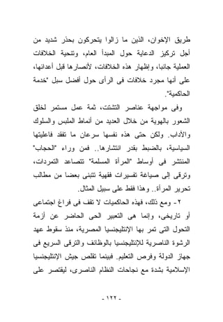 ‫ﻁﺭﻴﻕ ﺍﻹﺨﻭﺍﻥ، ﺍﻟﺫﻴﻥ ﻤﺎ ﺯﺍﻟﻭﺍ ﻴﺘﺤﺭﻜﻭﻥ ﺒﺤﺫﺭ ﺸﺩﻴﺩ ﻤﻥ‬
‫ﺃﺠل ﺘﺭﻜﻴﺯ ﺍﻟﺩﻋﺎﻴﺔ ﺤﻭل ﺍﻟﻤﺒﺩﺃ ﺍﻟﻌﺎﻡ، ﻭﺘﻨﺤﻴﺔ ﺍﻟﺨﻼﻓﺎﺕ‬
‫ﺍﻟﻌﻤﻠﻴﺔ ﺠﺎﻨﺒﺎ، ﻭﺇﻅﻬﺎﺭ ﻫﺫﻩ ﺍﻟﺨﻼﻓﺎﺕ، ﻷﻨﺼﺎﺭﻫﺎ ﻗﺒل ﺃﻋﺩﺍﺌﻬﺎ،‬
‫ﻋﻠﻰ ﺃﻨﻬﺎ ﻤﺠﺭﺩ ﺨﻼﻓﺎﺕ ﻓﻰ ﺍﻟﺭﺃﻯ ﺤﻭل ﺃﻓﻀل ﺴﺒل "ﺨﺩﻤﺔ‬
                                              ‫ﺍﻟﺤﺎﻜﻤﻴﺔ".‬
‫ﻭﻓﻰ ﻤﻭﺍﺠﻬﺔ ﻋﻨﺎﺼﺭ ﺍﻟﺘﺸﺘﺕ، ﺜﻤﺔ ﻋﻤل ﻤﺴﺘﻤﺭ ﻟﺨﻠﻕ‬
‫ﺍﻟﺸﻌﻭﺭ ﺒﺎﻟﻬﻭﻴﺔ ﻤﻥ ﺨﻼل ﺍﻟﻌﺩﻴﺩ ﻤﻥ ﺃﻨﻤﺎﻁ ﺍﻟﻤﻠﺒﺱ ﻭﺍﻟﺴﻠﻭﻙ‬
‫ﻭﺍﻵﺩﺍﺏ. ﻭﻟﻜﻥ ﺤﺘﻰ ﻫﺫﻩ ﻨﻔﺴﻬﺎ ﺴﺭﻋﺎﻥ ﻤﺎ ﺘﻔﻘﺩ ﻓﺎﻋﻠﻴﺘﻬﺎ‬
‫ﺍﻟﺴﻴﺎﺴﻴﺔ، ﺒﺎﻟﻀﺒﻁ ﺒﻘﺩﺭ ﺍﻨﺘﺸﺎﺭﻫﺎ.. ﻓﻤﻥ ﻭﺭﺍﺀ "ﺍﻟﺤﺠﺎﺏ"‬
‫ﺍﻟﻤﻨﺘﺸﺭ ﻓﻰ ﺃﻭﺴﺎﻁ "ﺍﻟﻤﺭﺃﺓ ﺍﻟﻤﺴﻠﻤﺔ" ﺘﺘﺼﺎﻋﺩ ﺍﻟﺘﻤﺭﺩﺍﺕ،‬
‫ﻭﺘﺭﻗﻰ ﺇﻟﻰ ﺼﻴﺎﻏﺔ ﺘﻔﺴﻴﺭﺍﺕ ﻓﻘﻬﻴﺔ ﺘﺘﺒﻨﻰ ﺒﻌﻀﺎ ﻤﻥ ﻤﻁﺎﻟﺏ‬
               ‫ﺘﺤﺭﻴﺭ ﺍﻟﻤﺭﺃﺓ.. ﻭﻫﺫﺍ ﻓﻘﻁ ﻋﻠﻰ ﺴﺒﻴل ﺍﻟﻤﺜﺎل.‬
‫٢- ﻭﻤﻊ ﺫﻟﻙ، ﻓﻬﺫﻩ ﺍﻟﺤﺎﻜﻤﻴﺎﺕ ﻻ ﺘﻘﻑ ﻓﻰ ﻓﺭﺍﻍ ﺍﺠﺘﻤﺎﻋﻰ‬
‫ﺃﻭ ﺘﺎﺭﻴﺨﻰ، ﻭﺇﻨﻤﺎ ﻫﻰ ﺍﻟﺘﻌﺒﻴﺭ ﺍﻟﺤﻰ ﺍﻟﺤﺎﻀﺭ ﻋﻥ ﺃﺯﻤﺔ‬
‫ﺍﻟﺘﺤﻭل ﺍﻟﺘﻰ ﺘﻤﺭ ﺒﻬﺎ ﺍﻹﻨﺘﻠﻴﺠﻨﺴﻴﺎ ﺍﻟﻤﺼﺭﻴﺔ، ﻤﻨﺫ ﺴﻘﻭﻁ ﻋﻬﺩ‬
‫ﺍﻟﺭﺸﻭﺓ ﺍﻟﻨﺎﺼﺭﻴﺔ ﻟﻺﻨﺘﻠﻴﺠﻨﺴﻴﺎ ﺒﺎﻟﻭﻅﺎﺌﻑ ﻭﺍﻟﺘﺭﻗﻰ ﺍﻟﺴﺭﻴﻊ ﻓﻰ‬
‫ﺠﻬﺎﺯ ﺍﻟﺩﻭﻟﺔ ﻭﻓﺭﺹ ﺍﻟﺘﻌﻠﻴﻡ. ﻓﺒﻴﻨﻤﺎ ﺘﻘﻠﺹ ﺠﻴﺵ ﺍﻹﻨﺘﻠﻴﺠﻨﺴﻴﺎ‬
‫ﺍﻹﺴﻼﻤﻴﺔ ﺒﺸﺩﺓ ﻤﻊ ﻨﺠﺎﺤﺎﺕ ﺍﻟﻨﻅﺎﻡ ﺍﻟﻨﺎﺼﺭﻯ، ﻟﻴﻘﺘﺼﺭ ﻋﻠﻰ‬


                        ‫- ٢٢١ -‬
 