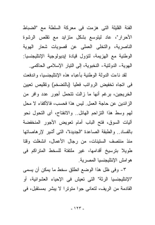 ‫ﺍﻟﻔﺌﺔ ﺍﻟﻘﻠﻴﻠﺔ ﺍﻟﺘﻰ ‪‬ﺯﻤﺕ ﻓﻰ ﻤﻌﺭﻜﺔ ﺍﻟﺴﻠﻁﺔ ﻤﻊ "ﺍﻟﻀﺒﺎﻁ‬
                              ‫ﻫ‬
‫ﺍﻷﺤﺭﺍﺭ"، ﻋﺎﺩ ﻟﻴﺘﻭﺴﻊ ﺒﺸﻜل ﻤﺘﺯﺍﻴﺩ ﻤﻊ ﺘﻘﻠﺹ ﺍﻟﺭﺸﻭﺓ‬
‫ﺍﻟﻨﺎﺼﺭﻴﺔ، ﻭﺍﻟﺘﺨﻠﻰ ﺍﻟﻌﻤﻠﻰ ﻋﻥ ﻗﺼﻭﻴﺎﺕ ﺸﻌﺎﺭ ﺍﻟﻬﻭﻴﺔ‬
‫ﺍﻟﻭﻁﻨﻴﺔ ﻤﻊ ﺍﻟﻬﺯﻴﻤﺔ، ﻟﺘﺅﻭل ﻗﻴﺎﺩﺓ ﺇﻴﺩﻴﻭﻟﻭﺠﻴﺔ ﺍﻹﻨﺘﻠﻴﺠﻨﺴﻴﺎ:‬
   ‫ﺍﻟﻬﻭﻴﺔ- ﺍﻟﺩﻭﻟﺘﻴﺔ- ﺍﻟﻨﺨﺒﻭﻴﺔ، ﺇﻟﻰ ﺍﻟﺘﻴﺎﺭ ﺍﻹﺴﻼﻤﻰ ﺍﻟﺤﺎﻜﻤﻰ.‬
‫ﻟﻘﺩ ﻨﺎﺀﺕ ﺍﻟﺩﻭﻟﺔ ﺍﻟﻭﻁﻨﻴﺔ ﺒﺄﻋﺒﺎﺀ ﻫﺫﻩ ﺍﻹﻨﺘﻠﻴﺠﻨﺴﻴﺎ، ﻭﺍﻨﺩﻓﻌﺕ‬
‫ﻓﻰ ﺍﺘﺠﺎﻩ ﺘﺨﻔﻴﺽ ﺍﻟﺭﻭﺍﺘﺏ ﻓﻌﻠﻴﺎ )ﺒﺎﻟﺘﻀﺨﻡ( ﻭﺘﻘﻠﻴﺹ ﺘﻌﻴﻴﻥ‬
‫ﺍﻟﺨﺭﻴﺠﻴﻥ، ﺒﺭﻏﻡ ﺃﻨﻬﺎ ﻤﺎ ﺯﺍﻟﺕ ﺘﺘﺤﻤل ﺃﺠﻭﺭ ﻋﺩﺩ ﻭﺍﻓﺭ ﻤﻥ‬
‫ﺍﻟﺯﺍﺌﺩﻴﻥ ﻋﻥ ﺤﺎﺠﺔ ﺍﻟﻌﻤل. ﻟﻴﺱ ﻫﺫﺍ ﻓﺤﺴﺏ، ﻓﺎﻷﻜﻔﺎﺀ ﻻ ﻤﺤل‬
‫ﻟﻬﻡ ﻭﺴﻁ ﻫﺫﺍ ﺍﻟﺘﺯﺍﺤﻡ ﺍﻟﻬﺎﺌل.. ﻭﺍﻻﻨﻔﺘﺎﺡ، ﺃﻯ ﺍﻟﺘﺤﻭل ﻨﺤﻭ‬
‫ﺁﻟﻴﺎﺕ ﺍﻟﺴﻭﻕ، ﻓﺘﺢ ﺍﻟﺒﺎﺏ ﺃﻤﺎﻡ ﺘﻌﻭﻴﺽ ﺍﻷﺠﻭﺭ ﺍﻟﻤﻨﺨﻔﻀﺔ‬
‫ﺒﺎﻟﻔﺴﺎﺩ.. ﻭﺍﻟﻁﺒﻘﺔ ﺍﻟﺼﺎﻋﺩﺓ "ﺍﻟﺠﺩﻴﺩﺓ"، ﺍﻟﺘﻰ ُﺸﻴﺭ ﻹﺭﻫﺎﺼﺎﺘﻬﺎ‬
             ‫ﺃ‬
‫ﻤﻨﺫ ﻤﻨﺘﺼﻑ ﺍﻟﺴﺘﻴﻨﺎﺕ، ﻤﻥ ﺭﺠﺎل ﺍﻷﻋﻤﺎل، ﺍﻨﺸﻐﻠﺕ ﻭﻗﺘﺎ‬
‫ﻁﻭﻴﻼ ﺒﺘﺭﺴﻴﺦ ﺃﻗﺩﺍﻤﻬﺎ، ﻏﻴﺭ ﻤﻠﺘﻔﺘﺔ ﻟﻠﺴﺨﻁ ﺍﻟﻤﺘﺭﺍﻜﻡ ﻓﻰ‬
                             ‫ﻫﻭﺍﻤﺵ ﺍﻹﻨﺘﻠﻴﺠﻨﺴﻴﺎ ﺍﻟﻤﺼﺭﻴﺔ.‬
‫٣- ﻭﻓﻰ ﻅل ﻫﺫﺍ ﺍﻟﻭﻀﻊ ﺍﻨﻁﻠﻕ ﺴﺨﻁ ﻤﺎ ﻴﻤﻜﻥ ﺃﻥ ﻴﺴﻤﻰ‬
‫"ﺍﻹﻨﺘﻠﻴﺠﻨﺴﻴﺎ ﺍﻟﺭﺜﺔ" ﺍﻟﺘﻰ ﺘﻌﻴﺵ ﻓﻰ ﺍﻹﺤﻴﺎﺀ ﺍﻟﻌﺸﻭﺍﺌﻴﺔ، ﺃﻭ‬
‫ﺍﻟﻘﺎﺩﻤﺔ ﻤﻥ ﺍﻟﺭﻴﻑ، ﻟﺘﻌﺎﻨﻰ ﺠﻭﺍ ﻤﺘﻭﺘﺭﺍ ﻻ ﻴﺒﺸﺭ ﺒﻤﺴﺘﻘﺒل، ﻓﻰ‬


                         ‫- ٣٢١ -‬
 