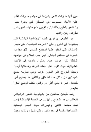 ‫ﺤﻴﻥ ﺃﻨﻬﺎ ﻤﺎ ﺯﺍﻟﺕ ﺘﺸﻌﺭ ﺒﺘﻤﻴﺯﻫﺎ ﻓﻰ ﻤﺠﺘﻤﻊ ﻤﺎ ﺯﺍﻟﺕ ﺘﻐﻠﺏ‬
‫ﻋﻠﻴﻪ ﺍﻷﻤﻴﺔ، ﺨﺼﻭﺼﺎ ﻓﻰ ﺍﻟﻤﻨﺎﻁﻕ ﺍﻟﺘﻰ ﻭﻓﺩﻭﺍ ﻤﻨﻬﺎ،‬
‫ﻭﺘﺴﺘﺸﻌﺭ ﺒﺎﻟﻁﺒﻊ ﻭﻁﺄﺓ ﺘﻭﺘﺭ ﺒﺎﻟﻎ ﺒﻴﻥ ﻁﻤﻭﺤﺎﺘﻬﺎ- ﺍﻟﻤﺒﺭﺭﺓ ﻓﻰ‬
                                    ‫ﻨﻅﺭﻫﺎ- ﻭﺒﻴﻥ ﻭﺍﻗﻌﻬﺎ.‬
‫ﻭﻤﻥ ﺍﻟﻁﺒﻴﻌﻰ ﺃﻥ ﺘﺅﺩﻯ ﺍﻟﺤﻴﺎﺓ ﺍﻻﺠﺘﻤﺎﻋﻴﺔ ﺍﻟﻬﺎﻤﺸﻴﺔ ﺍﻟﺘﻰ‬
‫ﻴﻌﻴﺸﻭﻨﻬﺎ ﺇﻟﻰ ﺍﻟﺨﺭﻭﺝ ﻋﻠﻰ "ﺍﻷﻋﺭﺍﻑ ﺍﻟﺴﻴﺎﺴﻴﺔ"، ﻋﻠﻰ ﻤﺠﻤل‬
‫ﺍﻟﻤﺴﻠﻤﺎﺕ ﺍﻟﺘﻰ ﺍﺴﺘﻘﺭ ﻋﻠﻴﻬﺎ ﺍﻟﻤﺠﺘﻤﻊ ﺍﻟﺴﻴﺎﺴﻰ ﺍﻟﺫﻯ ﻨﺠﺎ ﻤﻥ‬
‫ﺍﻟﺴﻘﻭﻁ ﻓﻰ ﻤﺴﺘﻨﻘﻊ ﺍﻟﻬﺎﻤﺵ. ﻟﻴﺱ ﺤﻤل ﺍﻟﺴﻼﺡ ﻓﻰ ﻤﻭﺍﺠﻬﺔ‬
‫ﺍﻟﺴﻠﻁﺔ ﺒﺄﻤﺭ ﻏﺭﻴﺏ ﻋﻤﻥ ﻴﻌﻴﺸﻭﻥ ﺒﺎﻟﺫﺍﺕ ﻓﻰ ﺍﻷﺤﻴﺎﺀ‬
‫ﺍﻟﻌﺸﻭﺍﺌﻴﺔ، ﺤﻴﺙ ﺘﻐﻴﺏ ﻓﻌﻠﻴﺎ ﺴﻠﻁﺔ ﺍﻟﺩﻭﻟﺔ، ﻭﺨﺩﻤﺎﺘﻬﺎ ﺃﻴﻀﺎ،‬
‫ﻭﺤﻴﺙ ﺍﻟﺨﺭﻭﺝ ﻋﻠﻰ ﺍﻟﻘﺎﻨﻭﻥ ﻋﺭﻑ ﻴﻭﻤﻰ ﻴﻤﺎﺭﺴﻪ ﺠﻤﻴﻊ‬
‫ﺍﻟﻤﻬﻤﺸﻴﻥ ﻤﻥ ﺴﻜﺎﻥ ﻫﺫﻩ ﺍﻟﻤﻨﺎﻁﻕ. ﻭﺍﻟﺘﻜﻔﻴﺭ ﻫﻨﺎ ﻴﺼﺒﺢ ﺃﻤﺭﺍ‬
‫ﻁﺒﻴﻌﻴﺎ.. ﻓﻬﻭ ﻻ ﻴﻌﻨﻰ ﺃﻜﺜﺭ ﻤﻥ ﺭﻓﺽ ﻤﻜﺜﻑ ﻟﻭﻀﻊ "ﻜﺎﻓﺭ"‬
                                                 ‫ﺒﻁﺒﻌﻪ.‬
‫ﻭﺜﻤﺔ ﻁﺒﻌﺘﻴﻥ ﻤﺨﺘﻠﻔﺘﻴﻥ ﻤﻥ ﺇﻴﺩﻴﻭﻟﻭﺠﻴﺔ ﺍﻟﺘﻜﻔﻴﺭ ﺍﻟﺭﺍﺩﻴﻜﺎﻟﻰ‬
‫ﺘﻨﺒﻌﺜﺎﻥ ﻤﻥ ﻫﺫﺍ ﺍﻟﻭﻀﻊ.. ﺍﻷﻭﻟﻰ ﻫﻰ ﺍﻟﻁﺒﻌﺔ ﺍﻻﻨﻌﺯﺍﻟﻴﺔ )ﻋﻠﻰ‬
‫ﻨﻤﻁ ﺠﻤﺎﻋﺔ ﺍﻟﺘﻜﻔﻴﺭ ﻭﺍﻟﻬﺠﺭﺓ(، ﺤﻴﺙ ﺘﺼﺒﺢ ﺍﻟﻬﺎﻤﺸﻴﺔ‬
‫ﺍﻻﺠﺘﻤﺎﻋﻴﺔ ﻤﻘﺩﺴﺔ ﻓﻰ ﺤﺩ ﺫﺍﺘﻬﺎ، ﻭﺩﻟﻴل ﻁﻬﺎﺭﺓ ﻭﻨﻘﺎﺀ، ﻭﺤﻴﺙ‬


                        ‫- ٤٢١ -‬
 