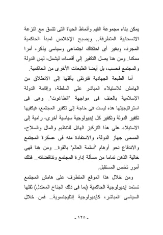 ‫ﻴﻤﻜﻥ ﺒﻨﺎﺀ ﻤﺠﻤﻭﻋﺔ ﺍﻟﻘﻴﻡ ﻭﺃﻨﻤﺎﻁ ﺍﻟﺤﻴﺎﺓ ﺍﻟﺘﻰ ﺘﺘﺴﻕ ﻤﻊ ﺍﻟﻨﺯﻋﺔ‬
‫ﺍﻻﻨﺴﺤﺎﺒﻴﺔ ﺍﻟﻤﺘﻁﺭﻓﺔ.. ﻭﻴﺼﺒﺢ ﺍﻹﺨﻼﺹ ﻟﻤﺒﺩﺃ ﺍﻟﺤﺎﻜﻤﻴﺔ‬
‫ﺍﻟﻤﺠﺭﺩ، ﻭﺒﻐﻴﺭ ﺃﻯ ﺍﺤﺘﻜﺎﻙ ﺍﺠﺘﻤﺎﻋﻰ ﻭﺴﻴﺎﺴﻰ ﻴﺫﻜﺭ، ﺃﻤﺭﺍ‬
‫ﻤﻤﻜﻨﺎ. ﻭﻤﻥ ﻫﻨﺎ ﻴﺼل ﺍﻟﺘﻜﻔﻴﺭ ﺇﻟﻰ ﺃﻗﺼﺎﻩ، ﻟﻴﺸﻤل، ﻟﻴﺱ ﺍﻟﺩﻭﻟﺔ‬
  ‫ﻭﺍﻟﻤﺠﺘﻤﻊ ﻓﺤﺴﺏ، ﺒل ﺃﻴﻀﺎ ﺍﻟﻁﺒﻌﺎﺕ ﺍﻷﺨﺭﻯ ﻤﻥ ﺍﻟﺤﺎﻜﻤﻴﺔ.‬
‫ﺃﻤﺎ ﺍﻟﻁﺒﻌﺔ ﺍﻟﺠﻬﺎﺩﻴﺔ ﻓﺘﺭﺘﻘﻰ ﺒﺄﻓﻘﻬﺎ ﺇﻟﻰ ﺍﻻﻨﻁﻼﻕ ﻤﻥ‬
‫ﺍﻟﻬﺎﻤﺵ ﻟﻼﺴﺘﻴﻼﺀ ﺍﻟﻤﺒﺎﺸﺭ ﻋﻠﻰ ﺍﻟﺴﻠﻁﺔ، ﻭﺇﻗﺎﻤﺔ ﺍﻟﺩﻭﻟﺔ‬
‫ﺍﻹﺴﻼﻤﻴﺔ ﺒﺎﻟﻌﻨﻑ ﻓﻰ ﻤﻭﺍﺠﻬﺔ "ﺍﻟﻁﺎﻏﻭﺕ". ﻭﻫﻰ ﻓﻰ‬
‫ﺍﺴﺘﺭﺍﺘﻴﺠﻴﺘﻬﺎ ﻫﺫﻩ ﻟﻴﺴﺕ ﻓﻰ ﺤﺎﺠﺔ ﺇﻟﻰ ﺘﻜﻔﻴﺭ ﺍﻟﻤﺠﺘﻤﻊ، ﻓﻴﻜﻔﻴﻬﺎ‬
‫ﺘﻜﻔﻴﺭ ﺍﻟﺩﻭﻟﺔ ﻭﺘﻜﻔﻴﺭ ﻜل ﺇﻴﺩﻴﻭﻟﻭﺠﻴﺔ ﺴﻴﺎﺴﻴﺔ ﺃﺨﺭﻯ، ﺭﺍﻤﻴﺔ ﺇﻟﻰ‬
‫ﺍﻻﺴﺘﻴﻼﺀ ﻋﻠﻰ ﻫﺫﺍ ﺍﻟﺘﺭﻜﻴﺯ ﺍﻟﻬﺎﺌل ﻟﻠﺘﻨﻅﻴﻡ ﻭﺍﻟﻤﺎل ﻭﺍﻟﺴﻼﺡ،‬
‫ﺍﻟﻤﺴﻤﻰ ﺠﻬﺎﺯ ﺍﻟﺩﻭﻟﺔ، ﻭﺍﻻﺴﺘﻔﺎﺩﺓ ﻤﻨﻪ ﻓﻰ ﻋﺴﻜﺭﺓ ﺍﻟﻤﺠﺘﻤﻊ‬
‫ﻭﺍﻻﻨﺩﻓﺎﻉ ﻨﺤﻭ ﺃﻭﻫﺎﻡ "ﺃﺴﻠﻤﺔ ﺍﻟﻌﺎﻟﻡ" ﺒﺎﻟﻘﻭﺓ.. ﻭﻤﻥ ﻫﻨﺎ ﻓﻬﻰ‬
‫ﺨﺎﻟﻴﺔ ﺍﻟﺫﻫﻥ ﺘﻤﺎﻤﺎ ﻤﻥ ﻤﺴﺄﻟﺔ ﺇﺩﺍﺭﺓ ﺍﻟﻤﺠﺘﻤﻊ ﻭﺘﻨﺎﻗﻀﺎﺘﻪ.. ﻓﺘﻠﻙ‬
                                     ‫ﺃﻤﻭﺭ ﺘﺨﺹ ﺍﻟﻤﺴﺘﻘﺒل.‬
‫ﻭﻤﻥ ﺨﻼل ﻫﺫﺍ ﺍﻟﻤﻭﻗﻊ ﺍﻟﻤﺘﻁﺭﻑ ﻋﻠﻰ ﻫﺎﻤﺵ ﺍﻟﻤﺠﺘﻤﻊ‬
‫ﺘﺴﺘﻤﺩ ﺇﻴﺩﻴﻭﻟﻭﺠﻴﺔ ﺍﻟﺤﺎﻜﻤﻴﺔ )ﺒﻤﺎ ﻓﻰ ﺫﻟﻙ ﺍﻟﺠﻨﺎﺡ ﺍﻟﻤﻌﺘﺩل( ﺜﻘﻠﻬﺎ‬
‫ﺍﻟﺴﻴﺎﺴﻰ ﺍﻟﻤﺒﺎﺸﺭ، ﻜﺈﻴﺩﻴﻭﻟﻭﺠﻴﺔ ﺇﻨﺘﻠﻴﺠﻨﺴﻭﻴﺔ.. ﻓﻤﻥ ﺨﻼل‬


                         ‫- ٥٢١ -‬
 