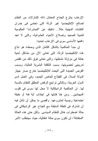 ‫ﺍﻹﺭﻫﺎﺏ ﻴﻨﺘﺯﻉ ﺍﻟﺠﻨﺎﺡ ﺍﻟﻤﻌﺘﺩل ﺫﺍﺘﻪ ﺍﻟﺘﻨﺎﺯﻻﺕ ﻤﻥ ﺍﻟﻨﻅﺎﻡ‬
‫ﻟﺼﺎﻟﺢ ﺍﻹﻨﺘﻠﻴﺠﻨﺴﻴﺎ ﻏﻴﺭ ﺍﻟﺭﺜﺔ ﺍﻟﺘﻰ ﺘﺤﺘﻤﻰ ﻓﻰ ﺠﺩﺭﺍﻥ‬
‫ﺍﻟﻨﻘﺎﺒﺎﺕ ﺍﻟﻤﻬﻨﻴﺔ ﻤﺜﻼ.. ﻨﺎﻫﻴﻙ ﻋﻥ "ﺍﻟﻤﺒﺎﺩﺭﺍﺕ" ﺍﻟﺤﻜﻭﻤﻴﺔ‬
‫ﻟﺘﻨﻤﻴﺔ ﺍﻟﺼﻌﻴﺩ ﻭﺇﺼﻼﺡ ﺍﻷﺤﻴﺎﺀ ﺍﻟﻌﺸﻭﺍﺌﻴﺔ، ﻭﺍﻟﺘﻰ ﻻ ﺘﺠﺩ‬
                 ‫ﺩﺍﻓﻌﻬﺎ ﺍﻷﺴﺎﺴﻰ ﺴﻭﻯ ﻓﻰ ﺍﻹﺭﻫﺎﺏ ﺘﺤﺩﻴﺩﺍ.‬
‫ﺇﻥ ﻤﺒﺩﺃ ﺍﻟﺤﺎﻜﻤﻴﺔ ﺒﺎﻟﺸﻜل ﺍﻟﻜﺎﻤل ﺍﻟﺫﻯ ﻭﺼﻔﻨﺎﻩ ﻫﻭ ﻨﺘﺎﺝ‬
‫ﻫﺫﻩ ﺍﻹﻨﺘﻠﻴﺠﻨﺴﻴﺎ ﺍﻟﺭﺜﺔ، ﺍﻟﺘﻰ ﺘﻌﺎﻨﻰ ﺍﻵﻥ ﻤﻥ ﻤﺸﺎﻜل ﺃﻤﻨﻴﺔ‬
‫ﻫﺎﺌﻠﺔ ﻓﻰ ﻤﺯﺍﻭﻟﺔ ﻨﺸﺎﻁﻬﺎ، ﻭﺍﻟﺘﻰ ﺘﻌﺎﻨﻰ ﻓﻭﻕ ﺫﻟﻙ ﻤﻥ ﺘﻘﻠﺹ‬
‫ﺘﺩﺭﻴﺠﻰ ﻟﻌﻀﻭﻴﺘﻬﺎ، ﺒﺴﺒﺏ ﺍﻟﺘﻜﻠﻔﺔ ﺍﻟﺒﺸﺭﻴﺔ ﺍﻟﻌﺎﻟﻴﺔ، ﻭﺒﺴﺒﺏ‬
‫ﺍﻟﻔﺭﺹ ﺍﻟﺠﺩﻴﺩﺓ ﺍﻟﺘﻰ ﺃﺘﻴﺤﺕ ﻟﻺﻨﺘﻠﻴﺠﻨﺴﻴﺎ ﺨﺎﺭﺝ ﻤﺴﺎﺭ ﺠﻬﺎﺯ‬
‫ﺍﻟﺩﻭﻟﺔ ﺃﺼﻼ، ﻓﻰ ﺍﻟﻘﻁﺎﻉ ﺍﻟﺨﺎﺹ ﺍﻟﺠﺩﻴﺩ، ﻭﻓﻰ ﺍﻟﻌﻤل ﻟﺩﻯ‬
‫ﺍﻟﺩﻭل ﺍﻟﻌﺭﺒﻴﺔ، ﻭﺒﺎﻟﺘﺎﻟﻰ ﺘﺭﺍﺠﻊ ﺍﻟﺭﻓﺽ ﺍﻟﻤﻁﻠﻕ ﻟﻠﻨﻅﺎﻡ ﺒﺎﻟﻨﺴﺒﺔ‬
‫ﻟﻬﺎ. ﺇﻥ ﺍﻟﺤﺎﻜﻤﻴﺔ ﺍﻟﺭﺍﺩﻴﻜﺎﻟﻴﺔ ﻻ ﻤﺤل ﻟﻬﺎ ﺴﻭﻯ ﻓﻰ ﻗﻠﻭﺏ‬
‫ﺍﻟﻤﻬﻤﺸﻴﻥ.. ﻭﻤﻥ ﻫﻨﺎ ﻓﺸﻠﻬﺎ ﻓﻰ ﺍﺠﺘﺫﺍﺏ ﺃﻴﺔ ﻓﺌﺔ ﺃﻭ ﻁﺒﻘﺔ‬
‫ﺍﺠﺘﻤﺎﻋﻴﺔ ﺭﺌﻴﺴﻴﺔ ﻟﻤﺸﺭﻭﻋﻬﺎ. ﻭﺃﻗﺼﻰ ﻤﺎ ﻴﻤﻜﻥ ﺃﻥ ﺘﺄﻤل ﻓﻴﻪ‬
‫ﺃﻥ ﺘﺸﺎﺭﻙ ﻓﻰ ﻜﻌﻜﺔ ﺍﻟﺴﻠﻁﺔ ﻤﻊ ﺍﻟﺠﻨﺎﺡ ﻏﻴﺭ ﺍﻟﺭﺍﺩﻴﻜﺎﻟﻰ ﻓﻰ‬
‫ﺤﺎﻟﺔ ﺍﻀﻁﺭﺍﺏ ﻫﺎﺌل ﻟﻠﻨﻅﺎﻡ ﺍﻟﺴﻴﺎﺴﻰ. ﻭﻟﻜﻥ ﺤﺘﻰ ﻫﺫﻩ ﺍﻟﺤﺎﻟﺔ‬
‫"ﺍﻟﻤﺘﻔﺎﺌﻠﺔ"، ﻟﻥ ﺘﻜﻭﻥ ﺴﻭﻯ ﺤﺎﻟﺔ ﺍﻨﺘﻘﺎﻟﻴﺔ، ﺤﻴﺙ ﺴﻴﺘﻁﻠﺏ ﺍﻷﻤﺭ‬


                         ‫- ٦٢١ -‬
 