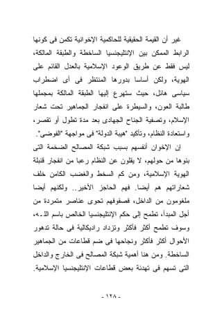 ‫ﻏﻴﺭ ﺃﻥ ﺍﻟﻘﻴﻤﺔ ﺍﻟﺤﻘﻴﻘﻴﺔ ﻟﻠﺤﺎﻜﻤﻴﺔ ﺍﻹﺨﻭﺍﻨﻴﺔ ﺘﻜﻤﻥ ﻓﻰ ﻜﻭﻨﻬﺎ‬
‫ﺍﻟﺭﺍﺒﻁ ﺍﻟﻤﻤﻜﻥ ﺒﻴﻥ ﺍﻹﻨﺘﻠﻴﺠﻨﺴﻴﺎ ﺍﻟﺴﺎﺨﻁﺔ ﻭﺍﻟﻁﺒﻘﺔ ﺍﻟﻤﺎﻟﻜﺔ،‬
‫ﻟﻴﺱ ﻓﻘﻁ ﻋﻥ ﻁﺭﻴﻕ ﺍﻟﻭﻋﻭﺩ ﺍﻹﺴﻼﻤﻴﺔ ﺒﺎﻟﻌﺩل ﺍﻟﻘﺎﺌﻡ ﻋﻠﻰ‬
‫ﺍﻟﻬﻭﻴﺔ، ﻭﻟﻜﻥ ﺃﺴﺎﺴﺎ ﺒﺩﻭﺭﻫﺎ ﺍﻟﻤﻨﺘﻅﺭ ﻓﻰ ﺃﻯ ﺍﻀﻁﺭﺍﺏ‬
‫ﺴﻴﺎﺴﻰ ﻫﺎﺌل، ﺤﻴﺙ ﺴﺘﻬﺭﻉ ﺇﻟﻴﻬﺎ ﺍﻟﻁﺒﻘﺔ ﺍﻟﻤﺎﻟﻜﺔ ﺒﻤﺠﻤﻠﻬﺎ‬
‫ﻁﺎﻟﺒﺔ ﺍﻟﻌﻭﻥ، ﻭﺍﻟﺴﻴﻁﺭﺓ ﻋﻠﻰ ﺍﻨﻔﺠﺎﺭ ﺍﻟﺠﻤﺎﻫﻴﺭ ﺘﺤﺕ ﺸﻌﺎﺭ‬
‫ﺍﻹﺴﻼﻡ، ﻭﺘﺼﻔﻴﺔ ﺍﻟﺠﻨﺎﺡ ﺍﻟﺠﻬﺎﺩﻯ ﺒﻌﺩ ﻤﺩﺓ ﺘﻁﻭل ﺃﻭ ﺘﻘﺼﺭ،‬
‫ﻭﺍﺴﺘﻌﺎﺩﺓ ﺍﻟﻨﻅﺎﻡ، ﻭﺘﺄﻜﻴﺩ "ﻫﻴﺒﺔ ﺍﻟﺩﻭﻟﺔ" ﻓﻰ ﻤﻭﺍﺠﻬﺔ "ﺍﻟﻔﻭﻀﻰ".‬
‫ﺇﻥ ﺍﻹﺨﻭﺍﻥ ﺃﻨﻔﺴﻬﻡ ﺒﺴﺒﺏ ﺸﺒﻜﺔ ﺍﻟﻤﺼﺎﻟﺢ ﺍﻟﻀﺨﻤﺔ ﺍﻟﺘﻰ‬
‫ﺒﻨﻭﻫﺎ ﻤﻥ ﺤﻭﻟﻬﻡ، ﻻ ﻴﻘﻠﻭﻥ ﻋﻥ ﺍﻟﻨﻅﺎﻡ ﺭﻋﺒﺎ ﻤﻥ ﺍﻨﻔﺠﺎﺭ ﻗﻨﺒﻠﺔ‬
‫ﺍﻟﻬﻭﻴﺔ ﺍﻹﺴﻼﻤﻴﺔ، ﻭﻤﻥ ﻜﻡ ﺍﻟﺴﺨﻁ ﻭﺍﻟﻐﻀﺏ ﺍﻟﻜﺎﻤﻥ ﺨﻠﻑ‬
‫ﺸﻌﺎﺭﺍﺘﻬﻡ ﻫﻡ ﺃﻴﻀﺎ. ﻓﻬﻡ ﺍﻟﺤﺎﺠﺯ ﺍﻷﺨﻴﺭ.. ﻭﻟﻜﻨﻬﻡ ﺃﻴﻀﺎ‬
‫ﻤﻠﻐﻭﻤﻭﻥ ﻤﻥ ﺍﻟﺩﺍﺨل، ﻓﺼﻔﻭﻓﻬﻡ ﺘﺤﻭﻯ ﻋﻨﺎﺼﺭ ﻤﺘﻤﺭﺩﺓ ﻤﻥ‬
‫ﺃﺠل ﺍﻟﻤﺒﺩﺃ، ﺘﻁﻤﺢ ﺇﻟﻰ ﺤﻜﻡ ﺍﻹﻨﺘﻠﻴﺠﻨﺴﻴﺎ ﺍﻟﺨﺎﻟﺹ ﺒﺎﺴﻡ ﺍﻟﻠـﻪ،‬
‫ﻭﺴﻭﻑ ﺘﻁﻤﺢ ﺃﻜﺜﺭ ﻓﺄﻜﺜﺭ ﻭﺘﺯﺩﺍﺩ ﺭﺍﺩﻴﻜﺎﻟﻴﺔ ﻓﻰ ﺤﺎﻟﺔ ﺘﺩﻫﻭﺭ‬
‫ﺍﻷﺤﻭﺍل ﺃﻜﺜﺭ ﻓﺄﻜﺜﺭ ﻭﻨﺠﺎﺤﻬﺎ ﻓﻰ ﻀﻡ ﻗﻁﺎﻋﺎﺕ ﻤﻥ ﺍﻟﺠﻤﺎﻫﻴﺭ‬
‫ﺍﻟﺴﺎﺨﻁﺔ. ﻭﻤﻥ ﻫﻨﺎ ﺃﻫﻤﻴﺔ ﺸﺒﻜﺔ ﺍﻟﻤﺼﺎﻟﺢ ﻓﻰ ﺍﻟﺨﺎﺭﺝ ﻭﺍﻟﺩﺍﺨل‬
‫ﺍﻟﺘﻰ ﺘﺴﻬﻡ ﻓﻰ ﺘﻬﺩﺌﺔ ﺒﻌﺽ ﻗﻁﺎﻋﺎﺕ ﺍﻹﻨﺘﻠﻴﺠﻨﺴﻴﺎ ﺍﻹﺴﻼﻤﻴﺔ.‬


                         ‫- ٨٢١ -‬
 