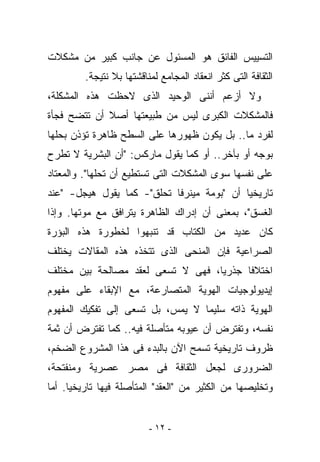 ‫ﺍﻟﺘﺴﻴﻴﺱ ﺍﻟﻔﺎﺌﻕ ﻫﻭ ﺍﻟﻤﺴﺌﻭل ﻋﻥ ﺠﺎﻨﺏ ﻜﺒﻴﺭ ﻤﻥ ﻤﺸﻜﻼﺕ‬
         ‫ﺍﻟﺜﻘﺎﻓﺔ ﺍﻟﺘﻰ ﻜﺜﺭ ﺍﻨﻌﻘﺎﺩ ﺍﻟﻤﺠﺎﻤﻊ ﻟﻤﻨﺎﻗﺸﺘﻬﺎ ﺒﻼ ﻨﺘﻴﺠﺔ.‬
‫ﻭﻻ ﺃﺯﻋﻡ ﺃﻨﻨﻰ ﺍﻟﻭﺤﻴﺩ ﺍﻟﺫﻯ ﻻﺤﻅﺕ ﻫﺫﻩ ﺍﻟﻤﺸﻜﻠﺔ،‬
‫ﻓﺎﻟﻤﺸﻜﻼﺕ ﺍﻟﻜﺒﺭﻯ ﻟﻴﺱ ﻤﻥ ﻁﺒﻴﻌﺘﻬﺎ ﺃﺼﻼ ﺃﻥ ﺘﺘﻀﺢ ﻓﺠﺄﺓ‬
‫ﻟﻔﺭﺩ ﻤﺎ.. ﺒل ﻴﻜﻭﻥ ﻅﻬﻭﺭﻫﺎ ﻋﻠﻰ ﺍﻟﺴﻁﺢ ﻅﺎﻫﺭﺓ ﺘﺅﺫﻥ ﺒﺤﻠﻬﺎ‬
‫ﺒﻭﺠﻪ ﺃﻭ ﺒﺂﺨﺭ.. ﺃﻭ ﻜﻤﺎ ﻴﻘﻭل ﻤﺎﺭﻜﺱ: "ﺃﻥ ﺍﻟﺒﺸﺭﻴﺔ ﻻ ﺘﻁﺭﺡ‬
‫ﻋﻠﻰ ﻨﻔﺴﻬﺎ ﺴﻭﻯ ﺍﻟﻤﺸﻜﻼﺕ ﺍﻟﺘﻰ ﺘﺴﺘﻁﻴﻊ ﺃﻥ ﺘﺤﻠﻬﺎ". ﻭﺍﻟﻤﻌﺘﺎﺩ‬
‫ﺘﺎﺭﻴﺨﻴﺎ ﺃﻥ "ﺒﻭﻤﺔ ﻤﻴﻨﺭﻓﺎ ﺘﺤﻠﻕ"- ﻜﻤﺎ ﻴﻘﻭل ﻫﻴﺠل- "ﻋﻨﺩ‬
‫ﺍﻟﻐﺴﻕ"، ﺒﻤﻌﻨﻰ ﺃﻥ ﺇﺩﺭﺍﻙ ﺍﻟﻅﺎﻫﺭﺓ ﻴﺘﺭﺍﻓﻕ ﻤﻊ ﻤﻭﺘﻬﺎ. ﻭﺇﺫﺍ‬
‫ﻜﺎﻥ ﻋﺩﻴﺩ ﻤﻥ ﺍﻟﻜﺘﺎﺏ ﻗﺩ ﺘﻨﺒﻬﻭﺍ ﻟﺨﻁﻭﺭﺓ ﻫﺫﻩ ﺍﻟﺒﺅﺭﺓ‬
‫ﺍﻟﺼﺭﺍﻋﻴﺔ ﻓﺈﻥ ﺍﻟﻤﻨﺤﻰ ﺍﻟﺫﻯ ﺘﺘﺨﺫﻩ ﻫﺫﻩ ﺍﻟﻤﻘﺎﻻﺕ ﻴﺨﺘﻠﻑ‬
‫ﺍﺨﺘﻼﻓﺎ ﺠﺫﺭﻴﺎ، ﻓﻬﻰ ﻻ ﺘﺴﻌﻰ ﻟﻌﻘﺩ ﻤﺼﺎﻟﺤﺔ ﺒﻴﻥ ﻤﺨﺘﻠﻑ‬
‫ﺇﻴﺩﻴﻭﻟﻭﺠﻴﺎﺕ ﺍﻟﻬﻭﻴﺔ ﺍﻟﻤﺘﺼﺎﺭﻋﺔ، ﻤﻊ ﺍﻹﺒﻘﺎﺀ ﻋﻠﻰ ﻤﻔﻬﻭﻡ‬
‫ﺍﻟﻬﻭﻴﺔ ﺫﺍﺘﻪ ﺴﻠﻴﻤﺎ ﻻ ﻴ ‪‬ﺱ، ﺒل ﺘﺴﻌﻰ ﺇﻟﻰ ﺘﻔﻜﻴﻙ ﺍﻟﻤﻔﻬﻭﻡ‬
                            ‫‪‬ﻤ‬
‫ﻨﻔﺴﻪ، ﻭﺘﻔﺘﺭﺽ ﺃﻥ ﻋﻴﻭﺒﻪ ﻤﺘﺄﺼﻠﺔ ﻓﻴﻪ.. ﻜﻤﺎ ﺘﻔﺘﺭﺽ ﺃﻥ ﺜﻤﺔ‬
‫ﻅﺭﻭﻑ ﺘﺎﺭﻴﺨﻴﺔ ﺘﺴﻤﺢ ﺍﻵﻥ ﺒﺎﻟﺒﺩﺀ ﻓﻰ ﻫﺫﺍ ﺍﻟﻤﺸﺭﻭﻉ ﺍﻟﻀﺨﻡ،‬
‫ﺍﻟﻀﺭﻭﺭﻯ ﻟﺠﻌل ﺍﻟﺜﻘﺎﻓﺔ ﻓﻰ ﻤﺼﺭ ﻋﺼﺭﻴﺔ ﻭﻤﻨﻔﺘﺤﺔ،‬
‫ﻭﺘﺨﻠﻴﺼﻬﺎ ﻤﻥ ﺍﻟﻜﺜﻴﺭ ﻤﻥ "ﺍﻟﻌ ﹶﺩ" ﺍﻟﻤﺘﺄﺼﻠﺔ ﻓﻴﻬﺎ ﺘﺎﺭﻴﺨﻴﺎ. ﺃﻤﺎ‬
                             ‫‪‬ﻘ‬


                          ‫- ٢١ -‬
 