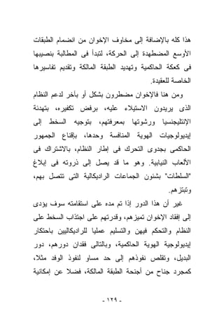 ‫ﻫﺫﺍ ﻜﻠﻪ ﺒﺎﻹﻀﺎﻓﺔ ﺇﻟﻰ ﻤﺨﺎﻭﻑ ﺍﻹﺨﻭﺍﻥ ﻤﻥ ﺍﻨﻀﻤﺎﻡ ﺍﻟﻁﺒﻘﺎﺕ‬
‫ﺍﻷﻭﺴﻊ ﺍﻟﻤﻀﻁﻬﺩﺓ ﺇﻟﻰ ﺍﻟﺤﺭﻜﺔ، ﻟﺘﺒﺩﺃ ﻓﻰ ﺍﻟﻤﻁﺎﻟﺒﺔ ﺒﻨﺼﻴﺒﻬﺎ‬
‫ﻓﻰ ﻜﻌﻜﺔ ﺍﻟﺤﺎﻜﻤﻴﺔ ﻭﺘﻬﺩﻴﺩ ﺍﻟﻁﺒﻘﺔ ﺍﻟﻤﺎﻟﻜﺔ ﻭﺘﻘﺩﻴﻡ ﺘﻔﺎﺴﻴﺭﻫﺎ‬
                                        ‫ﺍﻟﺨﺎﺼﺔ ﻟﻠﻌﻘﻴﺩﺓ.‬
‫ﻭﻤﻥ ﻫﻨﺎ ﻓﺎﻹﺨﻭﺍﻥ ﻤﻀﻁﺭﻭﻥ ﺒﺸﻜل ﺃﻭ ﺒﺂﺨﺭ ﻟﺩﻋﻡ ﺍﻟﻨﻅﺎﻡ‬
‫ﺍﻟﺫﻯ ﻴﺭﻴﺩﻭﻥ ﺍﻻﺴﺘﻴﻼﺀ ﻋﻠﻴﻪ، ﺒﺭﻓﺽ ﺘﻜﻔﻴﺭﻩ، ﺒﺘﻬﺩﺌﺔ‬
‫ﺍﻹﻨﺘﻠﻴﺠﻨﺴﻴﺎ ﻭﺭﺸﻭﺘﻬﺎ ﺒﻤﻌﺭﻓﺘﻬﻡ، ﺒﺘﻭﺠﻴﻪ ﺍﻟﺴﺨﻁ ﺇﻟﻰ‬
‫ﺇﻴﺩﻴﻭﻟﻭﺠﻴﺎﺕ ﺍﻟﻬﻭﻴﺔ ﺍﻟﻤﻨﺎﻓﺴﺔ ﻭﺤﺩﻫﺎ، ﺒﺈﻗﻨﺎﻉ ﺍﻟﺠﻤﻬﻭﺭ‬
‫ﺍﻟﺤﺎﻜﻤﻰ ﺒﺠﺩﻭﻯ ﺍﻟﺘﺤﺭﻙ ﻓﻰ ﺇﻁﺎﺭ ﺍﻟﻨﻅﺎﻡ، ﺒﺎﻻﺸﺘﺭﺍﻙ ﻓﻰ‬
‫ﺍﻷﻟﻌﺎﺏ ﺍﻟﻨﻴﺎﺒﻴﺔ. ﻭﻫﻭ ﻤﺎ ﻗﺩ ﻴﺼل ﺇﻟﻰ ﺫﺭﻭﺘﻪ ﻓﻰ ﺇﺒﻼﻍ‬
‫"ﺍﻟﺴﻠﻁﺎﺕ" ﺒﺸﺌﻭﻥ ﺍﻟﺠﻤﺎﻋﺎﺕ ﺍﻟﺭﺍﺩﻴﻜﺎﻟﻴﺔ ﺍﻟﺘﻰ ﺘﺘﺼل ﺒﻬﻡ،‬
                                               ‫ﻭﺘﺒﺘﺯﻫﻡ.‬
‫ﻏﻴﺭ ﺃﻥ ﻫﺫﺍ ﺍﻟﺩﻭﺭ ﺇﺫﺍ ﺘﻡ ﻤﺩﻩ ﻋﻠﻰ ﺍﺴﺘﻘﺎﻤﺘﻪ ﺴﻭﻑ ﻴﺅﺩﻯ‬
‫ﺇﻟﻰ ﺇﻓﻘﺎﺩ ﺍﻹﺨﻭﺍﻥ ﺘﻤﻴﺯﻫﻡ، ﻭﻗﺩﺭﺘﻬﻡ ﻋﻠﻰ ﺍﺠﺘﺫﺍﺏ ﺍﻟﺴﺨﻁ ﻋﻠﻰ‬
‫ﺍﻟﻨﻅﺎﻡ ﻭﺍﻟﺘﺤﻜﻡ ﻓﻴﻬﻥ ﻭﺍﻟﺘﺴﻠﻴﻡ ﻋﻤﻠﻴﺎ ﻟﻠﺭﺍﺩﻴﻜﺎﻟﻴﻴﻥ ﺒﺎﺤﺘﻜﺎﺭ‬
‫ﺇﻴﺩﻴﻭﻟﻭﺠﻴﺔ ﺍﻟﻬﻭﻴﺔ ﺍﻟﺤﺎﻜﻤﻴﺔ، ﻭﺒﺎﻟﺘﺎﻟﻰ ﻓﻘﺩﺍﻥ ﺩﻭﺭﻫﻡ، ﺩﻭﺭ‬
‫ﺍﻟﺒﺩﻴل، ﻭﺘﻘﻠﺹ ﻨﻔﻭﺫﻫﻡ ﺇﻟﻰ ﺤﺩ ﻤﺴﺎﻭ ﻟﻨﻔﻭﺫ ﺍﻟﻭﻓﺩ ﻤﺜﻼ،‬
‫ﻜﻤﺠﺭﺩ ﺠﻨﺎﺡ ﻤﻥ ﺃﺠﻨﺤﺔ ﺍﻟﻁﺒﻘﺔ ﺍﻟﻤﺎﻟﻜﺔ، ﻓﻀﻼ ﻋﻥ ﺇﻤﻜﺎﻨﻴﺔ‬


                        ‫- ٩٢١ -‬
 