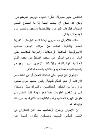 ‫ﺍﻟﺘﺨﻠﺹ ﻤﻨﻬﻡ ﺒﺴﻬﻭﻟﺔ، ﻨﻅﺭﺍ ﻻﻨﺘﻬﺎﺀ ﺩﻭﺭﻫﻡ ﺍﻟﻤﻭﻀﻭﻋﻰ.‬
‫ﻭﻟﻜﻥ ﻫﺫﺍ ﻴﻤﻜﻥ ﺃﻥ ﻴﺤﺩﺙ ﺃﻴﻀﺎ ﺇﺫﺍ ﻤﺎ ﺍﺴﺘﻁﺎﻉ ﺍﻟﻨﻅﺎﻡ‬
‫ﺍﺴﺘﻴﻌﺎﺏ ﻗﻁﺎﻋﺎﺕ ﺃﻜﺒﺭ ﻤﻥ ﺍﻹﻨﺘﻠﻴﺠﻨﺴﻴﺎ ﻭﺩﻤﺠﻬﺎ، ﻭﺘﺨﻠﺹ ﻤﻥ‬
                                        ‫ﺍﻟﺠﻨﺎﺡ ﺍﻟﺭﺍﺩﻴﻜﺎﻟﻰ.‬
‫ﻟﺫﻟﻙ، ﻓﺎﻹﺨﻭﺍﻥ ﻤﻀﻁﺭﻭﻥ ﺃﻴﻀﺎ ﻟﺩﻋﻡ ﺍﻹﺭﻫﺎﺏ، ﺘﺨﻭﻴﻔﺎ‬
‫ﻟﻠﻨﻅﺎﻡ ﻭﻟﻠﻁﺒﻘﺔ ﺍﻟﻤﺎﻟﻜﺔ ﻤﻥ ﻋﻭﺍﻗﺏ ﺘﺠﺎﻫل ﻤﻁﺎﻟﺏ‬
‫ﺍﻹﻴﺩﻴﻭﻟﻭﺠﻴﺔ ﺍﻟﺤﺎﻜﻤﻴﺔ ﺍﻟﺭﺍﺩﻴﻜﺎﻟﻴﺔ، ﻭﺍﻨﺘﺯﺍﻋﺎ ﻟﻠﻤﻜﺎﺴﺏ ﻋﻠﻰ‬
‫ﺃﺴﺎﺱ ﺩﻭﺭﻫﻡ ﺍﻟﻤﻤﻜﻥ ﻓﻰ ﺴﺤﺏ ﺍﻟﺒﺴﺎﻁ ﻤﻥ ﺘﺤﺕ ﺃﻗﺩﺍﻡ‬
‫ﺍﻟﺤﺎﻜﻤﻴﺔ ﺍﻟﺭﺍﺩﻴﻜﺎﻟﻴﺔ، ﻭﺇﻻ ﻟﻔﻘﺩ ﺍﻹﺨﻭﺍﻥ ﻤﺒﺭﺭ ﻭﺠﻭﺩﻫﻡ‬
          ‫ﺒﺎﻟﻨﺴﺒﺔ ﻟﺸﺒﻜﺔ ﻤﺼﺎﻟﺤﻬﻡ ﻭﻋﻼﻗﺘﻬﻡ ﺒﺎﻟﻁﺒﻘﺔ ﺍﻟﻤﺎﻟﻜﺔ.‬
‫ﻓﺎﻹﺨﻭﺍﻥ ﺇﺫﻥ ﻟﻴﺴﻭﺍ ﻋﻠﻰ ﺍﺴﺘﻌﺩﺍﺩ ﻟﺘﺤﻤل ﺃﻴﺎ ﻤﻥ ﺘﻜﻠﻔﺔ ﺩﻋﻡ‬
‫ﺍﻹﺭﻫﺎﺏ ﺃﻭ ﺩﻋﻡ ﺍﻟﻨﻅﺎﻡ ﻟﻠﻨﻬﺎﻴﺔ، ﻭﻟﻴﺱ ﺃﻤﺎﻤﻬﻡ ﺴﻭﻯ ﺘﺤﻘﻴﻕ‬
‫ﺘﻭﺍﺯﻥ ﻤﺎ ﺒﻴﻥ ﺍﻟﺨﻁﻴﻥ ﺍﻟﻤﺘﻨﺎﻗﻀﻴﻥ، ﻭﺍﻟﺘﺤﺭﻙ ﺒﺤﺫﺭ ﻭﺨﺸﻴﺔ،‬
‫ﺇﻟﻰ ﺃﻥ ﺘﺩﻓﻌﻬﻡ ﺍﻟﻅﺭﻭﻑ ﺩﻓﻌﺎ ﻨﺤﻭ ﻤﻬﻤﺔ ﺇﻨﻘﺎﺫ ﺍﻟﻨﻅﺎﻡ ﻤﻥ‬
‫ﻁﻭﻓﺎﻥ ﺍﻟﻬﻭﻴﺔ ﺍﻟﺤﺎﻜﻤﻴﺔ ﻭﻗﻤﻊ ﺍﻹﻨﺘﻠﻴﺠﻨﺴﻴﺎ ﺍﻟﺜﺎﺌﺭﺓ، ﺒﻤﺎ ﻓﻰ ﺫﻟﻙ‬
                                              ‫ﺠﻨﻭﺩﻫﻡ ﻫﻡ.‬
‫ﺇﻥ ﺍﻹﺨﻭﺍﻥ ﻴﺭﺘﺒﻭﻥ ﺃﻭﻀﺎﻋﻬﻡ ﻤﻨﺫ ﺍﻵﻥ ﻟﻼﻨﺩﺭﺍﺝ ﻓﻰ‬
‫ﺍﻟﻨﻅﺎﻡ ﺍﻟﻌﺎﻟﻤﻰ ﺍﻟﺠﺩﻴﺩ، ﻭﻴﺘﺼﻠﻭﻥ ﺒﺎﻟﻘﻭﻯ ﺍﻟﻤﻬﻤﺔ ﻓﻴﻪ‬


                         ‫- ٠٣١ -‬
 