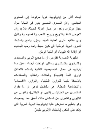 ‫ﻟﻴﺴﺕ ﺃﻜﺜﺭ ﻤﻥ ﺇﻴﺩﻴﻭﻟﻭﺠﻴﺔ ﻫﻭﻴﺔ ﻤﺭﻓﻭﻋﺔ ﺇﻟﻰ ﺍﻟﻤﺴﺘﻭﻯ‬
‫ﺍﻟﺴﻴﺎﺴﻰ. ﻭﻷﻥ ﺍﻟﻤﺴﺘﻭﻯ ﺍﻟﺴﻴﺎﺴﻰ ﻴﺩﻭﺭ ﻓﻰ ﺍﻟﻨﻬﺎﻴﺔ ﺤﻭل‬
‫ﺠﻬﺎﺯ ﻤﺭﻜﺯﻯ ﻭﺍﺤﺩ، ﻫﻭ ﺠﻬﺎﺯ ﺍﻟﺩﻭﻟﺔ ﺍﻟﺤﺩﻴﺜﺔ، ﻓﻼ ﺒﺩ ﻭﺃﻥ‬
‫ﺘﺘﻌﺭﺽ ﺍﻟﻠﻐﺔ ﻭﺍﻟﺘﺎﺭﻴﺦ ﻭﺭﻭﺡ ﺍﻟﺸﻌﺏ ﻭﺍﻟﺨﺼﻭﺼﻴﺔ ﻭﺍﻟﻨﻴل‬
‫ﻭﺃﻯ ﻤﻔﺎﻫﻴﻡ ﺃﺨﺭﻯ ﻟﻌﻤﻠﻴﺔ ﺘﻨﻤﻴﻁ ﻭﻋﺯل ﻭﺩﻤﺞ ﻭﺍﺴﺘﺒﻌﺎﺩ‬
‫ﻟﺘﺤﻭﻴل ﺍﻟﻬﻭﻴﺔ ﺍﻟﻭﻁﻨﻴﺔ ﺇﻟﻰ ﻜﻴﺎﻥ ﺒﺴﻴﻁ ﻭﺍﺤﺩ ﻭﺤﻴﺩ ﺍﻟﺠﺎﻨﺏ،‬
                   ‫ﺃﻯ ﻹﻗﺎﻤﺔ ﺇﻟﻪ ﺍﻟﻬﻭﻴﺔ، ﺃﻯ ﺃﺩﻟﺠﺔ ﺍﻟﻭﻁﻥ.‬
‫ﻓﺎﻟﻬﻭﻴﺔ ﺍﻟﻤﺼﺭﻴﺔ ﺘﻔﺘﺭﺽ ﺃﻥ ﻤﺎ ﻴﺠﻤﻊ ﺍﻟﻨﻭﺒﻰ ﻭﺍﻟﺼﻌﻴﺩﻯ‬
‫ﻭﺍﻟﺸﺭﻗﺎﻭﻯ ﻭﺍﻟﺴﻜﻨﺩﺭﻯ ﻭﺴﺎﻜﻥ ﺍﻟﻭﺍﺤﺎﺕ ﺃﻴﻀﺎ، ﺃﻋﻤﻕ ﻤﻤﺎ‬
‫ﻴﻔﺭﻗﻬﻡ، ﻓﻰ ﻤﺠﺎل ﺍﻟﺨﺼﻭﺼﻴﺔ ﺍﻟﺜﻘﺎﻓﻴﺔ ﺒﺎﻟﺫﺍﺕ، ﻓﺘﺘﺠﺎﻫل‬
‫ﻓﻭﺍﺭﻕ ﺍﻟﻠﻐﺔ )ﺍﻟﻠﻬﺠﺔ( ﻭﺍﻟﻌﺎﺩﺍﺕ ﻭﺍﻟﺘﻘﺎﻟﻴﺩ ﻭﺍﻟﻤﻌﺘﻘﺩﺍﺕ،‬
‫ﺒﺎﻹﻀﺎﻓﺔ ﻁﺒﻌﺎ ﻟﻠﻔﻭﺍﺭﻕ ﺍﻟﻁﺒﻘﻴﺔ، ﻭﺍﻟﻔﻭﺍﺭﻕ ﺍﻻﻗﺘﺼﺎﺩﻴﺔ‬
‫ﻭﺍﻻﺠﺘﻤﺎﻋﻴﺔ ﺍﻟﻤﺤﻠﻴﺔ. ﻫﻰ ﺒﺎﻟﻤﻘﺎﺒل ﺘ ‪‬ﻋﻰ ﺃﻥ ﻤﺎ ﻴﻔﺭﻕ‬
             ‫ﺩ‬
‫ﺍﻟﺴﻜﻨﺩﺭﻯ ﻋﻥ ﺍﻟﻁﺭﺍﺒﻠﺴﻰ )ﺍﻟﻠﻴﺒﻰ ﺃﻭ ﺍﻟﻠﺒﻨﺎﻨﻰ(، ﻭﺍﻟﻨﻭﺒﻰ ﻋﻥ‬
‫ﺍﻹﺜﻴﻭﺒﻰ ﻭﺍﻟﻘﺎﻫﺭﻯ ﻋﻥ ﺍﻟﺩﻤﺸﻘﻰ ﻤﺜﻼ، ﺃﻋﻤﻕ ﻤﻤﺎ ﻴﺠﻤﻌﻬﻤﺎ،‬
‫ﻭﻫﻭ ﺒﺎﻟﻁﺒﻊ ﻤﺎ ﺘﻌﺘﺭﺽ ﻋﻠﻴﻪ ﺇﻴﺩﻴﻭﻟﻭﺠﻴﺔ ﺍﻟﻬﻭﻴﺔ ﺍﻟﻌﺭﺒﻴﺔ ﺍﻟﺘﻰ‬
                ‫ﺘﺅﻜﺩ ﻋﻠﻰ ﺍﻟﻌﻜﺱ )ﺒﺎﺴﺘﺜﻨﺎﺀ ﺍﻹﺜﻴﻭﺒﻰ ﻁﺒﻌﺎ(.‬




                        ‫- ٢٣١ -‬
 