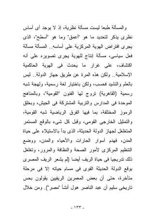 ‫ﻭﺍﻟﻤﺴﺄﻟﺔ ﻁﺒﻌﺎ ﻟﻴﺴﺕ ﻤﺴﺄﻟﺔ ﻨﻅﺭﻴﺔ، ﺇﺫ ﻻ ﻴﻭﺠﺩ ﺃﻯ ﺃﺴﺎﺱ‬
‫ﻨﻅﺭﻯ ‪‬ﺫﻜﺭ ﻟﺘﺤﺩﻴﺩ ﻤﺎ ﻫﻭ "ﺃﻋﻤﻕ" ﻭﻤﺎ ﻫﻭ "ﺃﺴﻁﺢ"، ﺍﻟﺫﻯ‬
                                           ‫ﻴ‬
‫ﻴﺠﺭﻯ ﺍﻓﺘﺭﺍﺽ ﺍﻟﻬﻭﻴﺔ ﺍﻟﻤﺭﻜﺯﻴﺔ ﻋﻠﻰ ﺃﺴﺎﺴﻪ.. ﺍﻟﻤﺴﺄﻟﺔ ﻤﺴﺄﻟﺔ‬
‫ﻓﻌل ﺴﻴﺎﺴﻰ، ﻤﺴﺄﻟﺔ ﺇﻨﺘﺎﺝ ﻟﻠﻬﻭﻴﺔ ﻴﺠﺭﻯ ﺘﺼﻭﻴﺭﻩ ﻋﻠﻰ ﺃﻨﻪ‬
‫ﺍﻜﺘﺸﺎﻑ، ﻋﻠﻰ ﻏﺭﺍﺭ ﻤﺎ ﻴﺤﺩﺙ ﻓﻰ ﺍﻟﻬﻭﻴﺔ ﺍﻟﺤﺎﻜﻤﻴﺔ‬
‫ﺍﻹﺴﻼﻤﻴﺔ.. ﻭﻟﻜﻥ ﻫﺫﻩ ﺍﻟﻤﺭﺓ ﻋﻥ ﻁﺭﻴﻕ ﺠﻬﺎﺯ ﺍﻟﺩﻭﻟﺔ.. ﻟﻴﺱ‬
‫ﺒﺎﻟﻌﻠﻡ ﻭﺍﻟﻨﺸﻴﺩ ﻓﺤﺴﺏ، ﻭﻟﻜﻥ ﺒﺎﺨﺘﻴﺎﺭ ﻟﻐﺔ ﺭﺴﻤﻴﺔ، ﻭﻟﻬﺠﺔ ﺸﺒﻪ‬
‫ﺭﺴﻤﻴﺔ )ﺍﻟﻘﺎﻫﺭﻴﺔ( ﺘﺭﻭﺝ ﻟﻬﺎ ﺍﻟﻔﻨﻭﻥ "ﺍﻟﻘﻭﻤﻴﺔ"، ﻭﺒﺎﻟﻤﻨﺎﻫﺞ‬
‫ﺍﻟﻤﻭﺤﺩﺓ ﻓﻰ ﺍﻟﻤﺩﺍﺭﺱ ﻭﺍﻟﺘﺭﺒﻴﺔ ﺍﻟﻤﺸﺘﺭﻜﺔ ﻓﻰ ﺍﻟﺠﻴﺵ، ﻭﺒﺨﻠﻕ‬
‫ﺍﻟﺭﻤﻭﺯ ﺍﻟﻤﺨﺘﻠﻔﺔ، ﺒﻤﺎ ﻓﻴﻬﺎ ﺍﻟﻔﺭﻕ ﺍﻟﺭﻴﺎﻀﻴﺔ ﺸﺒﻪ ﺍﻟﻘﻭﻤﻴﺔ،‬
‫ﻭﺍﻟﺘﻤﺜﻴل ﺍﻟﺨﺎﺭﺠﻰ ﺍﻟﻘﻭﻤﻰ، ﻭﻗﺒل ﻜل ﺸﻰﺀ ﺒﺎﻟﻭﻗﻊ ﺍﻟﻤﺴﺘﻤﺭ‬
‫ﺍﻟﻤﺘﻐﻠﻐل ﻟﺠﻬﺎﺯ ﺍﻟﺩﻭﻟﺔ ﺍﻟﺤﺩﻴﺜﺔ، ﺍﻟﺫﻯ ﺒﺩﺃ ﺒﺎﻻﺴﺘﻴﻼﺀ ﻋﻠﻰ ﺤﻴﺎﺓ‬
‫ﺍﻟﻤﺩﻥ، ﻓﻬﺩﻡ ﺃﺴﻭﺍﺭ ﺍﻟﺤﺎﺭﺍﺕ ﻭﺍﻷﺤﻴﺎﺀ ﻭﺍﻟﻤﺩﻥ، ﻭﻭﻀﻊ‬
‫ﺍﻟﺘﻨﻅﻴﻡ ﺍﻟﻤﺭﻜﺯﻯ ﻷﻤﻭﺭ ﺍﻟﺼﺤﺔ ﻭﺍﻟﻨﻅﺎﻓﺔ ﻭﺍﻟﻤﺭﻭﺭ، ﻭﺘﻐﻠﻐل‬
‫ﺫﻟﻙ ﺘﺩﺭﻴﺠﻴﺎ ﻓﻰ ﺤﻴﺎﺓ ﺍﻟﺭﻴﻑ ﺃﻴﻀﺎ )ﻟﻡ ﻴﺸﻌﺭ ﺍﻟﺭﻴﻑ ﺍﻟﻤﺼﺭﻯ‬
‫ﺒﻭﻗﻊ ﺍﻟﺩﻭﻟﺔ ﺍﻟﺤﺩﻴﺜﺔ ﺍﻟﻘﻭﻯ ﻓﻰ ﻤﺴﺎﻡ ﺤﻴﺎﺘﻪ ﺇﻻ ﻓﻰ ﻤﺭﺤﻠﺔ‬
‫ﻤﺘﺄﺨﺭﺓ، ﺤﺘﻰ ﺃﻥ ﺒﻌﺽ ﺍﻟﻤﻌﻤﺭﻴﻥ ﺍﻟﺭﻴﻔﻴﻴﻥ ﻴﻘﻭﻟﻭﻥ ﺒﺤﺱ‬
‫ﺘﺎﺭﻴﺨﻰ ﺴﻠﻴﻡ ﺃﻥ ﻋﺒﺩ ﺍﻟﻨﺎﺼﺭ ﻫﻭل ﺃﻨﺸﺄ "ﻤﺼﺭ"(. ﻭﻤﻥ ﺨﻼل‬


                         ‫- ٣٣١ -‬
 