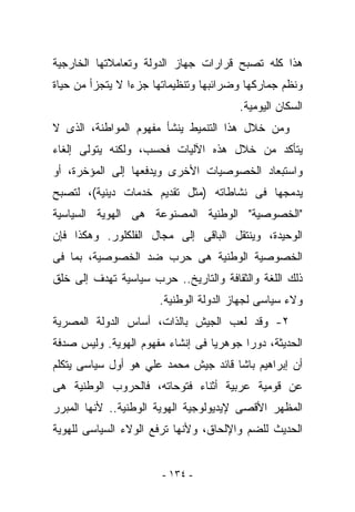 ‫ﻫﺫﺍ ﻜﻠﻪ ﺘﺼﺒﺢ ﻗﺭﺍﺭﺍﺕ ﺠﻬﺎﺯ ﺍﻟﺩﻭﻟﺔ ﻭﺘﻌﺎﻤﻼﺘﻬﺎ ﺍﻟﺨﺎﺭﺠﻴﺔ‬
‫ﻭﻨﻅﻡ ﺠﻤﺎﺭﻜﻬﺎ ﻭﻀﺭﺍﺌﺒﻬﺎ ﻭﺘﻨﻅﻴﻤﺎﺘﻬﺎ ﺠﺯﺀﺍ ﻻ ﻴﺘﺠﺯﺃ ﻤﻥ ﺤﻴﺎﺓ‬
                                       ‫ﺍﻟﺴﻜﺎﻥ ﺍﻟﻴﻭﻤﻴﺔ.‬
‫ﻭﻤﻥ ﺨﻼل ﻫﺫﺍ ﺍﻟﺘﻨﻤﻴﻁ ﻴﻨﺸﺄ ﻤﻔﻬﻭﻡ ﺍﻟﻤﻭﺍﻁﻨﺔ، ﺍﻟﺫﻯ ﻻ‬
‫ﻴﺘﺄﻜﺩ ﻤﻥ ﺨﻼل ﻫﺫﻩ ﺍﻵﻟﻴﺎﺕ ﻓﺤﺴﺏ، ﻭﻟﻜﻨﻪ ﻴﺘﻭﻟﻰ ﺇﻟﻐﺎﺀ‬
‫ﻭﺍﺴﺘﺒﻌﺎﺩ ﺍﻟﺨﺼﻭﺼﻴﺎﺕ ﺍﻷﺨﺭﻯ ﻭﻴﺩﻓﻌﻬﺎ ﺇﻟﻰ ﺍﻟﻤﺅﺨﺭﺓ، ﺃﻭ‬
‫ﻴﺩﻤﺠﻬﺎ ﻓﻰ ﻨﺸﺎﻁﺎﺘﻪ )ﻤﺜل ﺘﻘﺩﻴﻡ ﺨﺩﻤﺎﺕ ﺩﻴﻨﻴﺔ(، ﻟﺘﺼﺒﺢ‬
‫"ﺍﻟﺨﺼﻭﺼﻴﺔ" ﺍﻟﻭﻁﻨﻴﺔ ﺍﻟﻤﺼﻨﻭﻋﺔ ﻫﻰ ﺍﻟﻬﻭﻴﺔ ﺍﻟﺴﻴﺎﺴﻴﺔ‬
‫ﺍﻟﻭﺤﻴﺩﺓ، ﻭﻴﻨﺘﻘل ﺍﻟﺒﺎﻗﻰ ﺇﻟﻰ ﻤﺠﺎل ﺍﻟﻔﻠﻜﻠﻭﺭ. ﻭﻫﻜﺫﺍ ﻓﺈﻥ‬
‫ﺍﻟﺨﺼﻭﺼﻴﺔ ﺍﻟﻭﻁﻨﻴﺔ ﻫﻰ ﺤﺭﺏ ﻀﺩ ﺍﻟﺨﺼﻭﺼﻴﺔ، ﺒﻤﺎ ﻓﻰ‬
‫ﺫﻟﻙ ﺍﻟﻠﻐﺔ ﻭﺍﻟﺜﻘﺎﻓﺔ ﻭﺍﻟﺘﺎﺭﻴﺦ.. ﺤﺭﺏ ﺴﻴﺎﺴﻴﺔ ﺘﻬﺩﻑ ﺇﻟﻰ ﺨﻠﻕ‬
                      ‫ﻭﻻﺀ ﺴﻴﺎﺴﻰ ﻟﺠﻬﺎﺯ ﺍﻟﺩﻭﻟﺔ ﺍﻟﻭﻁﻨﻴﺔ.‬
‫٢- ﻭﻗﺩ ﻟﻌﺏ ﺍﻟﺠﻴﺵ ﺒﺎﻟﺫﺍﺕ، ﺃﺴﺎﺱ ﺍﻟﺩﻭﻟﺔ ﺍﻟﻤﺼﺭﻴﺔ‬
‫ﺍﻟﺤﺩﻴﺜﺔ، ﺩﻭﺭﺍ ﺠﻭﻫﺭﻴﺎ ﻓﻰ ﺇﻨﺸﺎﺀ ﻤﻔﻬﻭﻡ ﺍﻟﻬﻭﻴﺔ. ﻭﻟﻴﺱ ﺼﺩﻓﺔ‬
‫ﺃﻥ ﺇﺒﺭﺍﻫﻴﻡ ﺒﺎﺸﺎ ﻗﺎﺌﺩ ﺠﻴﺵ ﻤﺤﻤﺩ ﻋﻠﻲ ﻫﻭ ﺃﻭل ﺴﻴﺎﺴﻰ ﻴﺘﻜﻠﻡ‬
‫ﻋﻥ ﻗﻭﻤﻴﺔ ﻋﺭﺒﻴﺔ ﺃﺜﻨﺎﺀ ﻓﺘﻭﺤﺎﺘﻪ، ﻓﺎﻟﺤﺭﻭﺏ ﺍﻟﻭﻁﻨﻴﺔ ﻫﻰ‬
‫ﺍﻟﻤﻅﻬﺭ ﺍﻷﻗﺼﻰ ﻹﻴﺩﻴﻭﻟﻭﺠﻴﺔ ﺍﻟﻬﻭﻴﺔ ﺍﻟﻭﻁﻨﻴﺔ.. ﻷﻨﻬﺎ ﺍﻟﻤﺒﺭﺭ‬
‫ﺍﻟﺤﺩﻴﺙ ﻟﻠﻀﻡ ﻭﺍﻹﻟﺤﺎﻕ، ﻭﻷﻨﻬﺎ ﺘﺭﻓﻊ ﺍﻟﻭﻻﺀ ﺍﻟﺴﻴﺎﺴﻰ ﻟﻠﻬﻭﻴﺔ‬


                       ‫- ٤٣١ -‬
 