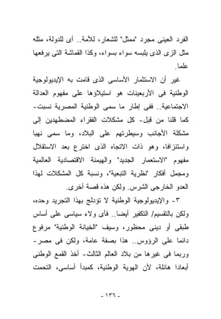 ‫ﺍﻟﻔﺭﺩ ﺍﻟﻌﻴﻨﻰ ﻤﺠﺭﺩ "ﻤﻤﺜل" ﻟﻠﺸﻌﺎﺭ، ﻟﻸﻤﺔ.. ﺃﻯ ﻟﻠﺩﻭﻟﺔ، ﻤﺜﻠﻪ‬
‫ﻤﺜل ﺍﻟﺯﻯ ﺍﻟﺫﻯ ﻴﻠﺒﺴﻪ ﺴﻭﺍﺀ ﺒﺴﻭﺍﺀ، ﻭﻜﺫﺍ ﺍﻟﻘﻤﺎﺸﺔ ﺍﻟﺘﻰ ﻴﺭﻓﻌﻬﺎ‬
                                                   ‫ﻋﻠﻤﺎ.‬
‫ﻏﻴﺭ ﺃﻥ ﺍﻻﺴﺘﺜﻤﺎﺭ ﺍﻷﺴﺎﺴﻰ ﺍﻟﺫﻯ ﻗﺎﻤﺕ ﺒﻪ ﺍﻹﻴﺩﻴﻭﻟﻭﺠﻴﺔ‬
‫ﺍﻟﻭﻁﻨﻴﺔ ﻓﻰ ﺍﻷﺭﺒﻌﻴﻨﺎﺕ ﻫﻭ ﺍﺴﺘﻴﻼﺅﻫﺎ ﻋﻠﻰ ﻤﻔﻬﻭﻡ ﺍﻟﻌﺩﺍﻟﺔ‬
‫ﺍﻻﺠﺘﻤﺎﻋﻴﺔ.. ﻓﻔﻰ ﺇﻁﺎﺭ ﻤﺎ ﺴﻤﻰ ﺍﻟﻭﻁﻨﻴﺔ ﺍﻟﻤﺼﺭﻴﺔ ﹸﺴﺒﺕ-‬
    ‫ﻨ‬
‫ﻜﻤﺎ ﻗﻠﻨﺎ ﻤﻥ ﻗﺒل- ﻜل ﻤﺸﻜﻼﺕ ﺍﻟﻔﻘﺭﺍﺀ ﺍﻟﻤﻀﻁﻬﺩﻴﻥ ﺇﻟﻰ‬
‫ﻤﺸﻜﻠﺔ ﺍﻷﺠﺎﻨﺏ ﻭﺴﻴﻁﺭﺘﻬﻡ ﻋﻠﻰ ﺍﻟﺒﻼﺩ، ﻭﻤﺎ ﺴﻤﻰ ﻨﻬﺒﺎ‬
‫ﻭﺍﺴﺘﻨﺯﺍﻓﺎ، ﻭﻫﻭ ﺫﺍﺕ ﺍﻻﺘﺠﺎﻩ ﺍﻟﺫﻯ ﺍﺨﺘﺭﻉ ﺒﻌﺩ ﺍﻻﺴﺘﻘﻼل‬
‫ﻤﻔﻬﻭﻡ "ﺍﻻﺴﺘﻌﻤﺎﺭ ﺍﻟﺠﺩﻴﺩ" ﻭﺍﻟﻬﻴﻤﻨﺔ ﺍﻻﻗﺘﺼﺎﺩﻴﺔ ﺍﻟﻌﺎﻟﻤﻴﺔ‬
‫ﻭﻤﺠﻤل ﺃﻓﻜﺎﺭ "ﻨﻅﺭﻴﺔ ﺍﻟﺘﺒﻌﻴﺔ"، ﻭﻨﺴﺒﺔ ﻜل ﺍﻟﻤﺸﻜﻼﺕ ﻟﻬﺫﺍ‬
           ‫ﺍﻟﻌﺩﻭ ﺍﻟﺨﺎﺭﺠﻰ ﺍﻟﺸﺭﺱ. ﻭﻟﻜﻥ ﻫﺫﻩ ﻗﺼﺔ ﺃﺨﺭﻯ.‬
‫٣- ﻭﺍﻹﻴﺩﻴﻭﻟﻭﺠﻴﺔ ﺍﻟﻭﻁﻨﻴﺔ ﻻ ﺘﺅﺩﻟﺞ ﺒﻬﺫﺍ ﺍﻟﺘﺠﺭﻴﺩ ﻭﺤﺩﻩ،‬
‫ﻭﻟﻜﻥ ﺒﺎﻟﺘﻘﺴﻴﻡ/ ﺍﻟﺘﻜﻔﻴﺭ ﺃﻴﻀﺎ.. ﻓﺄﻯ ﻭﻻﺀ ﺴﻴﺎﺴﻰ ﻋﻠﻰ ﺃﺴﺎﺱ‬
‫ﻁﺒﻘﻰ ﺃﻭ ﺩﻴﻨﻰ ﻤﺤﻅﻭﺭ، ﻭﺴﻴﻑ "ﺍﻟﺨﻴﺎﻨﺔ ﺍﻟﻭﻁﻨﻴﺔ" ﻤﺭﻓﻭﻉ‬
‫ﺩﺍﺌﻤﺎ ﻋﻠﻰ ﺍﻟﺭﺅﻭﺱ.. ﻫﺫﺍ ﺒﺼﻔﺔ ﻋﺎﻤﺔ، ﻭﻟﻜﻥ ﻓﻰ ﻤﺼﺭ-‬
‫ﻭﺭﺒﻤﺎ ﻓﻰ ﻏﻴﺭﻫﺎ ﻤﻥ ﺒﻼﺩ ﺍﻟﻌﺎﻟﻡ ﺍﻟﺜﺎﻟﺙ- ﺃﺨﺫ ﺍﻟﻘﻤﻊ ﺍﻟﻭﻁﻨﻰ‬
‫ﺃﺒﻌﺎﺩﺍ ﻫﺎﺌﻠﺔ، ﻷﻥ ﺍﻟﻬﻭﻴﺔ ﺍﻟﻭﻁﻨﻴﺔ، ﻜﻤﺒﺩﺃ ﺃﺴﺎﺴﻰ، ﺍﻟﺘﺤﻤﺕ‬


                        ‫- ٦٣١ -‬
 