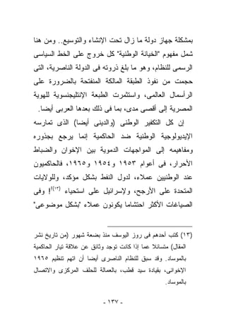 ‫ﺒﻤﺸﻜﻠﺔ ﺠﻬﺎﺯ ﺩﻭﻟﺔ ﻤﺎ ﺯﺍل ﺘﺤﺕ ﺍﻹﻨﺸﺎﺀ ﻭﺍﻟﺘﻭﺴﻴﻊ.. ﻭﻤﻥ ﻫﻨﺎ‬
‫ﺸﻤل ﻤﻔﻬﻭﻡ "ﺍﻟﺨﻴﺎﻨﺔ ﺍﻟﻭﻁﻨﻴﺔ" ﻜل ﺨﺭﻭﺝ ﻋﻠﻰ ﺍﻟﺨﻁ ﺍﻟﺴﻴﺎﺴﻰ‬
‫ﺍﻟﺭﺴﻤﻰ ﻟﻠﻨﻅﺎﻡ، ﻭﻫﻭ ﻤﺎ ﺒﻠﻎ ﺫﺭﻭﺘﻪ ﻓﻰ ﺍﻟﺩﻭﻟﺔ ﺍﻟﻨﺎﺼﺭﻴﺔ، ﺍﻟﺘﻰ‬
‫ﺤﺠﻤﺕ ﻤﻥ ﻨﻔﻭﺫ ﺍﻟﻁﺒﻘﺔ ﺍﻟﻤﺎﻟﻜﺔ ﺍﻟﻤﻨﻔﺘﺤﺔ ﺒﺎﻟﻀﺭﻭﺭﺓ ﻋﻠﻰ‬
‫ﺍﻟﺭﺃﺴﻤﺎل ﺍﻟﻌﺎﻟﻤﻰ، ﻭﺍﺴﺘﺜﻤﺭﺕ ﺍﻟﻁﺒﻌﺔ ﺍﻹﻨﺘﻠﻴﺠﻨﺴﻭﻴﺔ ﻟﻠﻬﻭﻴﺔ‬
 ‫ﺍﻟﻤﺼﺭﻴﺔ ﺇﻟﻰ ﺃﻗﺼﻰ ﻤﺩﻯ، ﺒﻤﺎ ﻓﻰ ﺫﻟﻙ ﺒﻌﺩﻫﺎ ﺍﻟﻌﺭﺒﻰ ﺃﻴﻀﺎ.‬
‫ﺇﻥ ﻜل ﺍﻟﺘﻜﻔﻴﺭ ﺍﻟﻭﻁﻨﻰ )ﻭﺍﻟﺩﻴﻨﻰ ﺃﻴﻀﺎ( ﺍﻟﺫﻯ ﺘﻤﺎﺭﺴﻪ‬
‫ﺍﻹﻴﺩﻴﻭﻟﻭﺠﻴﺔ ﺍﻟﻭﻁﻨﻴﺔ ﻀﺩ ﺍﻟﺤﺎﻜﻤﻴﺔ ﺇﻨﻤﺎ ﻴﺭﺠﻊ ﺒﺠﺫﻭﺭﻩ‬
‫ﻭﻤﻔﺎﻫﻴﻤﻪ ﺇﻟﻰ ﺍﻟﻤﻭﺍﺠﻬﺎﺕ ﺍﻟﺩﻤﻭﻴﺔ ﺒﻴﻥ ﺍﻹﺨﻭﺍﻥ ﻭﺍﻟﻀﺒﺎﻁ‬
‫ﺍﻷﺤﺭﺍﺭ، ﻓﻰ ﺃﻋﻭﺍﻡ ٣٥٩١ ﻭ٤٥٩١ ﻭ٥٦٩١، ﻓﺎﻟﺤﺎﻜﻤﻴﻭﻥ‬
‫ﻋﻨﺩ ﺍﻟﻭﻁﻨﻴﻴﻥ ﻋﻤﻼﺀ، ﻟﺩﻭل ﺍﻟﻨﻔﻁ ﺒﺸﻜل ﻤﺅﻜﺩ، ﻭﻟﻠﻭﻻﻴﺎﺕ‬
‫ﺍﻟﻤﺘﺤﺩﺓ ﻋﻠﻰ ﺍﻷﺭﺠﺢ، ﻭﻹﺴﺭﺍﺌﻴل ﻋﻠﻰ ﺍﺴﺘﺤﻴﺎﺀ )٣١(!! ﻭﻓﻰ‬
‫ﺍﻟﺼﻴﺎﻏﺎﺕ ﺍﻷﻜﺜﺭ ﺍﺤﺘﺸﺎﻤﺎ ﻴﻜﻭﻨﻭﻥ ﻋﻤﻼﺀ "ﺒﺸﻜل ﻤﻭﻀﻭﻋﻰ"‬


‫)٣١( ﻜﺘﺏ ﺃﺤﺩﻫﻡ ﻓﻰ ﺭﻭﺯ ﺍﻟﻴﻭﺴﻑ ﻤﻨﺫ ﺒﻀﻌﺔ ﺸﻬﻭﺭ )ﻤﻥ ﺘﺎﺭﻴﺦ ﻨﺸﺭ‬
‫ﺍﻟﻤﻘﺎل( ﻤﺘﺴﺎﺌﻼ ﻋﻤﺎ ﺇﺫﺍ ﻜﺎﻨﺕ ﺘﻭﺠﺩ ﻭﺜﺎﺌﻕ ﻋﻥ ﻋﻼﻗﺔ ﺘﻴﺎﺭ ﺍﻟﺤﺎﻜﻤﻴﺔ‬
‫ﺒﺎﻟﻤﻭﺴﺎﺩ. ﻭﻗﺩ ﺴﺒﻕ ﻟﻠﻨﻅﺎﻡ ﺍﻟﻨﺎﺼﺭﻯ ﺃﻴﻀﺎ ﺃﻥ ﺍﺘﻬﻡ ﺘﻨﻅﻴﻡ ٥٦٩١‬
‫ﺍﻹﺨﻭﺍﻨﻰ، ﺒﻘﻴﺎﺩﺓ ﺴﻴﺩ ﻗﻁﺏ، ﺒﺎﻟﻌﻤﺎﻟﺔ ﻟﻠﺤﻠﻑ ﺍﻟﻤﺭﻜﺯﻯ ﻭﺍﻻﺘﺼﺎل‬
                                                   ‫ﺒﺎﻟﻤﻭﺴﺎﺩ.‬

                           ‫- ٧٣١ -‬
 