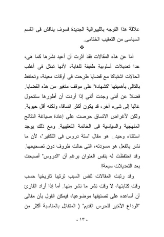 ‫ﻋﻼﻗﺔ ﻫﺫﺍ ﺍﻟﺘﻭﺠﻪ ﺒﺎﻟﻠﻴﺒﺭﺍﻟﻴﺔ ﺍﻟﺠﺩﻴﺩﺓ ﻓﺴﻭﻑ ‪‬ﻨﺎﻗﺵ ﻓﻰ ﺍﻟﻘﺴﻡ‬
             ‫ﻴ‬
                            ‫ﺍﻟﺴﻴﺎﺴﻰ ﻤﻥ ﺍﻟﺘﻌﻘﻴﺏ ﺍﻟﺨﺘﺎﻤﻰ.‬

‫ﺃﻤﺎ ﻋﻥ ﻫﺫﻩ ﺍﻟﻤﻘﺎﻻﺕ ﻓﻘﺩ ﺁﺜﺭﺕ ﺃﻥ ﺃﻋﻴﺩ ﻨﺸﺭﻫﺎ ﻜﻤﺎ ﻫﻰ،‬
‫ﻋﺩﺍ ﺘﻌﺩﻴﻼﺕ ﺃﺴﻠﻭﺒﻴﺔ ﻁﻔﻴﻔﺔ ﻟﻠﻐﺎﻴﺔ، ﻷﻨﻬﺎ ﺘﻤﺜل ﻓﻰ ﺃﻏﻠﺏ‬
‫ﺍﻟﺤﺎﻻﺕ ﺍﺸﺘﺒﺎﻜﺎ ﻤﻊ ﻗﻀﺎﻴﺎ ﻁ ِﺤﺕ ﻓﻰ ﺃﻭﻗﺎﺕ ﻤﻌﻴﻨﺔ، ﻭﺘﺤﺘﻔﻅ‬
                         ‫ﹸﺭ‬
‫ﺒﺎﻟﺘﺎﻟﻰ ﺒﺄﻫﻤﻴﺘﻬﺎ "ﻜﺸﻬﺎﺩﺓ" ﻋﻠﻰ ﻤﻭﻗﻑ ﻤﺘﻐﻴﺭ ﻤﻥ ﻫﺫﻩ ﺍﻟﻘﻀﺎﻴﺎ.‬
‫ﻓﻀﻼ ﻋﻥ ﺃﻨﻨﻰ ﻭﺠﺩﺕ ﺃﻨﻨﻰ ﺇﺫﺍ ﺃﺭﺩﺕ ﺃﻥ ﺃﻁﻭﺭﻫﺎ ﺴﺘﺘﺤﻭل‬
‫ﻏﺎﻟﺒﺎ ﺇﻟﻰ ﺸﻰﺀ ﺁﺨﺭ، ﻗﺩ ﻴﻜﻭﻥ ﺃﻜﺜﺭ ﺍﺘﺴﺎﻗﺎ، ﻭﻟﻜﻨﻪ ﺃﻗل ﺤﻴﻭﻴﺔ.‬
‫ﻭﻟﻜﻥ ﻷﻏﺭﺍﺽ ﺍﻻﺘﺴﺎﻕ ﺤﺭﺼﺕ ﻋﻠﻰ ﺇﻋﺎﺩﺓ ﺼﻴﺎﻏﺔ ﺍﻟﻨﺘﺎﺌﺞ‬
‫ﺍﻟﻤﻨﻬﺠﻴﺔ ﻭﺍﻟﺴﻴﺎﺴﻴﺔ ﻓﻰ ﺍﻟﺨﺎﺘﻤﺔ ﺍﻟﺘﻌﻘﻴﺒﻴﺔ. ﻭﻤﻊ ﺫﻟﻙ ﻴﻭﺠﺩ‬
‫ﺍﺴﺘﺜﻨﺎﺀ ﻭﺤﻴﺩ.. ﻫﻭ ﻤﻘﺎل "ﺴﺘﺔ ﺩﺭﻭﺱ ﻓﻰ ﺍﻟﺘﻜﻔﻴﺭ"، ﻷﻥ ﻤﺎ‬
‫ﹸﺸﺭ ﺒﺎﻟﻔﻌل ﻫﻭ ﻤﺴﻭﺩﺘﻪ، ﺍﻟﺘﻰ ﺤﺎﻟﺕ ﻅﺭﻭﻑ ﺩﻭﻥ ﺘﺼﺤﻴﺤﻬﺎ.‬
                                                ‫ﻨ‬
‫ﻭﻗﺩ ﺍﺤﺘﻔﻅﺕ ﻟﻪ ﺒﻨﻔﺱ ﺍﻟﻌﻨﻭﺍﻥ ﺒﺭﻏﻡ ﺃﻥ "ﺍﻟﺩﺭﻭﺱ" ﺃﺼﺒﺤﺕ‬
                                     ‫ﺒﻌﺩ ﺍﻟﺘﻌﺩﻴﻼﺕ ﺴﺒﻌﺔ!‬
‫ﻭﻗﺩ ﺭﺘﺒﺕ ﺍﻟﻤﻘﺎﻻﺕ ﻟﻨﻔﺱ ﺍﻟﺴﺒﺏ ﺘﺭﺘﻴﺒﺎ ﺘﺎﺭﻴﺨﻴﺎ ﺤﺴﺏ‬
‫ﻭﻗﺕ ﻜﺘﺎﺒﺘﻬﺎ، ﻻ ﻭﻗﺕ ﻨﺸﺭ ﻤﺎ ﹸﺸﺭ ﻤﻨﻬﺎ. ﺃﻤﺎ ﺇﺫﺍ ﺃﺭﺍﺩ ﺍﻟﻘﺎﺭﺉ‬
                            ‫ﻨ‬
‫ﺃﻥ ﺃﺴﺎﻋﺩﻩ ﻋﻠﻰ ﺘﺼﻨﻴﻔﻬﺎ ﻤﻭﻀﻭﻋﻴﺎ، ﻓﻴﻤﻜﻥ ﺍﻟﻘﻭل ﺒﺄﻥ ﻤﻘﺎﻟﻰ‬
‫‪‬‬
‫"ﺍﻟﻭﺩﺍﻉ ﺍﻷﺨﻴﺭ ﻟﻠﺤﺭﺱ ﺍﻟﻘﺩﻴﻡ" ) ﺍﻟﻤﺘﻔﺎﺌل ﺒﺎﻟﻤﻨﺎﺴﺒﺔ ﺃﻜﺜﺭ ﻤﻥ‬

                         ‫- ٣١ -‬
 