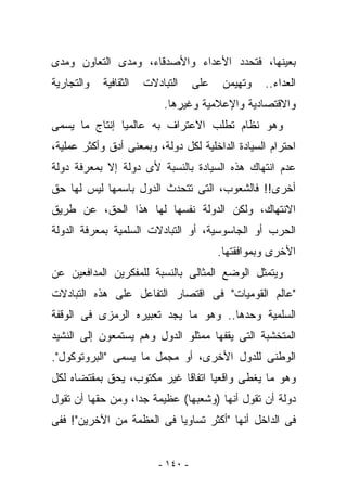 ‫ﺒﻌﻴﻨﻬﺎ، ﻓﺘﺤﺩﺩ ﺍﻷﻋﺩﺍﺀ ﻭﺍﻷﺼﺩﻗﺎﺀ، ﻭﻤﺩﻯ ﺍﻟﺘﻌﺎﻭﻥ ﻭﻤﺩﻯ‬
‫ﻭﺍﻟﺘﺠﺎﺭﻴﺔ‬   ‫ﺍﻟﺜﻘﺎﻓﻴﺔ‬   ‫ﺍﻟﺘﺒﺎﺩﻻﺕ‬     ‫ﻋﻠﻰ‬    ‫ﻭﺘﻬﻴﻤﻥ‬   ‫ﺍﻟﻌﺩﺍﺀ..‬
                           ‫ﻭﺍﻻﻗﺘﺼﺎﺩﻴﺔ ﻭﺍﻹﻋﻼﻤﻴﺔ ﻭﻏﻴﺭﻫﺎ.‬
‫ﻭﻫﻭ ﻨﻅﺎﻡ ﺘﻁﻠﺏ ﺍﻻﻋﺘﺭﺍﻑ ﺒﻪ ﻋﺎﻟﻤﻴﺎ ﺇﻨﺘﺎﺝ ﻤﺎ ﻴﺴﻤﻰ‬
‫ﺍﺤﺘﺭﺍﻡ ﺍﻟﺴﻴﺎﺩﺓ ﺍﻟﺩﺍﺨﻠﻴﺔ ﻟﻜل ﺩﻭﻟﺔ، ﻭﺒﻤﻌﻨﻰ ﺃﺩﻕ ﻭﺃﻜﺜﺭ ﻋﻤﻠﻴﺔ،‬
‫ﻋﺩﻡ ﺍﻨﺘﻬﺎﻙ ﻫﺫﻩ ﺍﻟﺴﻴﺎﺩﺓ ﺒﺎﻟﻨﺴﺒﺔ ﻷﻯ ﺩﻭﻟﺔ ﺇﻻ ﺒﻤﻌﺭﻓﺔ ﺩﻭﻟﺔ‬
‫ﺃﺨﺭﻯ!! ﻓﺎﻟﺸﻌﻭﺏ، ﺍﻟﺘﻰ ﺘﺘﺤﺩﺙ ﺍﻟﺩﻭل ﺒﺎﺴﻤﻬﺎ ﻟﻴﺱ ﻟﻬﺎ ﺤﻕ‬
‫ﺍﻻﻨﺘﻬﺎﻙ، ﻭﻟﻜﻥ ﺍﻟﺩﻭﻟﺔ ﻨﻔﺴﻬﺎ ﻟﻬﺎ ﻫﺫﺍ ﺍﻟﺤﻕ، ﻋﻥ ﻁﺭﻴﻕ‬
‫ﺍﻟﺤﺭﺏ ﺃﻭ ﺍﻟﺠﺎﺴﻭﺴﻴﺔ، ﺃﻭ ﺍﻟﺘﺒﺎﺩﻻﺕ ﺍﻟﺴﻠﻤﻴﺔ ﺒﻤﻌﺭﻓﺔ ﺍﻟﺩﻭﻟﺔ‬
                                          ‫ﺍﻷﺨﺭﻯ ﻭﺒﻤﻭﺍﻓﻘﺘﻬﺎ.‬
‫ﻭﻴﺘﻤﺜل ﺍﻟﻭﻀﻊ ﺍﻟﻤﺜﺎﻟﻰ ﺒﺎﻟﻨﺴﺒﺔ ﻟﻠﻤﻔﻜﺭﻴﻥ ﺍﻟﻤﺩﺍﻓﻌﻴﻥ ﻋﻥ‬
‫"ﻋﺎﻟﻡ ﺍﻟﻘﻭﻤﻴﺎﺕ" ﻓﻰ ﺍﻗﺘﺼﺎﺭ ﺍﻟﺘﻔﺎﻋل ﻋﻠﻰ ﻫﺫﻩ ﺍﻟﺘﺒﺎﺩﻻﺕ‬
‫ﺍﻟﺴﻠﻤﻴﺔ ﻭﺤﺩﻫﺎ.. ﻭﻫﻭ ﻤﺎ ﻴﺠﺩ ﺘﻌﺒﻴﺭﻩ ﺍﻟﺭﻤﺯﻯ ﻓﻰ ﺍﻟﻭﻗﻔﺔ‬
‫ﺍﻟﻤﺘﺨﺸﺒﺔ ﺍﻟﺘﻰ ﻴﻘﻔﻬﺎ ﻤﻤﺜﻠﻭ ﺍﻟﺩﻭل ﻭﻫﻡ ﻴﺴﺘﻤﻌﻭﻥ ﺇﻟﻰ ﺍﻟﻨﺸﻴﺩ‬
‫ﺍﻟﻭﻁﻨﻰ ﻟﻠﺩﻭل ﺍﻷﺨﺭﻯ، ﺃﻭ ﻤﺠﻤل ﻤﺎ ﻴﺴﻤﻰ "ﺍﻟﺒﺭﻭﺘﻭﻜﻭل".‬
‫ﻭﻫﻭ ﻤﺎ ﻴﻐﻁﻰ ﻭﺍﻗﻌﻴﺎ ﺍﺘﻔﺎﻗﺎ ﻏﻴﺭ ﻤﻜﺘﻭﺏ، ﻴﺤﻕ ﺒﻤﻘﺘﻀﺎﻩ ﻟﻜل‬
‫ﺩﻭﻟﺔ ﺃﻥ ﺘﻘﻭل ﺃﻨﻬﺎ )ﻭﺸﻌﺒﻬﺎ( ﻋﻅﻴﻤﺔ ﺠﺩﺍ، ﻭﻤﻥ ﺤﻘﻬﺎ ﺃﻥ ﺘﻘﻭل‬
‫ﻓﻰ ﺍﻟﺩﺍﺨل ﺃﻨﻬﺎ "ﺃﻜﺜﺭ ﺘﺴﺎﻭﻴﺎ ﻓﻰ ﺍﻟﻌﻅﻤﺔ ﻤﻥ ﺍﻵﺨﺭﻴﻥ"! ﻓﻔﻰ‬


                          ‫- ٠٤١ -‬
 