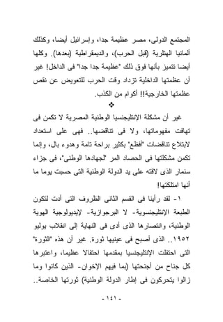 ‫ﺍﻟﻤﺠﺘﻤﻊ ﺍﻟﺩﻭﻟﻰ، ﻤﺼﺭ ﻋﻅﻴﻤﺔ ﺠﺩﺍ، ﻭﺇﺴﺭﺍﺌﻴل ﺃﻴﻀﺎ، ﻭﻜﺫﻟﻙ‬
‫ﺃﻟﻤﺎﻨﻴﺎ ﺍﻟﻬﺘﻠﺭﻴﺔ )ﻗﺒل ﺍﻟﺤﺭﺏ(، ﻭﺍﻟﺩﻴﻤﻘﺭﺍﻁﻴﺔ )ﺒﻌﺩﻫﺎ(. ﻭﻜﻠﻬﺎ‬
‫ﺃﻴﻀﺎ ﺘﺘﻤﻴﺯ ﺒﺄﻨﻬﺎ ﻓﻭﻕ ﺫﻟﻙ "ﻋﻅﻴﻤﺔ ﺠﺩﺍ ﺠﺩﺍ" ﻓﻰ ﺍﻟﺩﺍﺨل! ﻏﻴﺭ‬
‫ﺃﻥ ﻋﻅﻤﺘﻬﺎ ﺍﻟﺩﺍﺨﻠﻴﺔ ﺘﺯﺩﺍﺩ ﻭﻗﺕ ﺍﻟﺤﺭﺏ ﻟﻠﺘﻌﻭﻴﺽ ﻋﻥ ﻨﻘﺹ‬
                      ‫ﻋﻅﻤﺘﻬﺎ ﺍﻟﺨﺎﺭﺠﻴﺔ!! ﺃﻜﻭﺍﻡ ﻤﻥ ﺍﻟﻜﺫﺏ.‬

‫ﻏﻴﺭ ﺃﻥ ﻤﺸﻜﻠﺔ ﺍﻹﻨﺘﻠﻴﺠﻨﺴﻴﺎ ﺍﻟﻭﻁﻨﻴﺔ ﺍﻟﻤﺼﺭﻴﺔ ﻻ ﺘﻜﻤﻥ ﻓﻰ‬
‫ﺘﻬﺎﻓﺕ ﻤﻔﻬﻭﻤﺎﺘﻬﺎ، ﻭﻻ ﻓﻰ ﺘﻨﺎﻗﻀﻬﺎ.. ﻓﻬﻰ ﻋﻠﻰ ﺍﺴﺘﻌﺩﺍﺩ‬
‫ﻻﺒﺘﻼﻉ ﺘﻨﺎﻗﻀﺎﺕ "ﺃﻓﻅﻊ" ﺒﻜﺜﻴﺭ ﺒﺭﺍﺤﺔ ﺘﺎﻤﺔ ﻭﻫﺩﻭﺀ ﺒﺎل، ﻭﺇﻨﻤﺎ‬
‫ﺘﻜﻤﻥ ﻤﺸﻜﻠﺘﻬﺎ ﻓﻰ ﺍﻟﺤﺼﺎﺩ ﺍﻟﻤﺭ "ﻟﺠﻬﺎﺩﻫﺎ ﺍﻟﻭﻁﻨﻰ"، ﻓﻰ ﺠﺯﺍﺀ‬
‫ﺴﻨﻤﺎﺭ ﺍﻟﺫﻯ ﻻﻗﺘﻪ ﻋﻠﻰ ﻴﺩ ﺍﻟﺩﻭﻟﺔ ﺍﻟﻭﻁﻨﻴﺔ ﺍﻟﺘﻰ ﺤﺴﺒﺕ ﻴﻭﻤﺎ ﻤﺎ‬
                                             ‫ﺃﻨﻬﺎ ﺍﻤﺘﻠﻜﺘﻬﺎ!‬
‫١- ﻟﻘﺩ ﺭﺃﻴﻨﺎ ﻓﻰ ﺍﻟﻘﺴﻡ ﺍﻟﺜﺎﻨﻰ ﺍﻟﻅﺭﻭﻑ ﺍﻟﺘﻰ ﺃﺩﺕ ﻟﺘﻜ ‪‬ﻥ‬
 ‫ﻭ‬
‫ﺍﻟﻁﺒﻌﺔ ﺍﻹﻨﺘﻠﻴﺠﻨﺴﻭﻴﺔ- ﻻ ﺍﻟﺒﺭﺠﻭﺍﺯﻴﺔ- ﻹﻴﺩﻴﻭﻟﻭﺠﻴﺔ ﺍﻟﻬﻭﻴﺔ‬
‫ﺍﻟﻭﻁﻨﻴﺔ، ﻭﺍﻨﺘﺼﺎﺭﻫﺎ ﺍﻟﺫﻯ ﺃﺩﻯ ﻓﻰ ﺍﻟﻨﻬﺎﻴﺔ ﺇﻟﻰ ﺍﻨﻘﻼﺏ ﻴﻭﻟﻴﻭ‬
‫٢٥٩١.. ﺍﻟﺫﻯ ﺃﺼﺒﺢ ﻓﻰ ﻋﻴﻨﻴﻬﺎ ﺜﻭﺭﺓ. ﻏﻴﺭ ﺃﻥ ﻫﺫﻩ "ﺍﻟﺜﻭﺭﺓ"‬
‫ﺍﻟﺘﻰ ﺍﺤﺘﻔﻠﺕ ﺍﻹﻨﺘﻠﻴﺠﻨﺴﻴﺎ ﺒﻤﻘﺩﻤﻬﺎ ﺍﺤﺘﻔﺎﻻ ﻋﻅﻴﻤﺎ، ﻭﺍﻋﺘﺒﺭﻫﺎ‬
‫ﻜل ﺠﻨﺎﺡ ﻤﻥ ﺃﺠﻨﺤﺘﻬﺎ )ﺒﻤﺎ ﻓﻴﻬﻡ ﺍﻹﺨﻭﺍﻥ- ﺍﻟﺫﻴﻥ ﻜﺎﻨﻭﺍ ﻭﻤﺎ‬
‫ﺯﺍﻟﻭﺍ ﻴﺘﺤﺭﻜﻭﻥ ﻓﻰ ﺇﻁﺎﺭ ﺍﻟﺩﻭﻟﺔ ﺍﻟﻭﻁﻨﻴﺔ( ﺜﻭﺭﺘﻬﺎ ﺍﻟﺨﺎﺼﺔ..‬

                         ‫- ١٤١ -‬
 