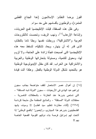 ‫ﺍﻟﻔﻭﺯ ﺒﺭﻀﺎ ﺍﻟﻨﻅﺎﻡ: ﺍﻹﺴﻼﻤﻴﻭﻥ )ﻋﺩﺍ ﺍﻟﺠﻨﺎﺡ ﺍﻟﻘﻁﺒﻰ‬
                ‫ﺍﻟﻤﺘﻤﺭﺩ(، ﻭﺍﻟﻭﻁﻨﻴﻭﻥ ﺒﺄﻗﺴﺎﻤﻬﻡ ﻋﻠﻰ ﺤﺩ ﺴﻭﺍﺀ.‬
‫ﻭﻓﻰ ﻅل ﻫﺫﻩ ﺍﻟﺼﻔﻘﺔ، ﻗﺒﻠﺕ ﺍﻹﻨﺘﻠﻴﺠﻨﺴﻴﺎ ﻗﻤﻊ ﺍﻟﺤﺭﻴﺎﺕ،‬
‫ﻭﺇﺸﺎﻋﺔ ﺍﻹﺭﻫﺎﺏ)٤١(، ﻭﻨﻬﺏ ﺍﻟﺭﻴﻑ، ﻭﺘﺤﻤﺴﺕ ﻟﻸﻁﺭﻭﺤﺎﺕ‬
‫ﺍﻟﻌﺭﺒﻴﺔ ﻭ"ﺍﻻﺸﺘﺭﺍﻜﻴﺔ"، ﻭﺭﺒﻁﺕ ﻨﻔﺴﻬﺎ ﺭﺒﻁﺎ ﺘﺎﻤﺎ ﺒﺎﻟﻨﻅﺎﻡ،‬
‫ﺍﻟﺫﻯ ﹸﺩﺭ ﻟﻪ ﺃﻥ ﻴﻨﻬﺎﺭ، ﻭﻴﻌﺎﺩ ﺘﺸﻜﻴﻠﻪ، ﻟﺘﺴﻘﻁ ﻤﻌﻪ ﻫﺫﻩ‬
                                           ‫ﻗ‬
‫ﺍﻹﻨﺘﻠﻴﺠﻨﺴﻴﺎ ﺍﻟﺘﻰ ﺃﺼﺒﺤﺕ ﻓﺠﺄﺓ ﺯﺍﺌﺩﺓ ﻋﻠﻰ ﺍﻟﺤﺎﺠﺔ، ﻭﻻ ﻟﺯﻭﻡ‬
‫ﻟﻬﺎ، ﻭﻤﻌﻭﻕ ﻟﻠﺘﻨﻤﻴﺔ، ﻭﻤﺴﺌﻭﻟﺔ ﺒﺸﻌﺎﺭﺍﺘﻬﺎ ﺍﻟﻭﻁﻨﻴﺔ ﻭﺍﻟﻌﺭﺒﻴﺔ‬
‫ﻭﺍﻻﺸﺘﺭﺍﻜﻴﺔ ﻋﻥ ﺍﻟﺨﺭﺍﺏ. ﻟﻘﺩ ﻜﺎﻥ ﻤﻘﺘل ﺍﻹﻴﺩﻴﻭﻟﻭﺠﻴﺔ ﺍﻟﻭﻁﻨﻴﺔ‬
‫ﻫﻭ ﺒﺎﻟﺘﺤﺩﻴﺩ ﺘﺸﻜل ﺍﻟﺩﻭﻟﺔ ﺍﻟﻭﻁﻨﻴﺔ ﺒﺎﻟﻔﻌل. ﻭﻫﻜﺫﺍ ﺁﻟﺕ ﻗﻴﺎﺩﺓ‬



‫)٤١( ﺇﻥ ﺃﻫﻭﺍل ﻋﺼﺭ ﺍﻻﺴﺘﻌﻤﺎﺭ ﻟﺘﻘﻑ ﻤﺘﻭﺍﻀﻌﺔ ﺒﺠﺎﻨﺏ ﺴﺠﻭﻥ‬
‫ﺇﺒﺭﺍﻫﻴﻡ ﻋﺒﺩ ﺍﻟﻬﺎﺩﻯ ﻓﻰ ﺍﻷﺭﺒﻌﻴﻨﺎﺕ - ﺴﺠﻭﻥ "ﺍﻟﺩﻭﻟﺔ ﺸﺒﻪ ﺍﻟﻤﺴﺘﻘﻠﺔ" -‬
‫ﺍﻟﺘﻰ ﺘﺴﺘﺤﻰ ﺒﺩﻭﺭﻫﺎ ﻋﻨﺩ ﺍﻟﻤﻘﺎﺭﻨﺔ ==ﺒﺎﻟﻤﻌﺘﻘﻼﺕ ﺍﻟﻨﺎﺼﺭﻴﺔ -‬
‫ﻤﻌﺘﻘﻼﺕ ﺍﻟﺩﻭﻟﺔ "ﺍﻟﻤﺴﺘﻘﻠﺔ" - ﻭﺍﻟﻤﺫﺍﺒﺢ ﺍﻟﻤﻨﻅﻤﺔ ﻤﺜل ﻤﺫﺒﺤﺔ ﻜﺭﺩﺍﺴﺔ‬
‫)٥٦٩١( )ﺃﺜﻨﺎﺀ ﻤﻁﺎﺭﺩﺓ ﺘﻨﻅﻴﻡ ﺴﻴﺩ ﻗﻁﺏ( !! ﻭﺴﻭﻑ ﻴﺸﻬﺩ‬
‫ﺍﻟﻔﻠﺴﻁﻴﻨﻴﻭﻥ ﺒﺩﻭﺭﻫﻡ ﻫﺫﺍ ﺍﻟﺴﻴﻨﺎﺭﻴﻭ، ﻭ"ﻴﻨﻌﻤﻭﻥ" "ﺒﺎﻟﻘﻤﻊ ﺍﻟﻭﻁﻨﻰ" ﺇﺫﺍ‬
‫ﺃﺘﺎﺤﺕ ﻟﻬﻡ ﺇﺴﺭﺍﺌﻴل ﻓﺭﺼﺔ ﺒﻨﺎﺀ ﺩﻭﻟﺘﻬﻡ ﺍﻟﻘﻭﻤﻴﺔ ﺍﻟﻘﻤﻌﻴﺔ ﺍﻟﺨﺎﺼﺔ‬
                                                         ‫ﺒﻬﻡ !!‬

                            ‫- ٣٤١ -‬
 