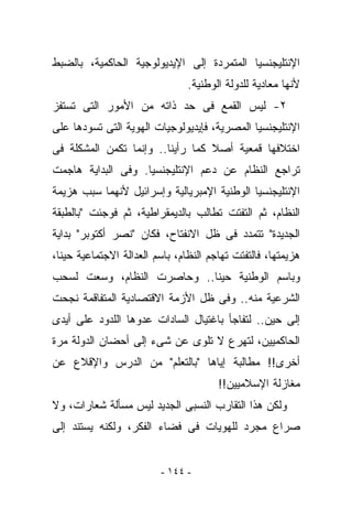 ‫ﺍﻹﻨﺘﻠﻴﺠﻨﺴﻴﺎ ﺍﻟﻤﺘﻤﺭﺩﺓ ﺇﻟﻰ ﺍﻹﻴﺩﻴﻭﻟﻭﺠﻴﺔ ﺍﻟﺤﺎﻜﻤﻴﺔ، ﺒﺎﻟﻀﺒﻁ‬
                                ‫ﻷﻨﻬﺎ ﻤﻌﺎﺩﻴﺔ ﻟﻠﺩﻭﻟﺔ ﺍﻟﻭﻁﻨﻴﺔ.‬
‫٢- ﻟﻴﺱ ﺍﻟﻘﻤﻊ ﻓﻰ ﺤﺩ ﺫﺍﺘﻪ ﻤﻥ ﺍﻷﻤﻭﺭ ﺍﻟﺘﻰ ﺘﺴﺘﻔﺯ‬
‫ﺍﻹﻨﺘﻠﻴﺠﻨﺴﻴﺎ ﺍﻟﻤﺼﺭﻴﺔ، ﻓﺈﻴﺩﻴﻭﻟﻭﺠﻴﺎﺕ ﺍﻟﻬﻭﻴﺔ ﺍﻟﺘﻰ ﺘﺴﻭﺩﻫﺎ ﻋﻠﻰ‬
‫ﺍﺨﺘﻼﻓﻬﺎ ﻗﻤﻌﻴﺔ ﺃﺼﻼ ﻜﻤﺎ ﺭﺃﻴﻨﺎ.. ﻭﺇﻨﻤﺎ ﺘﻜﻤﻥ ﺍﻟﻤﺸﻜﻠﺔ ﻓﻰ‬
‫ﺘﺭﺍﺠﻊ ﺍﻟﻨﻅﺎﻡ ﻋﻥ ﺩﻋﻡ ﺍﻹﻨﺘﻠﻴﺠﻨﺴﻴﺎ. ﻭﻓﻰ ﺍﻟﺒﺩﺍﻴﺔ ﻫﺎﺠﻤﺕ‬
‫ﺍﻹﻨﺘﻠﻴﺠﻨﺴﻴﺎ ﺍﻟﻭﻁﻨﻴﺔ ﺍﻹﻤﺒﺭﻴﺎﻟﻴﺔ ﻭﺇﺴﺭﺍﺌﻴل ﻷﻨﻬﻤﺎ ﺴﺒﺏ ﻫﺯﻴﻤﺔ‬
‫ﺍﻟﻨﻅﺎﻡ، ﺜﻡ ﺍﻟﺘﻔﺘﺕ ﺘﻁﺎﻟﺏ ﺒﺎﻟﺩﻴﻤﻘﺭﺍﻁﻴﺔ، ﺜﻡ ﻓﻭﺠﺌﺕ "ﺒﺎﻟﻁﺒﻘﺔ‬
‫ﺍﻟﺠﺩﻴﺩﺓ" ﺘﺘﻤﺩﺩ ﻓﻰ ﻅل ﺍﻻﻨﻔﺘﺎﺡ، ﻓﻜﺎﻥ "ﻨﺼﺭ ﺃﻜﺘﻭﺒﺭ" ﺒﺩﺍﻴﺔ‬
‫ﻫﺯﻴﻤﺘﻬﺎ، ﻓﺎﻟﺘﻔﺘﺕ ﺘﻬﺎﺠﻡ ﺍﻟﻨﻅﺎﻡ، ﺒﺎﺴﻡ ﺍﻟﻌﺩﺍﻟﺔ ﺍﻻﺠﺘﻤﺎﻋﻴﺔ ﺤﻴﻨﺎ،‬
‫ﻭﺒﺎﺴﻡ ﺍﻟﻭﻁﻨﻴﺔ ﺤﻴﻨﺎ.. ﻭﺤﺎﺼﺭﺕ ﺍﻟﻨﻅﺎﻡ، ﻭﺴﻌﺕ ﻟﺴﺤﺏ‬
‫ﺍﻟﺸﺭﻋﻴﺔ ﻤﻨﻪ.. ﻭﻓﻰ ﻅل ﺍﻷﺯﻤﺔ ﺍﻻﻗﺘﺼﺎﺩﻴﺔ ﺍﻟﻤﺘﻔﺎﻗﻤﺔ ﻨﺠﺤﺕ‬
‫ﺇﻟﻰ ﺤﻴﻥ.. ﻟﺘﻔﺎﺠﺄ ﺒﺎﻏﺘﻴﺎل ﺍﻟﺴﺎﺩﺍﺕ ﻋﺩﻭﻫﺎ ﺍﻟﻠﺩﻭﺩ ﻋﻠﻰ ﺃﻴﺩﻯ‬
‫ﺍﻟﺤﺎﻜﻤﻴﻴﻥ، ﻟﺘﻬﺭﻉ ﻻ ﺘﻠﻭﻯ ﻋﻥ ﺸﻰﺀ ﺇﻟﻰ ﺃﺤﻀﺎﻥ ﺍﻟﺩﻭﻟﺔ ﻤﺭﺓ‬
‫ﺃﺨﺭﻯ!! ﻤﻁﺎﻟﺒﺔ ﺇﻴﺎﻫﺎ "ﺒﺎﻟﺘﻌﻠﻡ" ﻤﻥ ﺍﻟﺩﺭﺱ ﻭﺍﻹﻗﻼﻉ ﻋﻥ‬
                                       ‫ﻤﻐﺎﺯﻟﺔ ﺍﻹﺴﻼﻤﻴﻴﻥ!!‬
‫ﻭﻟﻜﻥ ﻫﺫﺍ ﺍﻟﺘﻘﺎﺭﺏ ﺍﻟﻨﺴﺒﻰ ﺍﻟﺠﺩﻴﺩ ﻟﻴﺱ ﻤﺴﺄﻟﺔ ﺸﻌﺎﺭﺍﺕ، ﻭﻻ‬
‫ﺼﺭﺍﻉ ﻤﺠﺭﺩ ﻟﻠﻬﻭﻴﺎﺕ ﻓﻰ ﻓﻀﺎﺀ ﺍﻟﻔﻜﺭ، ﻭﻟﻜﻨﻪ ﻴﺴﺘﻨﺩ ﺇﻟﻰ‬


                         ‫- ٤٤١ -‬
 